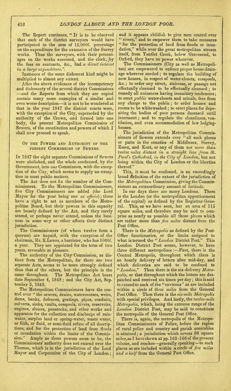 The Report continues,  It is to be observed that each of the district surveyors would have participated in the sura of 15,000^. percentage on the expenditure for the extension of the Surrey- works. Thus the surveyors, with their percent- ages on the works executed, and the clerk, iby the fees on contracts, &c., had a direct interest in a large expenditure- Instances of the same dishonest kind might be multiplied to almost any extent. After the above evidences of the incompetency and dishonesty of the several district Commissions —and the Reports from which they are copied contain many more examples of a similar and even worse description—it is not to be wondered at that in the year 1847 the district courts were, with the exception of the City, superseded by the authority of the Crown, and formed into one body, the present Metropolitan Commission of Sewers, of the constitution and powers of which I shall now proceed to speak. Op the Powers and Authority of the PRESENT Commissions op Sewers. In 1847 the eight separate Commissions of Sewers were abolished, and the whole condensed, by the Grovernment, into one Commission, with the excep- tion of the City, which seems to supply an excep- tion in most public matters. The Act does not fix the number of the Com- missioners. To the Metropolitan Commissioners, five City Commissioners are added (the Lord Mayor for the year being one ex officio); these have a right to act as members of the Metro- politan Board, but their powers in this capacity are loosely defined by the Act, and they rarely attend, or perhaps never attend, imless the busi- ness in some way or other affects their distinct jurisdiction. The Commissioners (of whom twelve form a quorum) are tinpaid, with the exception of the chairman, Mr. E.Lawes, a barrister, who has lOOOZ. a year. They are appointed for the term of two years, revocable at pleasure. The authority of the City Commission, as dis- tinct from the Metropolitan, for there are two separate Acts, seems to be more strongly defined than that of the others, but the principle is the same throughout. The Metropolitan Act bears date September 4, 1848; and the City Act, Sep- tember 5, 1848. The Metropolitan Commissioners have the con- trol over the sewers, drains, watercourses, weirs, dams, banks, defences, gratings, pipes, conduits, culverts, sinks, vaults, cesspools, rivers, reservoirs, engines, sluices, penstocks, and other works and apparatus for the collection and discharge of rain- water, surplus land or spring-water, waste water, or filth, or fluid, or semi-fluid refuse of all descrip- tions, and for the protection of land from floods or inundation within the limits of the Commis- sion, Ample as these powers seem to be, the Commissioners' authority does not extend over the Thames, which is in the jurisdiction of the Lord Mayor and Corporation of the City of London; and it appears childish to give men control over  rivers, and to empower them to take measures  for the protection of land from floods or inun- dation, while over the great metropolitan stream itself, from Yantlet Creek, below Gravesend, to Oxford, they have no power whatever. The Commissioners (City as well as Metropoli- tan) are empowered to enforce proper house-drain- age wherever needed ; to regulate the building of new houses, in respect of water-closets, cesspools, &c.; to order any street, staircase, or passage not effectually cleansed to be effectually cleansed ; to remedy all nuisances having insanitary tendencies; to erect public water-closets and urinals, free from any charge to the public; to order houses and rooms to be whitewashed; to erect places for depo- siting the bodies of poor persons deceased until interment; and to regulate the cleanliness, ven- tilation, and even accommodation of low lodging- houses. ' The jurisdiction of the Metropolitan Commis- sioners of Sewers extends over all such places or parts in the counties of Middlesex, Surrey, Essex, and Kent, or any of them not more than twelve miles distant in a straight line from St. Pa^iVs Cathedral, in the City of London, but not being within the City of London or the liberties thereof. This, it must be confessed, is an exceedingly broad definition of the extent of the jurisdiction of the Metropolitan Commission, giving the Commis- sioners an extraordinary amount of latitude. In our days there are many Londons. There is the London (or the metropolitan apportionment of the capital) as defined by the Registrar-Gene- ral. This, as we have seen, has an area of 115 square miles, and therefore may be said to com- prise as nearly as possible all those places which are rather more than five miles distant from the Post Oflice. There is the Metropolis as defined by the Post- Office functionaries, or the limits assigned to what is termed the London District Post. This London District Post seems, however, to have three different metropolises :—First, there is the Central Metropolis, throughout which there is an hourly delivery of letters after mid-day, and which deliveries are said to be confined to  London. Then there is the six-delivery Metro- polis, er that throughout which the letters are des- patched and received six times per day; this is said to extend to such of the environs as are included within a circle of three miles from the General Post Office. Then there is the six-mile Metro2)olis with special privileges. And lastly, the twelve-mile Metropolis, Avhich, being the extreme range of the London District Post, may be said to constitute the metropolis of the General Post Oflice. There is, again, the metropolis of the Metropo- litan Commissioners of Police, before the region of rural police and country and parish constables is attained; a jurisdiction which covers 96 square miles,asl have shown at pp. 163-166 of the present volume, and reaches—generally speaking—to such places as are included within a circle of fve miles and a half from the General Post Ofl3.ce.