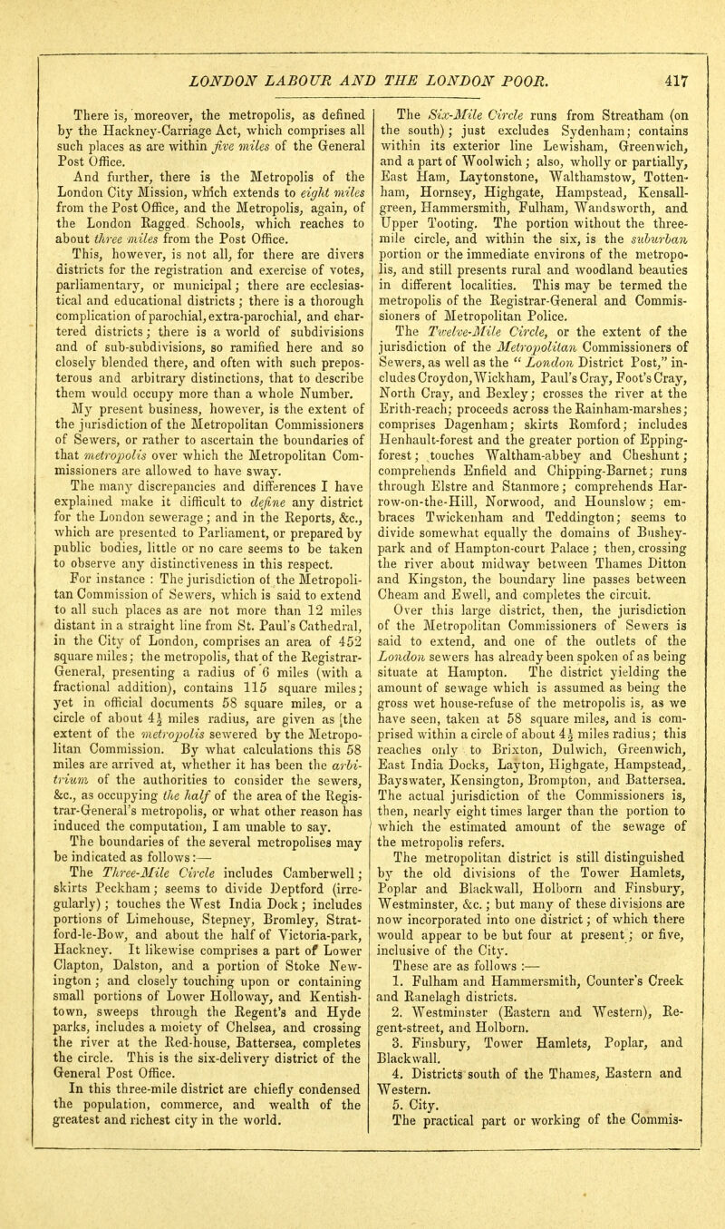 There is, moreover, the metropolis, as defined by the Hackney-Carriage Act, which comprises all such places as are within five miles of the General Post Office. And further, there is the Metropolis of the London City Mission, which extends to eight miles from the Post Office, and the Metropolis, again, of the London Ragged. Schools, which reaches to about three miles from the Post Office. This, however, is not all, for there are divers districts for the registration and exercise of votes, parliamentary, or municipal; there are ecclesias- tical and educational districts; there is a thorough complication of parochial, extra-parochial, and char- tered districts; there is a world of subdivisions and of sub-subdivisions, so ramified here and so closely blended there, and often with such prepos- terous and arbitrary distinctions, that to describe them would occupy more than a whole Number. My present business, however, is the extent of the jurisdiction of the Metropolitan Commissioners of Sewers, or rather to ascertain the boundaries of that metrojpolis over which the Metropolitan Com- missioners are allowed to have sway. The many discrepancies and differences I have explained make it difficult to define any district for the London sewerage; and in the Reports, &c., which are presented to Parliament, or prepared by public bodies, little or no care seems to be taken to observe any distinctiveness in this respect. For instance : The jurisdiction of the Metropoli- tan Commission of Sewers, which is said to extend to all such places as are not more than 12 miles distant in a straight line from St. Paul's Cathedral, in the City of London, comprises an area of 452 square miles; the metropolis, that of the Registrar- General, presenting a radius of 6 miles (with a fractional addition), contains 115 square miles; yet in official documents 58 square miles, or a circle of about 4^ miles radius, are given as [the extent of the metroiiolis sewered by the Metropo- litan Commission, By what calculations this 58 miles are arrived at, whether it has been the arhi- trium of the authorities to consider the sewers, &c,, as occupying the half of the area of the Regis- trar-General's metropolis, or what other reason has induced the computation, I am unable to say. The boundaries of the several metropolises may be indicated as follows:— The Three-Mile Circle includes Camberwell; skirts Peckham; seems to divide Deptford (irre- gularly) ; touches the West India Dock; includes portions of Limehouse, Stepney, Bromley, Strat- ford-le-Bo\v, and about the half of Victoria-park, Hackney, It likewise comprises a part of Lower Clapton, Dalston, and a portion of Stoke New- ington ; and closely touching upon or containing small portions of Lower Holloway, and Kentish- town, sweeps through the Regent's and Hyde parks, includes a moiety of Chelsea, and crossing the river at the Red-house, Battersea, completes the circle. This is the six-delivery district of the General Post Office. In this three-mile district are chiefly condensed the population, commerce, and wealth of the greatest and richest city in the world. The Six-Mile Circle runs from Streatham (on the south); just excludes Sydenham; contains within its exterior line Levvisham, Greenwich, and a part of Woolwich ; also, wholly or partially, East Ham, Laytonstone, Walthamstow, Totten- ham, Hornsey, Highgate, Hampstead, Kensall- green, Hammersmith, Fulham, Wandsworth, and Upper Tooting. The portion without the three- mile circle, and within the six, is the suhurhan portion or the immediate environs of the metropo- lis, and still presents rural and woodland beauties in different localities. This may be termed the metropolis of the Registrar-General and Commis- sioners of Metropolitan Police, The Tv:elve-Mile Circle, or the extent of the jurisdiction of the Metropolitan Commissioners of Sewers, as well as the  London District Post, in- cludes Croydon, Wickham, Paul's Cray, Foot's Cray, North Cray, and Bexley; crosses the river at the Erith-reach; proceeds across the Rainham-marshes; comprises Dagenham; skirts Romford; includes Henhault-forest and the greater portion of Epping- forest; touches Waltham-abbey and Cheshunt; comprehends Enfield and Chipping-Barnet; runs through Elstre and Stanmore; comprehends Har- row-on-the-Hill, Norwood, and Hounslow; em- braces Twickenham and Teddington; seems to divide somewhat equally the domains of Bushey- park and of Hampton-court Palace ; then, crossing the river about midway between Thames Ditton and Kingston, the boundary line passes between Cheam and Ewell, and completes the circuit. Over this large district, then, the jurisdiction of the Metropolitan Commissioners of Sewers is said to extend, and one of the outlets of the London sewers has already been spoken of as being situate at Hampton. The district yielding the amount of sewage which is assumed as being the gross wet house-refuse of the metropolis is, as we have seen, taken at 58 square miles, and is com- prised within a circle of about 45 miles radius; this reaches only to Brixton, Dulwich, Greenwich, East India Docks, Lay ton, Highgate, Hampstead, Bayswater, Kensington, Brompton, and Battersea. The actual jurisdiction of the Commissioners is, then, nearly eight times larger than the portion to which the estimated amount of the sewage of the metropolis refers. The metropolitan district is still distinguished by the old divisions of the Tower Hamlets, Poplar and Blackwall, Holborn and Finsbury, Westminster, &c.; but many of these divisions are now incorporated into one district; of which there would appear to be but four at present; or five, inclusive of the City. These are as follows :— 1. Fulham and Hammersmith, Counter's Creek and Ranelagh districts, 2. Westminster (Eastern and Western), Re- gent-street, and Holborn. 3. Finsbury, Tower Hamlets, Poplar, and Blackwall. 4. Districts south of the Thames, Eastern and Western. 5. City. The practical part or working of the Commis-