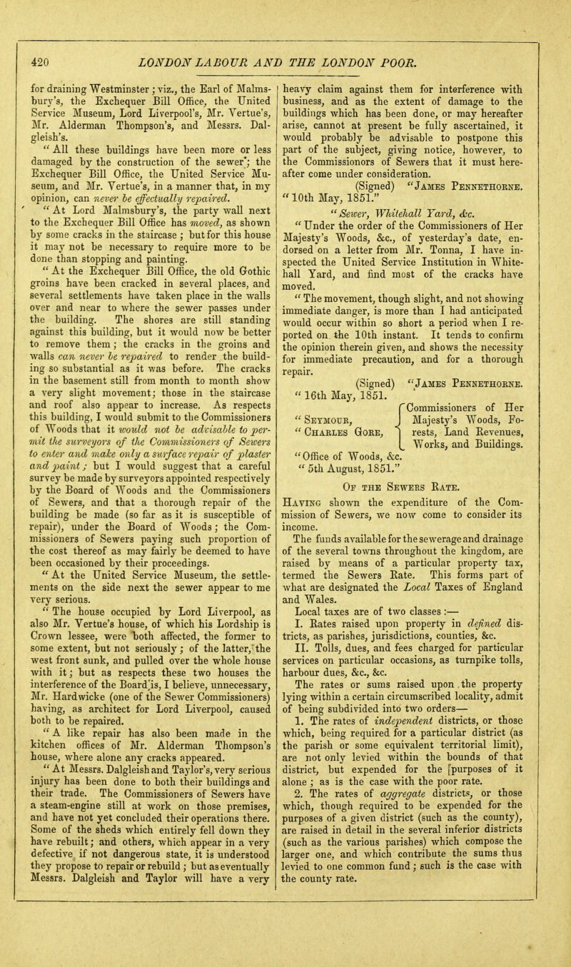 for draining Westminster ; viz., the Earl of Malms- bury's, the Exchequer Bill Office, the United Service Museum, Lord Liverpool's, Mr. Vertue's, Mr. Alderman Thompson's, and Messrs. Dal- gleish's.  All these buildings have been more or less damaged b}-- the construction of the sewer'; the Exchequer Bill Office, the United Service Mu- seum, and Mr. Vertue's, in a manner that, in my opinion, can ne^>er he effectually repaired.  At Lord Malmsbury's, the party wall next to the Exchequer Bill Office has moved, as shown by some cracks in the staircase ; but for this house it may not be necessary to require more to be done than stopping and painting.  At the Exchequer Bill Office, the old Gothic groins have been cracked in several places, and several settlements have taken place in the walls over and near to where the sewer passes under the building. The shores are still standing against this building, but it would now be better to remove them ; the cracks in the groins and walls can never he repaired to render the build- ing so substantial as it was before. The cracks in the basement still from month to month show a very slight movement; those in the staircase and roof also appear to increase. As respects this building, I would submit to the Commissioners of Woods that it %voxdd not he advisable to per- mit the surveyors of the Commissioners of Sewers to enter and make only a surface repair of plaster and paint; but I would suggest that a careful survey be made by surveyors appointed respectively by the Board of Woods and the Commissioners of Sewers, and that a thorough repair of the building be made fso far as it is susceptible of repair), under the Board of Woods; the Com- missioners of Sewers paying such proportion of the cost thereof as may fairly be deemed to have been occasioned by their proceedings.  At the United Service Museum, the settle- ments on the side next the sewer appear to me very serious.  The house occupied by Lord Liverpool, as also Mr. Vertue's house, of which his Lordship is Crown lessee, were both affected, the former to some extent, but not seriously ; of the latter,' the west front sunk, and pulled over the whole house with it; but as respects these two houses the interference of the Board^is, I believe, unnecessary, Mr. Hardwicke (one of the Sewer Commissioners) having, as architect for Lord Liverpool, caused both to be repaired.  A like repair has also been made in the kitchen offices of Mr. Alderman Thompson's house, where alone any cracks appeared.  At Messrs. Dalgleish and Taylor's, very serious injury has been done to both their buildings and their trade. The Commissioners of Sewers have a steam-engine still at work on those premises, and have not yet concluded their operations there. Some of the sheds which entirely fell down they have rebuilt; and others, which appear in a very defective if not dangerous state, it is understood they propose to repair or rebuild ; but as eventually Messrs. Dalgleish and Taylor will have a very heavy claim against them for interference with business, and as the extent of damage to the buildings which has been done, or may hereafter arise, cannot at present be fully ascertained, it would probably be advisable to postpone this part of the subject, giving notice, however, to the Commissionors of Sewers that it must here- after come under consideration. (Signed) James Pennethorne.  10th May, 1851. Sewer, Whitehall Yard, (Sec.  Under the order of the Commissioners of Her Majesty's Woods, &c., of yesterday's date, en- dorsed on a letter from Mr. Tonna, I have in- spected the United Service Institution in White- hall Yard, and find most of the cracks have moved.  The movement, though slight, and not showing immediate danger, is more than I had anticipated would occur within so short a period when I re- ported on, the 10th instant. It tends to confirm the opinion therein given, and shows the necessity for immediate precaution, and for a thorough repair. (Signed) Jambs Pennethobne. « 16th May, 1851. r Commissioners of Her  Seymour, J Majesty's Woods, Fo-  Charles Gore, | rests, Land Revenues, Works, and Buildings. Office of Woods, &c.  5th August, 1851. Op the Sewers Rate. Having shown the expenditure of the Com- mission of Sewers, Ave now come to consider its income. The funds available for the sewerage and drainage of the several towns throughout the kingdom, are raised by means of a particular property tax, termed the Sewers Rate. This forms part of what are designated the Local Taxes of England and Wales. Local taxes are of two classes :— I. Rates raised upon property in defined dis- tricts, as parishes, jurisdictions, counties, &c. II. Tolls, dues, and fees charged for particular services on particular occasions, as turnpike tolls, harbour dues, &c., &c. The rates or sums raised upon the property lying within a certain circumscribed locality, admit of being subdivided into two orders— 1. The rates of independent districts, or those which, being required for a particular district (as the parish or some equivalent territorial limit), are not only levied within the bounds of that district, but expended for the [purposes of it alone ; as is the case with the poor rate. 2. The rates of aggregate districts, or those which, though required to be expended for the purposes of a given district (such as the county), are raised in detail in the several inferior districts (such as the various parishes) which compose the larger one, and which contribute the sums thus levied to one common fund; such is the case with the county rate.