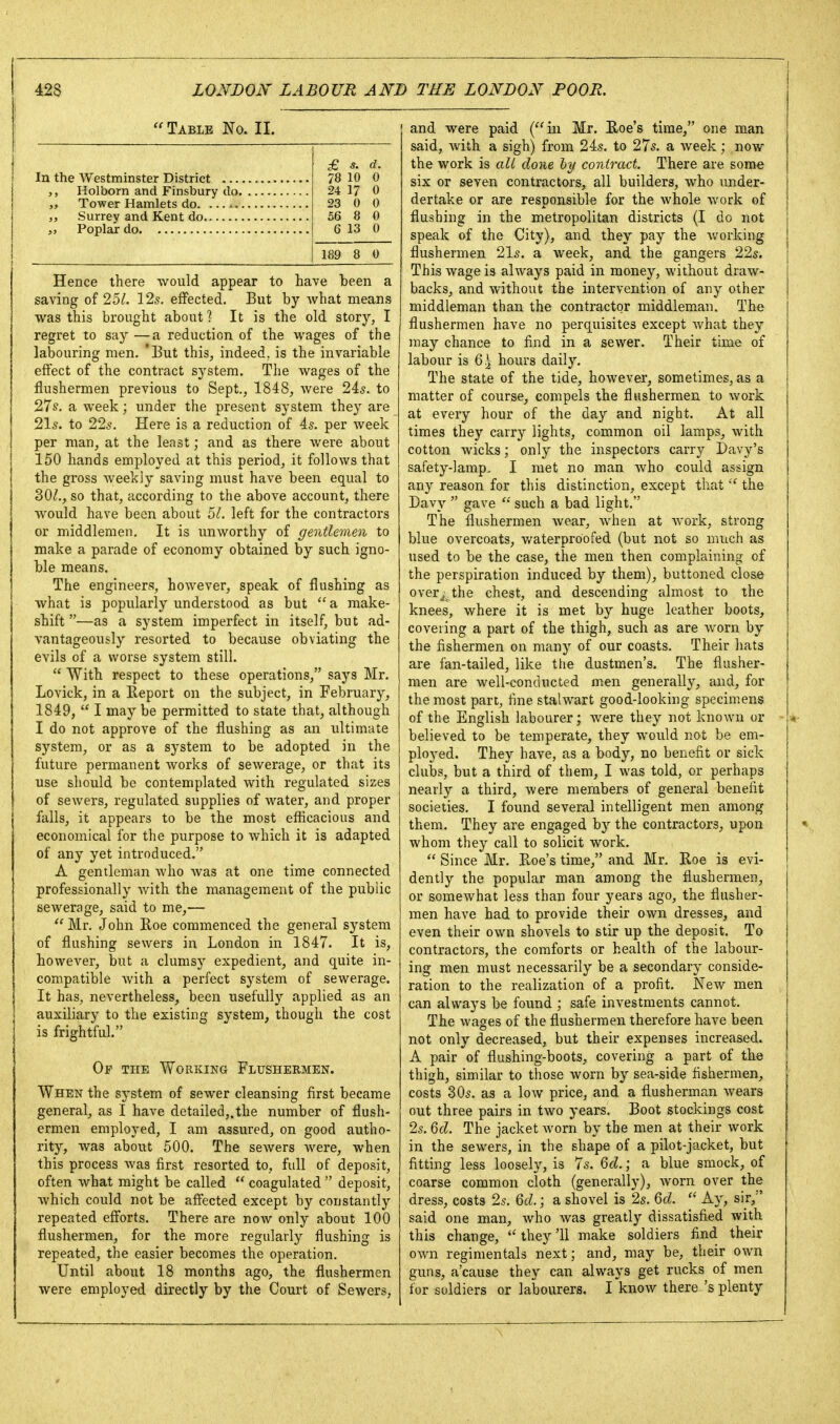 Table No. II. £ 5. d. 78 10 0 24 17 0 23 0 0 56 6 8 0 13 0 189 8 0 Hence there -would appear to have been a saving of 2U. 12s, effected. But by Avhat means was this brought about? It is the old story, I regret to say—a reduction of the wages of the labouring men. 'But this, indeed, is the invariable effect of the contract system. The wages of the flushermen previous to Sept., 1848, were 2is. to 27s. a week; under the present system they are 21s. to 22s. Here is a reduction of 4s. per week per man, at the least; and as there were about 150 hands employed at this period, it follows that the gross weekly saving must have been equal to 30^., so that, according to the above account, there would have been about 5/. left for the contractors or middlemen. It is unworthy of gentlemen to make a parade of economy obtained by such igno- ble means. The engineers, however, speak of flushing as what is popularly understood as but  a make- shift —as a system imperfect in itself, but ad- vantageously resorted to because obviating the evils of a worse system still.  With respect to these operations, says Mr. Lovick, in a Report on the subject, in February, 1849,  I may be permitted to state that, although I do not approve of the flushing as an ultimate system, or as a system to be adopted in the future permanent works of sewerage, or that its use should be contemplated with regulated sizes of sewers, regulated supplies of water, and proper falls, it appears to be the most efficacious and economical for the purpose to which it is adapted of any yet introduced. A gentleman who was at one time connected professionally with the management of the public sewerage, said to me,—  Mr. John Roe commenced the general system of flushing sewers in London in 1847. It is, however, but a clumsy expedient, and quite in- compatible Avith a perfect system of sewerage. It has, nevertheless, been usefully applied as an auxiliary to the existing system, though the cost is frightful. Op the Working Flushermen. When the system of sewer cleansing first became general, as I have detailed,.the number of flush- ermen employed, I am assured, on good autho- rity, was about 500. The sewers were, when this process was first resorted to, full of deposit, often what might be called  coagulated  deposit, which could not be affected except by constantly repeated efforts. There are now only about 100 flushermen, for the more regularly flushing is repeated, the easier becomes the operation. Until about 18 months ago, the flushermen and were paid (in Mr. Roe's time, one man said, with a sigh) from 24s. to 27s. a week; now the work is alt done hy contract. There are some six or seven contractors, all builders, who under- dertake or are responsible for the whole work of flushing in the metropolitan districts (I do not speak of the City), and they pay the working flushermen 21s. a week, and the gangers 22s. This wage is always paid in money, without draw- backs, and without the intervention of any other middleman than the contractor middleman. The flushermen have no perquisites except what they may chance to find in a sewer. Their time of labour is Q\ hours daily. The state of the tide, however, sometimes, as a matter of course, compels the flushermen to work at every hour of the day and night. At all times they carry lights, common oil lamps, with cotton wicks; only the inspectors carry Davy's safety-lamp, I met no man who could assign any reason for this distinction, except that  the Davy  gave  such a bad light. The flushermen Avear, when at work, strong blue overcoats, v/aterproofed (but not so much as used to be the case, the men then complaining of the perspiration induced by them), buttoned close over/the chest, and descending almost to the knees, where it is met by huge leather boots, covering a part of the thigh, such as are worn by the fishermen on many of our coasts. Their hats are fan-tailed, like the dustmen's. The flusher- men are well-conducted men generally, and, for the most part, fine stalwart good-looking specimens of the English labourer; Avere they not known or believed to be temperate, they would not be em- ployed. They have, as a body, no benefit or sick clubs, but a third of them, I was told, or perhaps nearly a third, were members of general benefit societies, I found several intelligent men among them. They are engaged by the contractors, upon whom they call to solicit work.  Since Mr. Roe's time, and Mr. Roe is evi- dently the popular man among the flushermen, or somewhat less than four years ago, the flusher- men have had to provide their own dresses, and even their own shovels to stir up the deposit. To contractors, the comforts or health of the labour- ing men must necessarily be a secondary conside- ration to the realization of a profit. New men can always be found ; safe investments cannot. The wages of the flushermen therefore have been not only decreased, but their expenses increased. A pair of flushing-boots, covering a part of the thigh, similar to those Avorn by sea-side fishermen, costs 30s. as a Ioav price, and a flusherman Avears out three pairs in two years. Boot stockings cost 2s. Qd. The jacket Avorn by the men at their work in the sewers, in the shape of a pilot-jacket, but fitting less loosely, is 7s. Qd.; a blue smock, of coarse common cloth (generally), Avorn over the dress, costs 2s. Qd.; a shovel is 2s. Qd. Ay, sir,'' said one man, Avho Avas greatly dissatisfied with this change,  they '11 make soldiers find their OAvn regimentals next; and, may be, their own guns, a'cause they can always get rucks of men