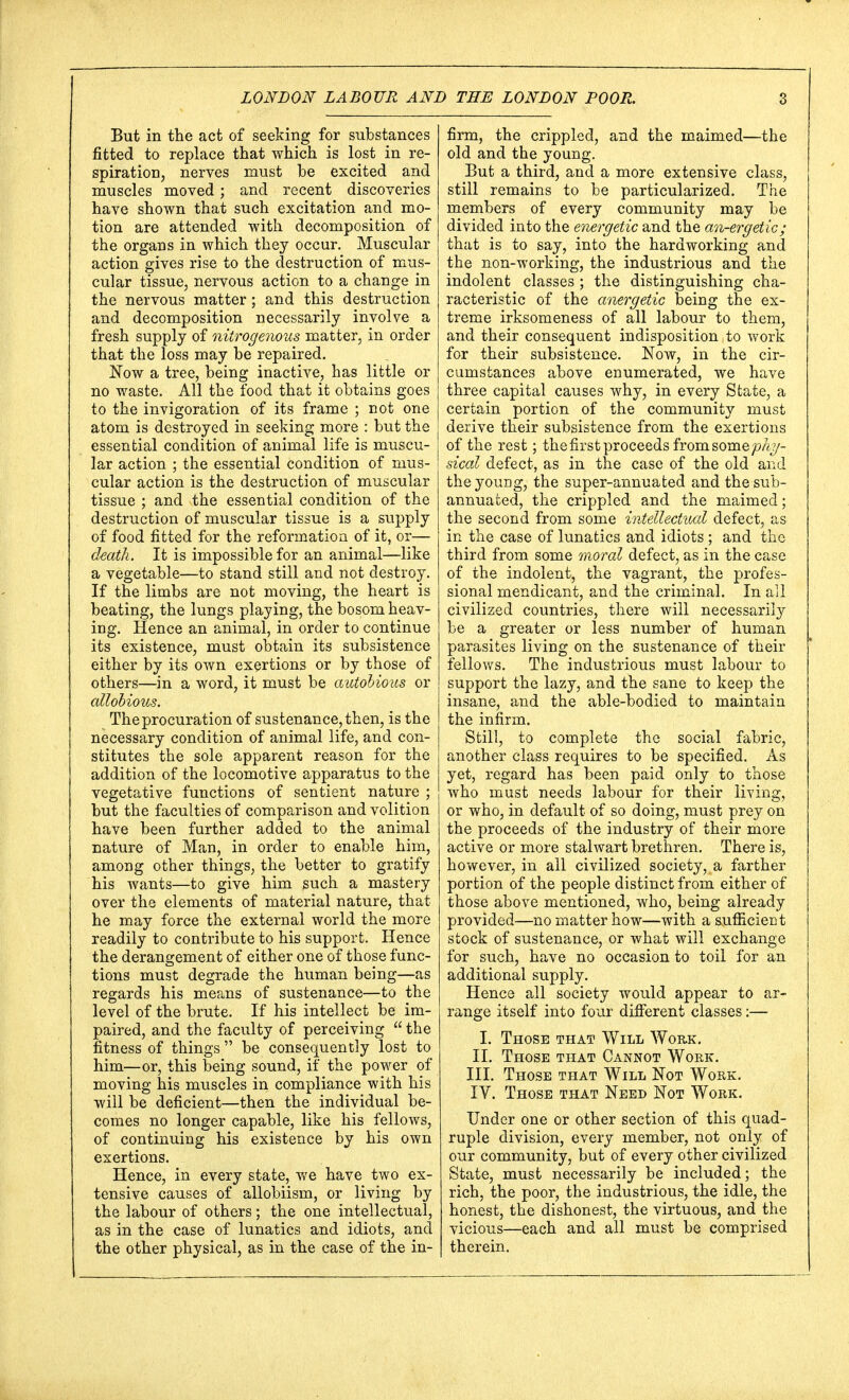 But in the act of seeking for substances fitted to replace that which is lost in re- spiration, nerves must be excited and muscles moved ; and recent discoveries have shown that such excitation and mo- tion are attended with decomposition of the organs in which they occur. Muscular action gives rise to the destruction of mus- cular tissue, nervous action to a change in the nervous matter; and this destruction and decomposition necessarily involve a fresh supply of nitrogenous matter, in order that the loss may be repaired. Now a tree, being inactive, has little or no waste. All the food that it obtains goes to the invigoration of its frame ; not one atom is destroyed in seeking more : but the essential condition of animal life is muscu- lar action ; the essential condition of mus- cular action is the destruction of muscular tissue ; and the essential condition of the destruction of muscular tissue is a supply of food fitted for the reformation of it, or— death. It is impossible for an animal—like a vegetable—to stand still and not destroy. If the limbs are not moving, the heart is beating, the lungs playing, the bosom heav- ing. Hence an animal, in order to continue its existence, must obtain its subsistence either by its own exertions or by those of others—in a word, it must be autobious or allobious. The procuration of sustenance, then, is the necessary condition of animal life, and con- stitutes the sole apparent reason for the addition of the locomotive apparatus to the vegetative functions of sentient nature ; but the faculties of comparison and volition have been further added to the animal nature of Man, in order to enable him, among other things, the better to gratify his wants—to give him such a mastery over the elements of material nature, that he may force the external world the more readily to contribute to his support. Hence the derangement of either one of those func- tions must degrade the human being—as regards his means of sustenance—to the level of the brute. If his intellect be im- paired, and the faculty of perceiving  the fitness of things be consequently lost to him—or, this being sound, if the power of moving his muscles in compliance with his will be deficient—then the individual be- comes no longer capable, like his fellows, of continuing his existence by his own exertions. Hence, in every state, we have two ex- tensive causes of allobiism, or living by the labour of others; the one intellectual, as in the case of lunatics and idiots, and the other physical, as in the case of the in- firm, the crippled, and the maimed—the old and the young. But a third, and a more extensive class, still remains to be particularized. The members of every community may be divided into the energetic and the an-ergetic; that is to say, into the hardworking and the non-working, the industrious and the indolent classes ; the distinguishing cha- racteristic of the anergetic being the ex- treme irksomeness of all labour to them, and their consequent indisposition to work for their subsistence. Now, in the cir- cumstances above enumerated, we have three capital causes why, in every State, a certain portion of the community must derive their subsistence from the exertions of the rest; the first proceeds from somephy- sical defect, as in the case of the old and the young, the super-annuated and thesub- annuated, the crippled and the maimed; the second from some intellectual defect, as in the case of lunatics and idiots ; and the third from some moral defect, as in the case of the indolent, the vagrant, the profes- sional mendicant, and the criminal. In all civilized countries, there will necessarily be a greater or less number of human parasites living on the sustenance of their fellows. The industrious must labour to support the lazy, and the sane to keep the insane, and the able-bodied to maintain the infirm. Still, to complete the social fabric, another class requires to be specified. As yet, regard has been paid only to those who must needs labour for their living, or who, in default of so doing, must prey on the proceeds of the industry of their more active or more stalwart brethren. There is, however, in all civilized society, a farther portion of the people distinct from either of those above mentioned, who, being already provided—no matter how—with a sufficient stock of sustenance, or what will exchange for such, have no occasion to toil for an additional supply. Hence all society would appear to ar- range itself into four different classes:— I. Those that Will Work. II. Those that Cannot Work. III. Those that Will Not Work. IV. Those that Need Not Work. Under one or other section of this quad- ruple division, every member, not only of our community, but of every other civilized State, must necessarily be included; the rich, the poor, the industrious, the idle, the honest, the dishonest, the virtuous, and the vicious—each and all must be comprised therein.