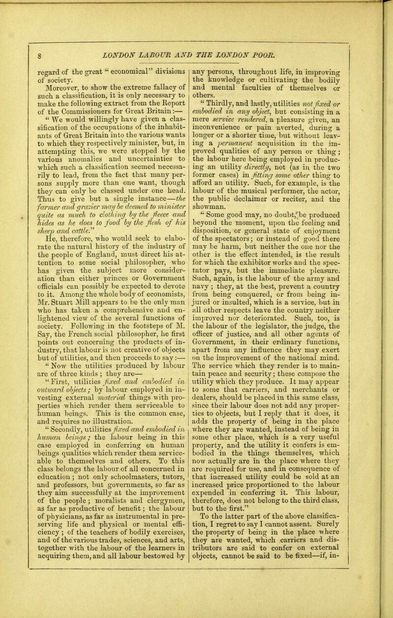 regard of the great u economical divisions of society. Moreover, to show the extreme fallacy of such a classification, it is only necessary to make the following extract from the Report of the Commissioners for Great Britain:—  We would willingly have given a clas- sification of the occupations of the inhabit- ants of Great Britain into the various wants to which they respectively minister, but, in attempting this, we were stopped by the various anomalies and uncertainties to which such a classification seemed necessa- rily to lead, from the fact that many per- sons supply more than one want, though they can only be classed under one head. Thus to give but a single instance—the farmer and grazier may be deemed to minister quite as much to clothing by the fleece and tildes as he does to food by the flesh of his sheep and cattle.' He, therefore, who would seek to elabo- rate the natural history of the industry of the people of England, must direct his at- tention to some social philosopher, who has given the subject more consider- | ation than either princes or Government officials can possibly be expected to devote to it. Among the whole body of economists, Mr. Stuart Mill appears to be the only man I who has taken a comprehensive and en- lightened view of the several functions of j society. Following in the footsteps of M. j Say, the French social philosopher, he first j points out concerning the products of in- j dustry, that labour is not creative of objects but of utilities, and then proceeds to say :—. !  Now the utilities produced by labour j are of three kinds ; they are—■  First, utilities fixed and embodied in outward objects ; by labour employed in in- vesting external material things with pro- perties which render them serviceable to human beings. This is the common case, and requires no illustration.  Secondly, utilities fixed and embodied in human beings; the labour being in this case employed in conferring on human beings qualities which render them service- able to themselves and others. To this class belongs the labour of all concerned in education ; not only schoolmasters, tutors, and professors, but governments, so far as they aim successfully at the improvement of the people ; moralists and clergymen, as far as productive of benefit; the labour of physicians, as far as instrumental in pre- serving life and physical or mental effi- ciency ; of the teachers of bodily exercises, and of the.various trades, sciences, and arts, together with the labour of the learners in acquiring them, and all labour bestowed by any persons, throughout life, in improving the knowledge or cultivating the bodily and mental faculties of themselves or others. * Thirdly, and lastly, utilities not fixed or j embodied in any object, but consisting in a mere service rendered, a pleasure given, an inconvenience or pain averted, during a longer or a shorter time, but without leav- ing a permanent acquisition in the im- proved qualities of any person or thing; the labour here being employed in produc- ing an utility directly, not (as in the two former cases) in fitting some other thing to afford an utility. Such, for example, is the labour of the musical performer, the actor, the public declaimer or reciter, and the showman.  Some good may, no doubt/lbe produced beyond the moment, upon the feeling and disposition, or general state of enjoyment of the spectators; or instead of good there may be harm, but neither the one nor the other is the effect intended, is the result for which the exhibitor works and the spec- tator pays, but the immediate pleasure. Such, again, is the labour of the army and navy ; they, at the best, prevent a country from being conquered, or from being in- jured or insulted, which is a service, but in all other respects leave the country neither improved nor deteriorated. Such, too, is the labour of the legislator, the judge, the officer of justice, and all other agents of Government, in their ordinary functions, j apart from any influence they may exert j on the improvement of the national mind. The service which they render is to main- tain peace and security; these compose the utility which they produce. It may appear to some that carriers, and merchants or dealers, should be placed in this same class, since their labour does not add any proper- j ties to objects, but I reply that it does, it adds the property of being in the place J where they are wanted, instead of being in j some other place, which is a very useful j property, and the utility it confers is em- bodied in the things themselves, which J now actually are in the place where they J are required for use, and in consequence of that increased utility could be sold at an increased price proportioned to the labour expended in conferring it. This labour, therefore, does not belong to the third class, but to the first. To the latter part of the above classifica- tion, I regret to say I cannot assent. Surely the property of being in the place where they are wanted, which carriers and dis- tributors are said to confer on external objects, cannot be said to be fixed—if, in- j