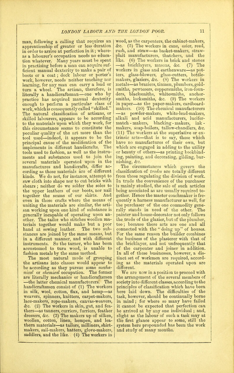 man, following a calling that requires an apprenticeship of greater or less duration in order to arrive at perfection in it; where- as a labourer's occupation needs no educa- tion whatever. Many years must be spent in practising before a man can acquire suf- ficient manual dexterity to make a pair of boots or a coat; dock labour or porter's work, however, needs neither teaching nor learning, for any man can carry a load or turn a wheel. The artisan, therefore, is literally a handicraftsman—one who hj practice has acquired manual dexterity enough to perform a particular class of work, which is consequently called skilled. The natural classification of artisans, or skilled labourers, appears to be according to the materials upon which they work, for this circumstance seems to constitute the peculiar quality of the art more than the tool used—indeed, it appears to be the principal cause of the modification of the implements in different handicrafts. The tools used to fashion, as well as the instru- ments and substances used to join the several materials operated upon in the manufactures and handicrafts, differ ac- cording as those materials are of different kinds. We do not, for instance, attempt to saw cloth into shape nor to cut bricks with shears ; neither do we solder the soles to the upper leathers of our boots, nor nail together the seams of our shirts. And even in those crafts where the means of uniting the materials are similar, the arti- san working upon one kind of substance is generally incapable of operating upon an- other. The tailor who stitches woollen ma- terials together would make but a poor hand at sewing leather. The two sub- stances are joined by the same means, but in a different manner, and with different instruments. So the turner, who has been accustomed to turn wood, is unable to fashion metals by the same method. The most natural mode of grouping the artisans into classes would appear to be according as they pursue some mecha- nical or chemical occupation. The former are literally mechanics or handicraftsmen —the latter chemical manufacturersi The handicraftsmen consist of (1) The workers in silk, wool, cotton, flax, and hemp—as weavers, spinners, knitters, carpet-makers, lace-makers, rope-makers, canvas-weavers, &c. (2) The workers in skin, gut, and fea- thers—as tanners, curriers, furriers, feather dressers, &c. (3) The makers up of silken, woollen, cotton, linen, hempen, and lea- thern materials—as tailors, milliners, shirt- makers, sail-makers, hatters, glove-makers, saddlers, and the like. (4) The workers in wood, as the carpenters, the cabinet-makers, &c. (5) The workers in cane, osier, reed, rush, and straw—as basket-makers, straw- plait manufacturers, thatchers, and the like. (6) The workers in brick and stones —as bricklayers, masons, &c. (7) The workers in glass and earthenware—as pot- ters, glass-blowers, glass-cutters, bottle- makers, glaziers, (fee. (8) The workers in metals—as braziers, tinmen, plumbers, gold- smiths, pewterers, coppersmiths, iron-foun- ders, blacksmiths, whitesmiths, anchor- smiths, locksmiths, &c. (9) The workers in paper—as the paper-makers, cardboard- makers. (10) The chemical manufacturers —as powder-makers, white-lead-makers, alkali and acid manufacturers, lucifer- match - makers, blacking - makers, ink - makers, soap-boilers, tallow-chandlers, &c. (11) The workers at the superlative or ex- trinsic arts—that is to say, those which have no manufactures of their own, but which are engaged in adding to the utility or beauty of others—as printing bookbind- ing, painting, and decorating, gilding, bur- nishing, (fee. The circumstances which govern the classification of trades are totally different from those regulating the division of work. In trade the convenience of the purchaser is mainly studied, the sale of such articles being associated as are usually required to- gether. Hence the master coachmaker is fre- quently a harness manufacturer as well, for the purchaser of the one commodity gene- rally stands in need of the other. The painter and house-decorator not only follows the trade of the glazier, but of the plumber, too ; because these arts are one and all connected with the  doing up of houses. For the same reason the builder combines the business of the plasterer with that of the bricklayer, and not unfrequently that of the carpenter and joiner in addition. In all of these businesses, however, a dis- tinct set of workmen are required, accord- ing as the materials operated upon are different. We are now in a position to proceed with the arrangement of the several members of society into different classes, according to the principles of classification which have been here laid down. The difficulties of the task, however, should be continually borne in mind ; for where so many have failed it cannot be expected that perfection can be arrived at by any one individual ; and, slight as the labour of such a task may at the first glance appear to some, still the system here propounded has been the work and study of many months.