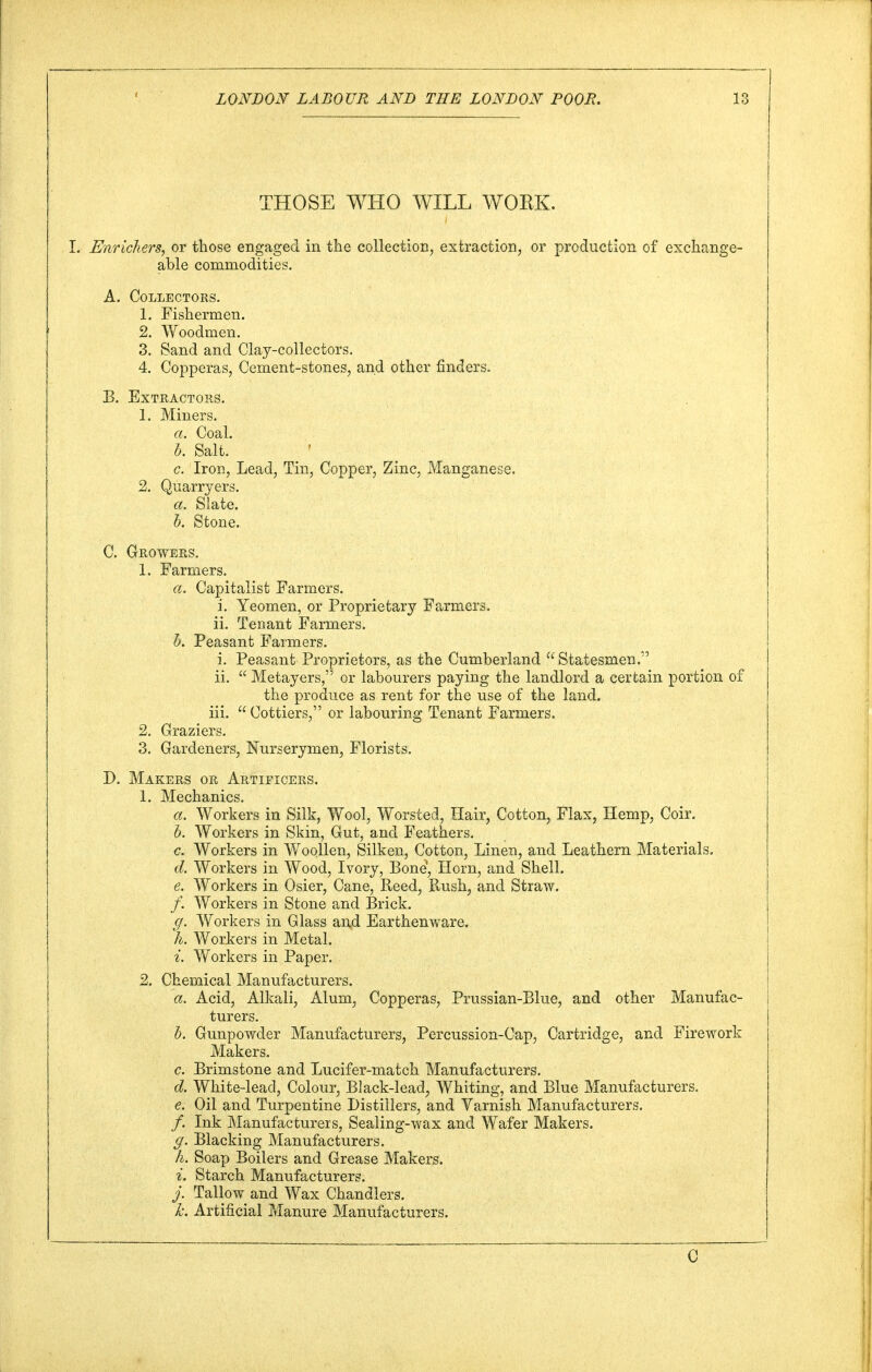 THOSE WHO WILL WORK. I. Enrichers, or those engaged in the collection, extraction, or production of exchange- able commodities. A. Collectors. 1. Fishermen. 2. Woodmen. 3. Sand and Clay-collectors. 4. Copperas, Cement-stones, and other finders. B. Extractors. 1. Miners. a. Coal. b. Salt. c. Iron, Lead, Tin, Copper, Zinc, Manganese. 2. Quarryers. a. Slate. b. Stone. C. Growers. 1. Farmers. a. Capitalist Farmers. i. Yeomen, or Proprietary Farmers. ii. Tenant Farmers. b. Peasant Farmers. i. Peasant Proprietors, as the Cumberland  Statesmen. ii.  Metayers, or labourers paying the landlord a certain portion of the produce as rent for the use of the land. iii.  Cottiers, or labouring Tenant Farmers. 2. Graziers. 3. Gardeners, Nurserymen, Florists. D. Makers or Artificers. 1. Mechanics. a. Workers in Silk, Wool, Worsted, Hair, Cotton, Flax, Hemp, Coir. b. Workers in Skin, Gut, and Feathers. c. Workers in Woollen, Silken, Cotton, Linen, and Leathern Materials. cl. Workers in Wood, Ivory, Bone, Horn, and Shell. e. Workers in Osier, Cane, Reed, Rush, and Straw. /. Workers in Stone and Brick. g. Workers in Glass and Earthenware. h. Workers in Metal. i. Workers in Paper. 2. Chemical Manufacturers. a. Acid, Alkali, Alum, Copperas, Prussian-Blue, and other Manufac- I turers. b. Gunpowder Manufacturers, Percussion-Cap, Cartridge, and Firework Makers. c. Brimstone and Lucifer-match Manufacturers. d. White-lead, Colour, Black-lead, Whiting, and Blue Manufacturers. e. Oil and Turpentine Distillers, and Varnish Manufacturers. /. Ink Manufacturers, Sealing-wax and Wafer Makers. g. Blacking Manufacturers. h. Soap Boilers and Grease Makers. i. Starch Manufacturers. j. Tallow and Wax Chandlers. k. Artificial Manure Manufacturers. 0