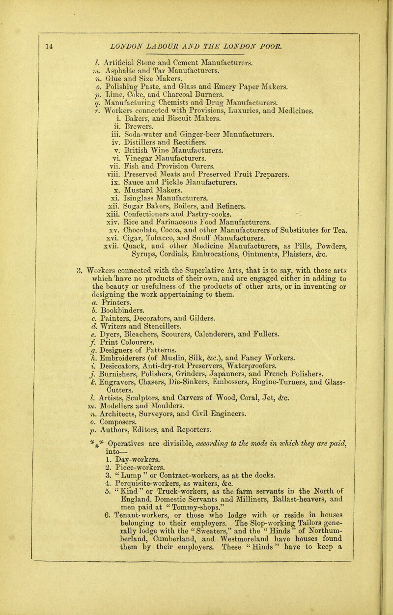 I. Artificial Stone and Cement Manufacturers. m. Asphalte and Tar Manufacturers. n. Glue and Size Makers. o. Polishing Paste, and Glass and Emery Paper Makers. p. Lime, Coke, and Charcoal Burners. q. Manufacturing Chemists and Drug Manufacturers. r. Workers connected with Provisions, Luxuries, and Medicines, i. Bakers, and Biscuit Makers, ii. Brewers. iii. Soda-water and Ginger-beer Manufacturers. iv. Distillers and Rectifiers. v. British Wine Manufacturers. vi. Vinegar Manufacturers, vii. Fish and Provision Curers. viii. Preserved Meats and Preserved Fruit Preparers, ix. Sauce and Pickle Manufacturers, x. Mustard Makers, xi. Isinglass Manufacturers. xii. Sugar Bakers, Boilers, and Refiners. xiii. Confectioners and Pastry-cooks. xiv. Rice and Farinaceous Food Manufacturers. xv. Chocolate, Cocoa, and other Manufacturers of Substitutes for Tea. xvi. Cigar, Tobacco, and Snuff Manufacturers. xvii. Quack, and other Medicine Manufacturers, as Pills, Powders, Syrups, Cordials, Embrocations, Ointments, Plaisters, &c. 3. Workers connected with the Superlative Arts, that is to say, with those arts which 'have no products of their own, and are engaged either in adding to the beauty or usefulness of the products of other arts, or in inventing or designing the work appertaining to them. a. Printers. b. Bookbinders. c. Painters, Decorators, and Gilders. d. Writers and Stencillers. e. Dyers, Bleachers, Scourers, Calenderers, and Fullers. /. Print Colourers. g. Designers of Patterns. h. Embroiderers (of Muslin, Silk, &c), and Fancy Workers. i. Desiccators, Anti-dry-rot Preservers, Waterproofers. j. Burnishers, Polishers, Grinders, Japanners, and French Polishers. k. Engravers, Chasers, Die-Sinkers, Embossers, Engine-Turners, and Glass- Cutters. I. Artists, Sculptors, and Carvers of Wood, Coral, Jet, &c. m. Modellers and Moulders. n. Architects, Surveyors, and Civil Engineers. o. Composers. p. Authors, Editors, and Reporters. Operatives are divisible, according to the mode in which they are paid, into— 1. Day-workers. 2. Piece-workers. 3.  Lump  or Contract-workers, as at the docks. 4. Perquisite-workers, as waiters, &c. 5.  Kind  or Truck-workers, as the farm servants in the North of England, Domestic Servants and Milliners, Ballast-heavers, and men paid at  Tommy-shops. 6. Tenant-workers, or those who lodge with or reside in houses belonging to their employers. The Slop-working Tailors gene- rally lodge with the  Sweaters, and the  Hinds  of Northum- berland, Cumberland, and Westmoreland have houses found them by their employers. These  Hinds have to keep a