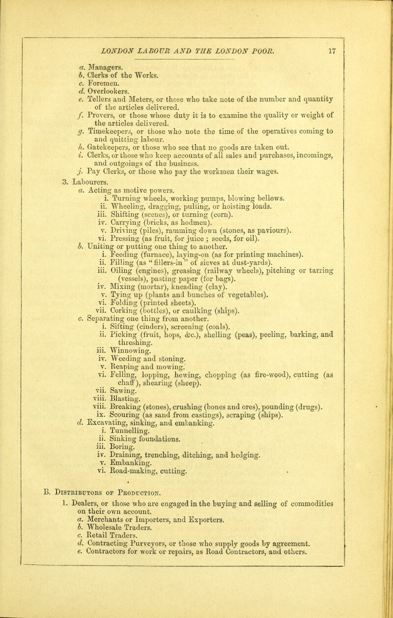 a. Managers. b. Clerks of the Works. c. Foremen. d. Overlookers. e. Tellers and Meters, or those who take note of the number and quantity of the articles delivered. /. Provers, or those whose duty it is to examine the quality or weight of the articles delivered. g. Timekeeper^ or those who note the time of the operatives coming to and quitting labour. h. Gatekeepers, or those who see that no goods are taken out. i. Clerks, or those who keep accounts of all sales and purchases, incomings, and outgoings of the business. j. Pay Clerks, or those who pay the workmen their wages. 3. Labourers. a. Acting as motive powers. i. Turning wheels, working pumps, blowing bellows, ii. Wheeling, dragging, pulling, or hoisting loads. iii. Shifting (scenes), or turning (corn). iv. Carrying (bricks, as hodmen). v. Driving (piles), ramming down (stones, as paviours). vi. Pressing (as fruit, for juice ; seeds, for oil). h. Uniting or putting one thing to another. i. Feeding (furnace), laying-on (as for printing machines). ii. Filling (as fillers-in of sieves at dust-yards). iii. Oiling (engines), greasing (railway wheels), pitching or tarring (vessels), pasting paper (for bags). iv. Mixing (mortar), kneading (clay). v. Tying up (plants and bunches of vegetables). vi. Folding (printed sheets). vii. Corking (bottles), or caulking (ships). c. Separating one thing from another. i. Sifting (cinders), screening (coals). ii. Picking (fruit, hops, &c), shelling (peas), peeling, barking, and threshing. iii. Winnowing. iv. Weeding and stoning. v. Reaping and mowing. vi. Felling, lopping, hewing, chopping (as fire-wood), cutting (as chaff), shearing (sheep). vii. Sawing, viii. Blasting. viii. Breaking (stones), crushing (bones and ores), pounding (drugs), ix. Scouring (as sand from castings), scraping (ships). d. Excavating, sinking, and embanking. i. Tunnelling. ii. Sinking foundations. iii. Boring. iv. Draining, trenching, ditching, and hedging, v. Embanking. vi. Road-making, cutting. B. Distributors or Production. 1. Dealers, or those who are engaged in the buying and selling of commodities on their own account. a. Merchants or Importers, and Exporters. b. Wholesale Traders. c. Retail Traders. d. Contracting Purveyors, or those who supply goods by agreement. e. Contractors for work or repairs, as Road Contractors, and others.