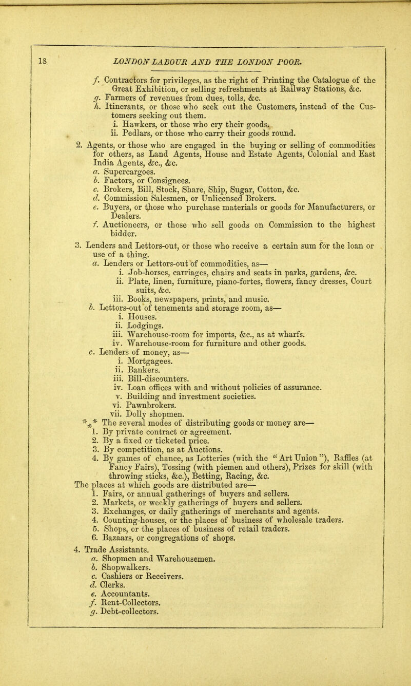 f. Contractors for privileges, as the right of Printing the Catalogue of the Great Exhibition, or selling refreshments at Railway Stations, &c. ff. Farmers of revenues from dues, tolls, &c. h. Itinerants, or those who seek out the Customers, instead of the Cus- tomers seeking out them. i. Hawkers, or those who cry their goods. ii. Pedlars, or those who carry their goods round. 2. Agents, or those who are engaged in the buying or selling of commodities for others, as Land Agents, House and Estate Agents, Colonial and East India Agents, &c, &c. a. Supercargoes. b. Factors, or Consignees. c. Brokers, Bill, Stock, Share, Ship, Sugar, Cotton, &c. d. Commission Salesmen, or Unlicensed Brokers. e. Buyers, or those who purchase materials or goods for Manufacturers, or Dealers. f. Auctioneers, or those who sell goods on Commission to the highest bidder. 3. Lenders and Lettors-out, or those who receive a certain sum for the loan or use of a thing. a. Lenders or Lettors-out of commodities, as— i. Job-horses, carriages, chairs and seats in parks, gardens, &c. ii. Plate, linen, furniture, piano-fortes, flowers, fancy dresses, Court suits, &c. iii. Books, newspapers, prints, and music. b. Lettors-out of tenements and storage room, as— i. Houses. ii. Lodgings. iii. Warehouse-room for imports, &c, as at wharfs. iv. Warehouse-room for furniture and other goods. c. Lenders of money, as— i. Mortgagees. ii. Bankers. iii. Bill-discounters. iv. Loan offices with and without policies of assurance. v. Building and investment societies. vi. Pawnbrokers. vii. Dolly shopmen. The several modes of distributing goods or money are— 1. By private contract or agreement. 2. By a fixed or ticketed price. 3. By competition, as at Auctions. 4. By games of chance, as Lotteries (with the  Art Union ), Raffles (at Fancy Fairs), Tossing (with piemen and others), Prizes for skill (with throwing sticks, &c), Betting, Racing, &c. The places at which goods are distributed are— 1. Fairs, or annual gatherings of buyers and sellers. 2. Markets, or weekly gatherings of buyers and sellers. 3. Exchanges, or daily gatherings of merchants and agents. 4. Counting-houses, or the places of business of wholesale traders. 5. Shops, or the places of business of retail traders. 6. Bazaars, or congregations of shops. 4. Trade Assistants. a. Shopmen and Warehousemen. b. Shopwalkers. c. Cashiers or Receivers. d. Clerks. e. Accountants. /. Rent-Collectors. g. Debt-collectors.