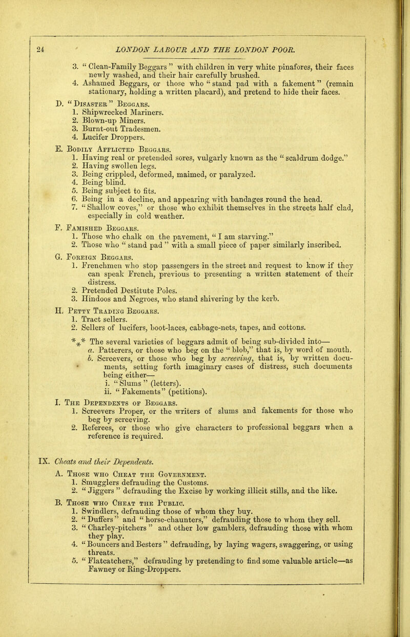 3.  Clean-Family Beggars  with children in very white pinafores, their faces newly washed, and their hair carefully brushed. 4. Ashamed Beggars, or those who  stand pad with a fakement (remain stationary, holding a written placard), and pretend to hide their faces. D. Disaster Beggars. 1. Shipwrecked Mariners. 2. Blown-up Miners. 3. Burnt-out Tradesmen. 4. Lucifer Droppers. E. Bodily Afflicted Beggars. 1. Having real or pretended sores, vulgarly known as the  scaldrum dodge. 2. Having swollen legs. 3. Being crippled, deformed, maimed, or paralyzed. 4. Being blind. 5. Being subject to fits. 6. Being in a decline, and appearing with bandages round the head. 7.  Shallow coves, or those who exhibit themselves in the streets half clad, especially in cold weather. F. Famished Beggars. 1. Those who chalk on the pavement,  I am starving. 2. Those who  stand pad  with a small piece of paper similarly inscribed. G. Foreign Beggars. 1. Frenchmen who stop passengers in the street and request to know if they can speak French, previous to presenting a written statement of their I distress. 2. Pretended Destitute Poles. 3. Hindoos and Negroes, who stand shivering by the kerb. H. Petty Trading Beggars. 1. Tract sellers. 2. Sellers of lucifers, boot-laces, cabbage-nets, tapes, and cottons. The several varieties of beggars admit of being sub-divided into— a. Batterers, or those who beg on the  blob, that is, by word of mouth. b. Screevers, or those who beg by screening, that is, by written docu- ments, setting forth imaginary cases of distress, such documents being either— i.  Slums  (letters). ii. Fakements (petitions). I. The Dependents of Beggars. 1. Screevers Proper, or the writers of slums and fakements for those who j beg by screeving. 2. Referees, or those who give characters to professional beggars when a reference is required. IX. Cheats and their Dependents. A. Those who Cheat the Government. 1. Smugglers defrauding the Customs. 2.  Jiggers  defrauding the Excise by working illicit stills, and the like. B. Those who Cheat the Public 1. Swindlers, defrauding those of whom they buy. 2.  Duffers  and  horse-chaunters, defrauding those to whom they sell. 3.  Charley-pitchers  and other low gamblers, defrauding those with whom they play. 4. Bouncers andBesters  defrauding, by laying wagers, swaggering, or using threats. 5.  Flatcatchers, defrauding by pretending to find some valuable article—as Fawney or Ring-Droppers.