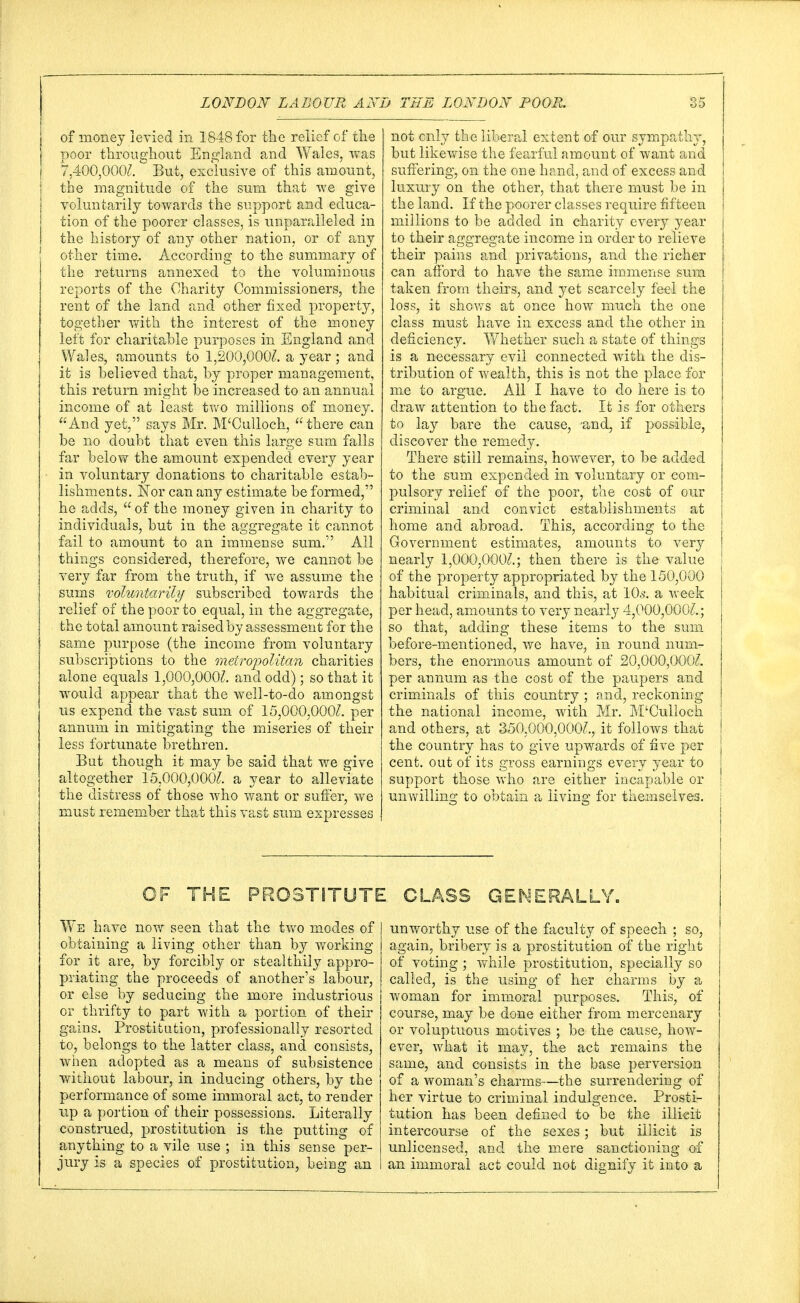 of money levied in 1848 for the relief of the poor throughout England and Wales, was 7,400,000?. But, exclusive of this amount, the magnitude of the sum that we give voluntarily towards the support and educa- tion of the poorer classes, is unparalleled in the history of any other nation, or of any other time. According to the summary of the returns annexed to the voluminous reports of the Charity Commissioners, the rent of the land and other fixed property, together with the interest of the money left for charitable purposes in England and Wales, amounts to 1,200,000?. a year; and it is believed that, by proper management, this return might be increased to an annual income of at least two millions of money. And yet, says Mr. M'Culloch, there can be no doubt that even this large sum falls far below the amount expended every year in voluntary donations to charitable estab- lishments. Nor can any estimate be formed, he adds,  of the money given in charity to individuals, but in the aggregate it cannot fail to amount to an immense sum. All things considered, therefore, we cannot be very far from the truth, if we assume the sums voluntarily subscribed towards the relief of the poor to equal, in the aggregate, the total amount raised by assessment for the same purpose (the income from voluntary subscriptions to the metropolitan charities alone equals 1,000,000?. and odd); so that it would appear that the well-to-do amongst us expend the vast sum of 15,000,000?. per annum in mitigating the miseries of their less fortunate brethren. But though it may be said that we give altogether 15,000,000?. a year to alleviate the distress of those who want or suffer, we must remember that this vast sum expresses not only the liberal extent of our sympathy, but likewise the fearful amount of want and suffering, on the one hand, and of excess and luxury on the other, that there must be in the land. If the poorer classes require fifteen millions to be added in charity every year j to their aggregate income in order to relieve their pains and privations, and the richer can afford to have the same immense sum | taken from theirs, and yet scarcely feel the loss, it shows at once how much the one class must have in excess and the other in deficiency. Whether such a state of things is a necessary evil connected with the dis- tribution of wealth, this is not the place for me to argue. All I have to do here is to draw attention to the fact. It is for others to lay bare the cause, 'and, if possible, discover the remedy. There stiil remains, however, to be added to the sum expended in voluntary or com- pulsory relief of the poor, the cost of our criminal and convict establishments at home and abroad. This, according to the Government estimates, amounts to very nearly 1,000,000?.; then there is the value of the property appropriated by the 150,000 habitual criminals, and this, at 10s. a week per head, amounts to very nearly 4,000,000?.; so that, adding these items to the sum before-mentioned, we have, in round num- bers, the enormous amount of 20,000,000?. per annum as the cost of the paupers and criminals of this country ; and, reckoning the national income, with Mr. M'Culloch i and others, at 350,000,000?., it follows that I the country has to give upwards of five per j cent, out of its gross earnings every year to j support those who are either incapable or i unwilling to obtain a living for themselves. OF THE PROSTITUTE CLASS GENERALLY. We have now seen that the two modes of obtaining a living other than by working for it are, by forcibly or stealthily appro- priating the proceeds of another's labour, or else by seducing the more industrious or thrifty to part with a portion of their gains. Prostitution, professionally resorted to, belongs to the latter class, and consists, when adopted as a means of subsistence without labour, in inducing others, by the performance of some immoral act, to render up a portion of their possessions. Literally construed, prostitution is the putting of anything to a vile use ; in this sense per- jury is a species of prostitution, being an unworthy use of the faculty of speech ; so, again, bribery is a prostitution of the right of voting; while prostitution, specially so called, is the using of her charms by a woman for immoral purposes. This, of course, may be done either from mercenary or voluptuous motives ; be the cause, how- ever, what it may, the act remains the same, and consists in the base perversion of a woman's charms—the surrendering of her virtue to criminal indulgence. Prosti- tution has been defined to be the illicit intercourse of the sexes; but illicit is unlicensed, and the mere sanctioning of an immoral act could not dignify it into a