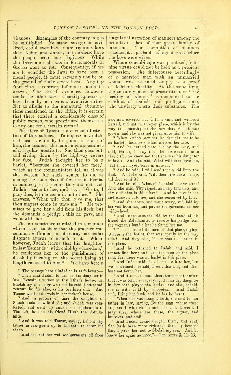 virtuous. Examples of the contrary might be multiplied, fro state, savage or civi- lized, could ever have more rigorous laws than Achin and Japan, and nowhere have the people been more flagitious. While the Draconic code was in force, morals in Greece went to rot. Consequently, if we are to consider the Jews to have been a moral people, it must certainly not be on the ground of their severe laws. Arguing from that, a contrary inference should be drawn. The direct evidence, however, tends the other way. Chastity appears to have been by no means a favourite virtue. Not to allude to the unnatural abomina- tions mentioned in the Bible, it is certain that there existed a considerable class of public women, who prostituted themselves to any one for a certain reward. The story of Tamar is a curious illustra- tion of this subject. To impose on Judah, and bear a child by him, and in spite of him, she assumes the habit and appearance of a regular prostitute. She then goes out, and sitting down by the highway covers her face. Judah thought her to be a harlot, because she covered her face, which, as the commentators tell us, it was the custom for such women to do, as among the same class of females in Persia, in mimicry of a shame they did not feel. Judah speaks to her, and says,  Go to, I pray thee, let me come in unto thee.'' She answers,  What wilt thou give me, that thou mayest come in unto me ? He pro- mises to give her a kid from his flock, but she demands a pledge ; this he gave, and went with her. The circumstance is related in a manner which seems to show that the practice was common with men, nor does any particular disgrace appear to attach to it. When, however, Judah learns that his daughter- in-law Tamar is  with child by whoredom, he condemns her to the punishment of death by burning, on the secret being at length revealed to him *. We have here a * The passage here alluded to is as follows :—  Then said Judah to Tamar his daughter in law, Remain a widow at thy father's house, till Shelah my son be grown : for he said, Lest perad- venture he die also, as his brethren did. And Tamar went and dwelt in her father's house.  And in process of time the daughter of Shuah Judah's wife died; and Judah was com- forted, and went up unto his sheepshearers to Timnath, he and his friend Hirah the Adulla- mite.  And it was told Tamar, saying, Behold thy father in law goeth up to Timnath to shear his sheep.  And she put her widow's garments off from singular illustration of manners among the primitive tribes of that great family of mankind. The corruption of manners reached, it is probable, a high degree before the laws were given. Where concubinage was practised, femi- nine virtue could not be held as a precious possession. The intercourse accordingly of a married man with an unmarried woman was esteemed simply as a proof of deficient chastity. At the same time, the encouragement of prostitution, or the feeding of whores, is denounced as the conduct of foolish and profligate men, who unwisely waste their substance. The her, and covered her with a vail, and wrapped herself, and sat in an open place, which is by the way to Timnath; for she saw that Shelah was grown, and she was not given unto him to wife.  When Judah saw her, he thought her to be an harlot; because she had covered her face.  And he turned unto her by the way, and said, Go to, I pray thee, let me come in unto thee; (for he knew not that she was his daughter in law.) And she said, What wilt thou give me, that thou mayest come in unto me ?  And he said, I will send thee a kid from the flock. And she said, Wilt thou give me a pledge, till thou send it?  And he said, What pledge shall I give thee? x\nd she said, Thy signet, and thy bracelets, and thy staff that is thine hand. And he gave it her and came in unto her, and she conceived by him.  And she arose, and went away, and laid by her vail from her, and put on the garments of her widowhood.  And Judah sent the kid by the hand of his friend che Adullamite, to receive his pledge from the woman's hand : but he found her not.  Then he asked the men of that place, saying, Where is the harlot, that was openly by the way side? And they said, There was no harlot in this place.  And he returned to Judah, and said, I cannot find her; and also the men of the place said, that there was no harlot in this place.  And Judah said, Let her take it to her, lest we be shamed: behold, I sent this kid, and thou hast not found her.  And it came to pass about three months after, that it was told Judah, saying, Tamar thy daughter in law hath played the harlot; and also, behold, she is with child by whoredom. And Judah said, Bring her forth, and let her be burnt.  When she was brought forth, she sent to her father in law, saying, By the man, whose these are, am I with child : and she said, Discern, I pray thee, whose are these, the signet, and bracelets, and staff.  And Judah acknowledged them, and said, She hath been more righteous than I; because that I gave her not to Shelah my son. And he knew her again no more.—Gen. xxxviii. 11-26.