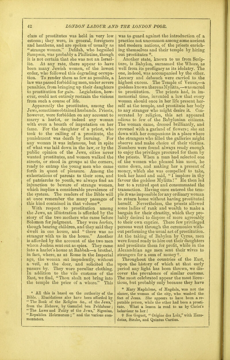 class of prostitutes was held in very low esteem; they were, in general, foreigners and heathens, and are spoken of usually as  strange women. Delilah, who beguiled Sampson, was probably a Philistine, though it is not certain that she was not an Israel- ite. At any rate, there appear to have been many Jewish women, of the lowest order, who followed this degrading occupa- tion. To render them as few as possible, a law was passed forbidding men, under severe penalties, from bringing up their daughters to prostitution for gain. Legislation, how- ever, could not entirely restrain the vicious from such a course of life. Apparently the prostitutes, among the Jews, sometimes obtained husbands. Priests, however, were forbidden on any account to marry a harlot, or indeed any woman with even a breath of imputation on her fame. For the daughter of a priest, who took to the calling of a prostitute, the punishment was death by burning. For any woman it was infamous, but in spite of what was laid down in the law, or by the public opinion of the Jews, cities never wanted prostitutes, and women walked the streets, or stood in groups at the corners, ready to entrap the young men who came forth in quest of pleasure. Among the exhortations of parents to their sons, and of patriarchs to youth, we always find an injunction to beware of strange women, which implies a considerable prevalence of the system. The readers of the Bible will at once remember the many passages of this kind contained in that volume*. With respect to prostitution among the Jews, an illustration is afforded by the story of the two mothers who came before Solomon for judgment. They were harlots, though bearing children, and they said they dwelt in one house, and  there was no stranger with us in the house. Another is afforded by the account of the two men whom Joshua sent out as spies. They came into a harlot's house at Kabbah—a brothel, in fact, where, as at Rome in the Imperial age, the woman sat impudently, without a veil, at the door, and solicited the passers by. They wore peculiar clothing. In addition to the vile customs of the East, we find,  Thou shalt not bring into the temple the price of a whore. This * All this is based on the authority of the Bible. Elucidations also have been afforded by  The Book of the Religion &c, of the Jews/' from the Hebrew, by Gamaliel ben Peldahzur;  The Laws and Polity of the Jews, Sigonius,  Republica Hebrseorum ;  and the various com- mentators. was to guard against the introduction of a practice not uncommon among some ancient and modern nations, of the priests enrich- ing themselves and their temple by hiring out prostitutes * Another state, known to us from Scrip- ture, is Babylon, surnamed the Whore, as well from its profligacy as its idolatry. The one, indeed, was accompanied by the other. Luxury and debauch were carried to the highest excess. The Temple of Venus,—a goddess known there as Mylitta,—was sacred to prostitution. The priests had, in im- memorial time, invented a law that every woman should once in her life present her- self at the temple, and prostitute her body to any stranger who might desire it. Con- secrated by religion, this act appeared odious to few of the Babylonian citizens. The woman came, dressed brilliantly, and crowned with a garland of flowers; she sat down with her companions in a place where the strangers who filled the galleries might observe and make choice of their victims. Numbers were found always ready enough to enjoy the privilege procured for them by the priests. When a man had selected one of the women who pleased him most, he came down, and making her a present of money, which she was compelled to take, took her hand and said,  I implore in thy favour the goddess Mylitta! He then led her to a retired spot and consummated the transaction. Having once entered the tem- ple it was impossible for any ordinary woman to return home without having prostituted herself. Nevertheless, the priests allowed some ladies of rank and wealth to make a bargain for their chastity, which they pro- bably desired to dispose of more agreeably to their own caprice. These few privileged persons went through the ceremonies with- out performing the usual act of prostitution. At the taking of Babylon by Cyrus, men were found ready to hire out their daughters and prostitute them for profit, while in the Alexandrian age men sent their wives to strangers for a sum of money f. Throughout the countries of the East, upon the history of which at that early period any light has been thrown, We dis- cover the prevalence of similar customs. The most celebrated appear the most licen- tious, but probably only because they have * Mary Magdalene, of Magdala, was not the sinner, the woman of the city, who washed the feet of Jesus. She appears to have been a re- putable person, while the other had been a prosti- tute. What a lesson is read to us by Christ's behaviour to her ! *t* See Coguet,  Origine des Loix, with Hero- dotus, Strabo, and Quintus Curtius.