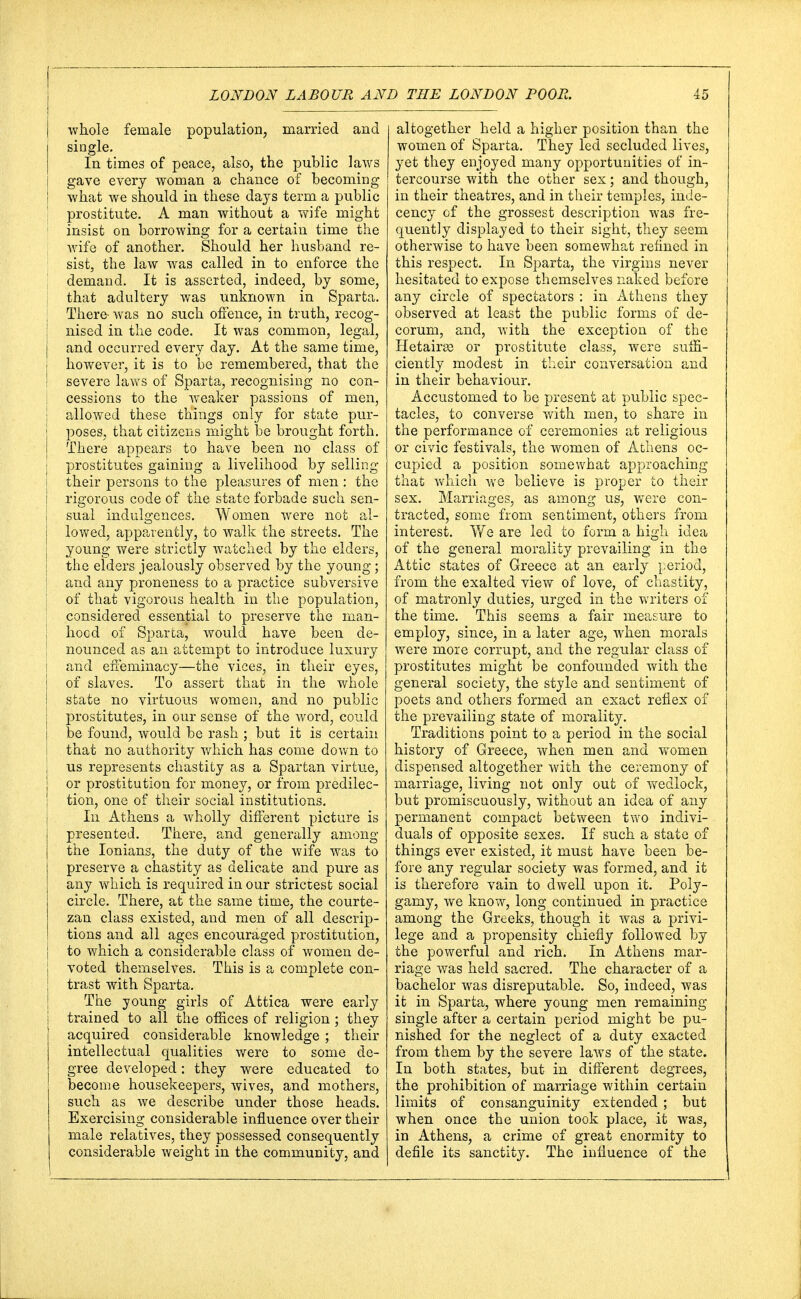 whole female population, married and single. In times of peace, also, the public laws gave every woman a chance of becoming what we should in these days term a public prostitute. A man without a wife might insist on borrowing for a certain time the wife of another. Should her husband re- sist, the law was called in to enforce the demand. It is asserted, indeed, by some, that adultery was unknown in Sparta. There was no such offence, in truth, recog- nised in the code. It was common, legal, and occurred every day. At the same time, however, it is to be remembered, that the severe laws of Sparta, recognising no con- cessions to the weaker passions of men, allowed these things only for state pur- poses, that citizens might be brought forth. There appears to have been no class of prostitutes gaining a livelihood by selling their persons to the pleasures of men : the rigorous code of the state forbade such sen- I sua! indulgences. Women were not al- lowed, apparently, to walk the streets. The young were strictly watched by the elders, the elders jealously observed by the young; and any proneness to a practice subversive of that vigorous health in the population, considered essential to preserve the man- hood of Sparta, would have been de- nounced as an attempt to introduce luxury and effeminacy—the vices, in their eyes, of slaves. To assert that in the whole state no virtuous women, and no public prostitutes, in our sense of the word, could be found, would be rash ; but it is certain that no authority which has come down to us represents chastity as a Spartan virtue, or prostitution for money, or from predilec- tion, one of their social institutions. In Athens a wholly different picture is presented. There, and generally among the Ionians, the duty of the wife was to preserve a chastity as delicate and pure as any which is required in our strictest social circle. There, at the same time, the courte- zan class existed, and men of all descrip- tions and all ages encouraged prostitution, to which a considerable class of women de- voted themselves. This is a complete con- trast with Sparta. The young girls of Attica were early trained to all the offices of religion ; they acquired considerable knowledge ; their intellectual qualities were to some de- gree developed: they were educated to become housekeepers, wives, and mothers, such as we describe under those heads. Exercising Considerable influence over their male relatives, they possessed consequently considerable weight in the community, and altogether held a higher position than the women of Sparta. They led secluded lives, yet they enjoyed many opportunities of in- tercourse with the other sex; and though, in their theatres, and in their temples, inde- cency of the grossest description was fre- quently displayed to their sight, they seem otherwise to have been somewhat refined in this respect. In Sparta, the virgins never hesitated to expose themselves naked before any circle of spectators : in Athens they observed at least the public forms of de- corum, and, with the exception of the Hetairse or prostitute class, were suffi- ciently modest in their conversation and in their behaviour. Accustomed to be present at public spec- tacles, to converse with men, to share in the performance of ceremonies at religious or civic festivals, the women of Athens oc- cupied a position somewhat approaching that which we believe is proper to their sex. Marriages, as among us, were con- tracted, some from sentiment, others from interest. We are led to form a high idea of the general morality prevailing in the Attic states of Greece at an early period, from the exalted view of love, of chastity, of matronly duties, urged in the writers of the time. This seems a fair measure to employ, since, in a later age, when morals were more corrupt, and the regular class of prostitutes might be confounded with the general society, the style and sentiment of poets and others formed an exact reflex of the prevailing state of morality. Traditions point to a period in the social history of Greece, when men and women dispensed altogether with the ceremony of marriage, living not only out of wedlock, but promiscuously, without an idea of any permanent compact between two indivi- duals of opposite sexes. If such a state of things ever existed, it must have been be- fore any regular society was formed, and it is therefore vain to dwell upon it. Poly- gamy, we know, long continued in practice among the Greeks, though it was a privi- lege and a propensity chiefly followed by the powerful and rich. In Athens mar- riage was held sacred. The character of a bachelor was disreputable. So, indeed, was it in Sparta, where young men remaining single after a certain period might be pu- nished for the neglect of a duty exacted from them by the severe laws of the state. In both states, but in different degrees, the prohibition of marriage within certain limits of consanguinity extended ; but when once the union took place, it was, in Athens, a crime of great enormity to defile its sanctity. The influence of the