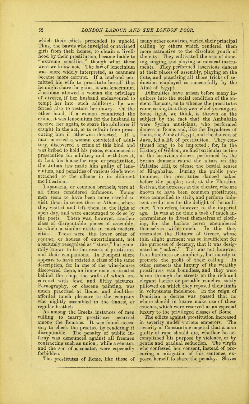 which their edicts pretended to uphold. Thus, the bawds who inveigled or ravished girls from their homes, to obtain a liveli- hood by their prostitution, became liable to extreme penalties, though what these were we know not. The law of lenocinium was more widely interpreted, as manners became more corrupt. If a husband per- mitted his wife to prostitute herself that he might share the gains, it was lenocinium. Justinian allowed a woman the privilege of divorce, if her husband endeavoured to tempt her into such adultery: he was forced also to restore her dowry. On the other hand, if a woman committed the crime, it was lenocinium for the husband to receive her again, to spare the adulterer if caught in the act, or to refrain from prose- cuting him if otherwise detected. If a man married a woman convicted of adul- tery, discovered a crime of this kind and was bribed to hold his peace, commenced a prosecution for adultery and withdrew it, or lent his house for rape or prostitution, the Julian law made him guilty of leno- cinium, and penalties of various kinds were attached to the offence in its different modifications. Lupanaria, or common brothels, were at all times considered infamous. Young men seem to have been more careful to visit them in secret than at Athens, where they visited and left them in the light of open day, and were encouraged to do so by the poets. There was, however, another class of disreputable places of assembly, to which a similar exists in most modern cities. These were the lower order of popince, or houses of entertainment, not absolutely recognised as  stews, but gene- rally known to be the resorts of prostitutes and their companions. In Pompeii there appears to have existed a class of the same description, for in one of the wine-houses discovered there, an inner room is situated behind the shop, the walls of which are covered with lewd and filthy pictures. Pornography, or obscene painting, was much practised at Rome, and doubtless afforded much pleasure to the company who nightly assembled in the Ganeee, or regular brothels. As among the Greeks, instances of men willing to marry prostitutes occurred among the Romans. It was found neces- sary to check the practice by rendering it disreputable. The penalty of public in- famy was denounced against all freemen contracting such an union; while a senator, and the son of a senator, were especially forbidden. The prostitutes of Rome, like those of many other countries, varied their principal calling by others which rendered them more attractive to the dissolute youth of the city. They cultivated the arts of danc- ing, singing, and playing on musical instru- ments. They performed lascivious dances at their places of assembly, playing on the flute, and practising all those tricks of se- duction employed so successfully by the Alme of Egypt. Difficulties have arisen before many in- quirers into the social condition of the an- cient Romans, as to whence the prostitutes came, seeing that they were chiefly strangers. Some light, we think, is thrown on the subject by the fact that the Ambubaige were Syrian musicians, who performed dances in Rome, and, like the Bayaderes of India, the Alme of Egypt, and the dancers of Java, led a life of prostitution. They con- tinued long to be imported ; for, in the History of Gibbon, we find particular notice of the lascivious dances performed by the Syrian damsels round the altars on the Palatine Hill, to please the bestial senses of Elagabalus. During the public pan- tomimes, the prostitutes danced naked before the people; and, at the Floralian festival, the actresses at the theatre, who are known to have been common prostitutes, were compelled to strip, and perform inde- cent evolutions for the delight of the audi- ence. This refers, however, to the imperial age. It was at no time a task of much in- convenience to divest themselves of cloth- ing, for the harlots never encumbered themselves with- much. In this they resembled the Hetairee of Greece, whose thin slight garment was so insufficient for the purposes of decency, that it was desig- nated as  naked. This was not, however, from hardiness or simplicity, but merely to promote the profit of their calling. In other respects the luxury of the wealthy prostitutes was boundless, and they were borne through the streets on the rich and elegant lactrse or portable couches, softly pillowed on which they reposed their limbs in voluptuous indolence. In the reign of Domitian a decree was passed that no whore should in future make use of these couches, which were reserved as an especial luxury to the privileged classes of Rome. The edicts against prostitution increased in severity under various emperors. The severity of Constantine enacted that a man guilty of rape should die, whether he ac- complished his purpose by violence, or by gentle and gradual seduction. The virgin who confessed her consent, instead of pro- curing a mitigation of this sentence, ex- posed herself to share the penalty. Slaves