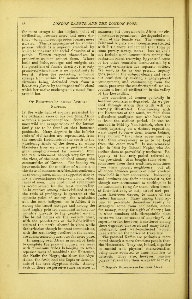 the pure savage to the highest point of civilization, becomes more and more dis- tinct—being more conspicuous because more isolated. This is accompanied by another process, which is a superior standard by which to measure the social elevation of a people. Women respect themselves in proportion as men respect them. Where locks and bolts, scourges and cudgels, are the guardians of female chastity, it is only preserved when there is no opportunity to lose it. When the protecting influence springs from within, the woman moves a virtuous being, defended even from a licentious glance by the impenetrable cloud which her native modesty and virtue diffuse around her. Of Prostitution among African Nations. In the wide field of inquiry presented by the barbarian races of our own time, Africa occupies a prominent place. Some of the most wild and savage tribes of the human family are to be found on that immense peninsula. Many degrees in the inferior scale of civilization are represented, from the uncouth Hottentots of the south to the wandering Arabs of the desert, in whose blameless lives we have a picture of ori- ginal simplicity—not far removed from the real refinement, though very far from the vices, of the most polished among the communities of Europe. The inquiry we have made into the condition of women and the state of manners in Africa, has confirmed us in our opinion, which is supported also by many circumstances observed among other races of men. The medium of refinement is accompanied by the least immorality. As in our own, among other civilized states, I the ratio of profligacy is greatest at the opposite poles of society—the wealthiest and the most indigent—so in Africa it is among the basest savages and among the most highly polished communities that im- morality prevails to the greatest extent. The brutal hordes on the western coast, with the populations of the half-civilized cities of the north, abound in vices, while the barbarian though innocent communities, with the wandering dwellers in the desert, are characterised by manners far more pure. In ranging over Africa in search of facts to complete the present inquiry, we meet with numerous tribes belonging to seven separate races of mankind: the Hottentot, the Kaffir, the Negro, the Moor, the Abys- sinian, the Arab, and the Copts or descend- ants of the true Egyptian stock. Among each of these we perceive some varieties of manners; but everywhere in Africa one cir- cumstance is prominent—the degraded con- dition of the female sex. The women of Cairo and Algiers are in comparison treated with little more refinement than those of some purely savage states ; but we shall not include such communities among the barbarian races, reserving Egypt and some of the other countries characterised by a mongrel civilization for separate notices. We may, as far as our present inquiry goes, present the subject clearly and with- out confusion by making a geographical arrangement, and, commencing from the south, pass over the continent, until we en- counter a form of civilization in the valley of the Lower Nile. The condition of women generally in heathen countries is degraded. As we pro- ceed through Africa this truth will be strongly illustrated. Commencing with the Hottentots of the south, we find them a dissolute profligate race, who have been so from the earliest period. It was re- marked in 1655 by Van Riebeck, when the chiefs, departing on a distant expedition, were urged to leave their women behind, they replied  that their wives must be with them everywhere so as to be kept from the other men. It was remarked also in 1840 by Colonel Napier, who de- scribes them as proverbially unchaste. Po- tygamy, at the early period referred to, was prevalent. Men bought their wives— sometimes from their wealthier, sometimes from their poorer, neighbours ; but all alliances between persons of near kindred were held in utter abhorrence. Indecency and lewdness are their characteristics, for though now accustomed to clothing, it is no uncommon thing for them, when drunk at their festivals, to strip naked and per- form lascivious dances, to music of the rudest harmony. Many among them ap- pear to prostitute themselves readily to strangers, some from inclination, others for money, many for a gift of finery; but in what numbers this disreputable class exists we have no means of knowing*. A superior order, however, is scattered among these degraded creatures, and many lively, intelligent, and well-conducted women have attracted the notice of travellers. The pastoral Kaffirs are perhaps a more moral though a more ferocious people than the Hottentots. They are, indeed, superior in mental and physical characteristics, being more addicted to arms, and less to debauch. They also, however, practise polygamy, and buy their wives for so many * Napier's Excursions in Southern Africa.
