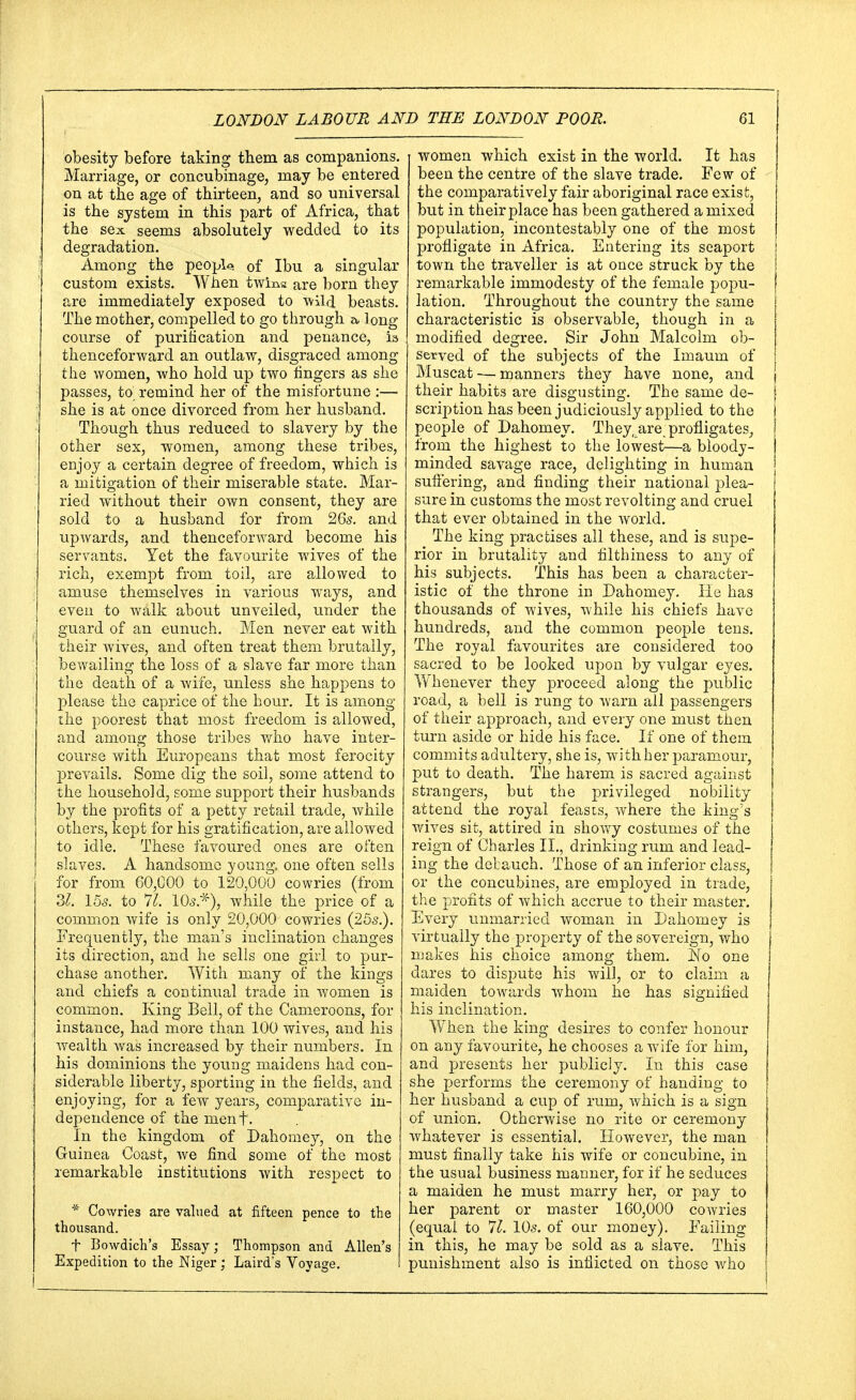 obesity before taking them as companions. Marriage, or concubinage, may be entered on at the age of thirteen, and so universal is the system in this part of Africa, that the sex seems absolutely wedded to its degradation. Among the peopU of Ibu a singular custom exists. When twins are born they are immediately exposed to wild beasts. The mother, compelled to go through a, long course of purification and penance, is thenceforward an outlaw, disgraced among the women, who hold up two fingers as she passes, to remind her of the misfortune :— she is at once divorced from her husband. Though thus reduced to slavery by the other sex, women, among these tribes, enjoy a certain degree of freedom, which is a mitigation of their miserable state. Mar- ried without their own consent, they are sold to a husband for from 26s. and upwards, and thenceforward become his servants. Yet the favourite wives of the rich, exempt from toil, are allowed to amuse themselves in various ways, and even to walk about unveiled, under the guard of an eunuch. Men never eat with their wives, and often treat them brutally, bewailing the loss of a slave far more than the death of a wife, unless she happens to please the caprice of the hour. It is among the poorest that most freedom is allowed, and among those tribes who have inter- course with Europeans that most ferocity prevails. Some dig the soil, some attend to the household, some support their husbands by the profits of a petty retail trade, while others, kept for his gratification, are allowed to idle. These favoured ones are often slaves. A handsome young, one often sells for from 60,000 to 120,000 cowries (from 31. 15s. to 71. 105.*), while the price of a common wife is only 20,000 cowries (25s.). Frequently, the man's inclination changes its direction, and he sells one girl to pur- chase another. With many of the kings and chiefs a continual trade in women is common. King Bell, of the Cameroons, for instance, had more than 100 wives, and his wealth was increased by their numbers. In his dominions the young maidens had con- siderable liberty, sporting in the fields, and enjoying, for a few years, comparative in- dependence of the menf. In the kingdom of Dahomey, on the Guinea Coast, we find some of the most remarkable institutions with respect to * Cowries are valued at fifteen pence to the thousand. t Bowdich's Essay; Thompson and Allen's Expedition to the Niger ; Laird's Voyage. women which exist in the world. It has been the centre of the slave trade. Few of the comparatively fair aboriginal race exist, but in their place has been gathered a mixed population, incontestably one of the most profligate in Africa. Entering its seaport town the traveller is at once struck by the remarkable immodesty of the female popu- lation. Throughout the country the same characteristic is observable, though in a modified degree. Sir John Malcolm ob- served of the subjects of the Imaum of Muscat — manners they have none, and their habits are disgusting. The same de- scription has been judiciously applied to the people of Dahomey. They ,_are, profligates, from the highest to the lowest—a bloody- minded savage race, delighting in human suffering, and finding their national plea- sure in customs the most revolting and cruel that ever obtained in the world. The king practises all these, and is supe- rior in brutality and filthiness to any of his subjects. This has been a character- istic of the throne in Dahomey. He has thousands of wives, while his chiefs have hundreds, and the common people tens. The royal favourites are considered too sacred to be looked upon by vulgar eyes. Whenever they proceed along the public road, a bell is rung to warn all passengers of their approach, and every one must then turn aside or hide his face. If one of them commits adultery, she is, with her paramour, put to death. The harem is sacred against strangers, but the privileged nobility attend the royal feasts, where the king's wives sit, attired in showy costumes of the reign of Charles II., drinking rum and lead- ing the debauch. Those of an inferior class, or the concubines, are employed in trade, the profits of which accrue to their master. Every unmarried woman in Dahomey is virtually the property of the sovereign, who makes his choice among them. No one dares to disjmte his will, or to claim a maiden towards whom lie has signified his inclination. When the king desires to confer honour on any favourite, he chooses a wife for him, and presents her publicly. In this case she performs the ceremony of handing to her husband a cup of rum, which is a sign of union. Otherwise no rite or ceremony whatever is essential. However, the man must finally take his wife or concubine, in the usual business manner, for if he seduces a maiden he must marry her, or pay to her parent or master 160,000 cowries (equal to 71. 10s. of our money). Failing in this, he may be sold as a slave. This punishment also is inflicted on those who