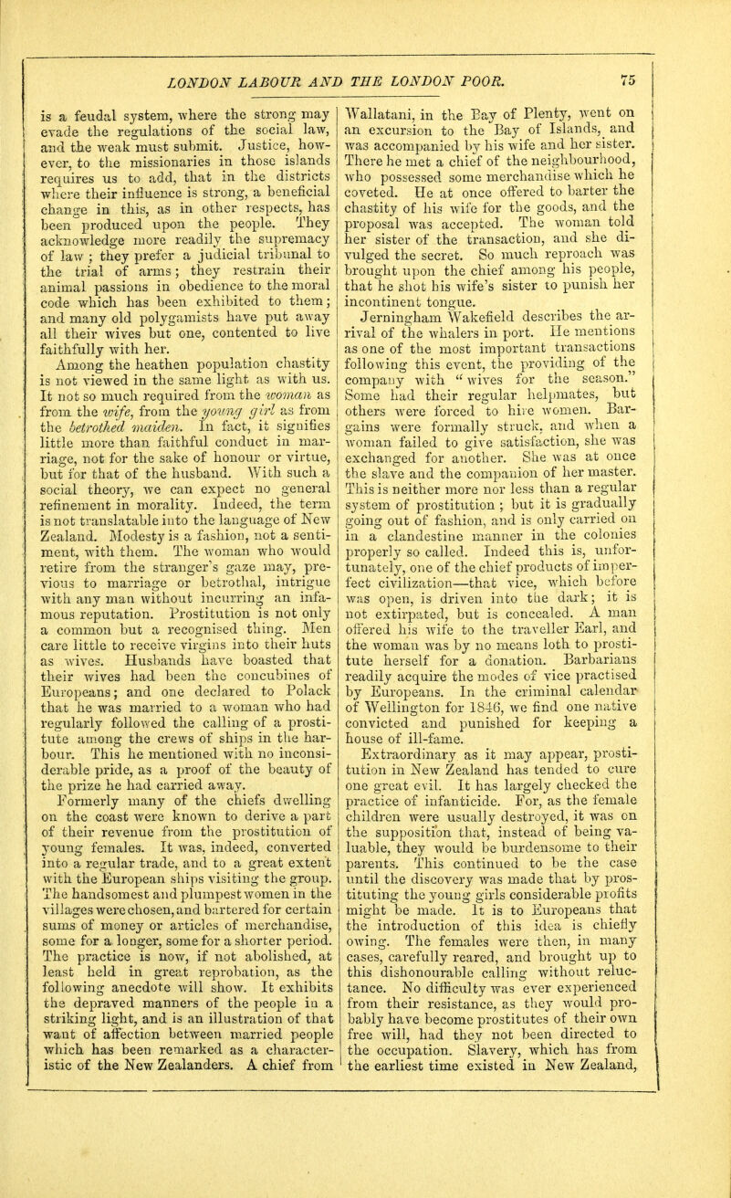 is a feudal system, where the strong may evade the regulations of the social law, and the weak must submit. Justice, how- ever, to the missionaries in those islands requires us to add, that in the districts where their influence is strong, a beneficial change in this, as in other respects, has been' produced upon the people. They acknowledge more readily the supremacy of law ; they prefer a judicial tribunal to the trial of arms; they restrain their animal passions in obedience to the moral code which has been exhibited to them; and many old polygamists have put away all their wives but one, contented to live faithfully with her. Among the heathen population chastity is not viewed in the same light as with us. It not so much required from the woman as from the wife, from the young girl as from the betrothed maiden. In fact, it signifies little more than faithful conduct in mar- riage, not for the sake of honour or virtue, but for that of the husband. With such a social theory, we can expect no general refinement in morality. Indeed, the term is not translatable into the language of New Zealand. Modesty is a fashion, not a senti- ment, with them. The woman who would retire from the stranger's gaze may, pre- vious to marriage or betrothal, intrigue with any man without incurring an infa- mous reputation. Prostitution is not only a common but a recognised thing. Men care little to receive virgins into their huts as wives. Husbands have boasted that their wives had been the concubines of Europeans; and one declared to Polack that he was married to a woman who had regularly followed the calling of a prosti- tute among the crews of ships in the har- bour. This he mentioned with no inconsi- derable pride, as a proof of the beauty of the prize he had carried away. Formerly many of the chiefs dwelling on the coast were known to derive a part of their revenue from the prostitution of 3roung females. It was, indeed, converted into a regular trade, and to a great extent with the European ships visiting the group. The handsomest and plumpest women in the villages were chosen, and bartered for certain sums of money or articles of merchandise, some for a longer, some for a shorter period. The practice is now, if not abolished, at least held in great reprobation, as the following anecdote will show. It exhibits the depraved manners of the people in a striking light, and is an illustration of that want of affection between married people which has been remarked as a character- istic of the New Zealanders. A chief from Wallatani in the Bay of Plenty, went on an excursion to the Bay of Islands^ and was accompanied by his wife and her sister. There he met a chief of the neighbourhood, who possessed some merchandise which he coveted. He at once offered to barter the chastity of his wife for the goods, and the proposal was accepted. The woman told her sister of the transaction, and she di- vulged the secret. So much reproach was brought upon the chief among his people, that he shot his wife's sister to punish her incontinent tongue. Jerningham Wakefield describes the ar- rival of the whalers in port. He mentions as one of the most important transactions following this event, the providing of the company with wives for the season. Some had their regular helpmates, but others were forced to hive women. Bar- gains were formally struck, and when a woman failed to give satisfaction, she was exchanged for another. She was at once the slave and the companion of her master. This is neither more nor less than a regular system of prostitution ; but it is gradually going out of fashion, and is only carried on in a clandestine manner in the colonies properly so called. Indeed this is, unfor- tunately, one of the chief products of imper- fect civilization—that vice, which before was open, is driven into the dark; it is not extirpated, but is concealed. A man offered his wife to the traveller Earl, and the woman was by no means loth to prosti- tute herself for a donation. Barbarians readily acquire the modes of vice practised by Europeans. In the criminal calendar of Wellington for 1846, we find one native convicted and punished for keeping a house of ill-fame. Extraordinary as it may appear, prosti- tution in New Zealand has tended to cure one great evil. It has largely checked the practice of infanticide. For, as the female children were usually destroyed, it was on the supposition that, instead of being va- luable, they would be burdensome to their parents. This continued to be the case until the discovery was made that by pros- tituting the young girls considerable profits might be made. It is to Europeans that the introduction of this idea is chiefly owing. The females were then, in many cases, carefully reared, and brought up to this dishonourable calling without reluc- tance. No difficulty was ever experienced from their resistance, as they would pro- bably have become prostitutes of their own free will, had they not been directed to the occupation. Slavery, which has from the earliest time existed in New Zealand,