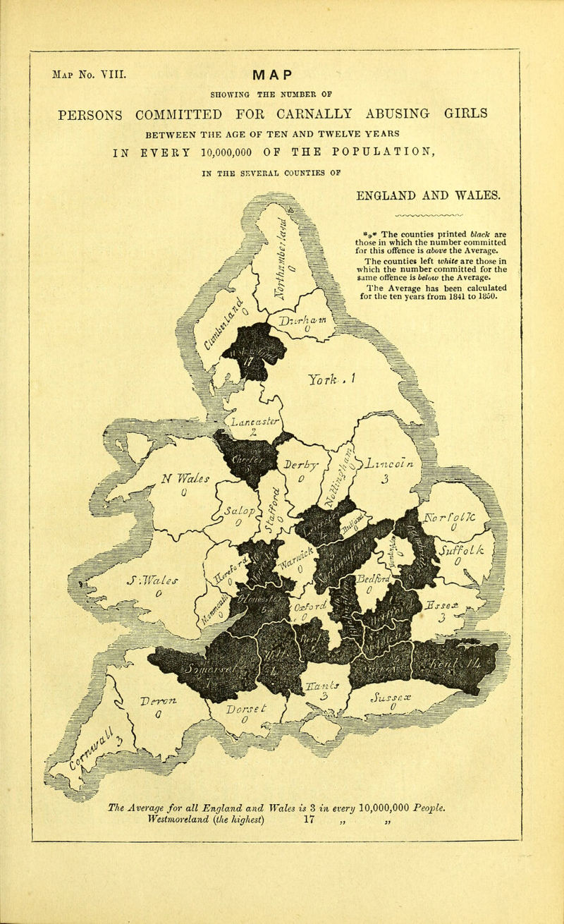 Map No. YIII. MAP SHOWING THE NUMBER OP PERSONS COMMITTED FOR CARNALLY ABUSING GIRLS BETWEEN THE AGE OF TEN AND TWELVE YEARS IN EVERY 10,000,000 OF THE POPULATION, IN THE SEVERAL COUNTIES OP ENGLAND AND WALES. The counties printed black are those in which the number committed for this offence is above the Average. The counties left white are those in which the number committed for the same offence is below the Average. The Average has been calculated for the ten years from 1841 to 1850. The Average for all England and Wales is 3 in every 10,000,000 People. Westmoreland (the highest) 17 „ „