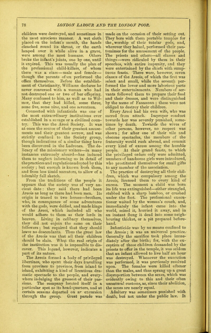 children were destroyed, and sometimes in the most atrocious manner. A wet cloth placed on the infant's mouth, the hands clenched round its throat, or the earth heaped over it while alive in a grave, were among the most humane. Others broke the infant's joints, one by one, until it expired. This was usually the plan of the professional child-killers, of whom there was a class—male and female — though the parents often performed the office themselves. Before the establish- ment of Christianity, Williams declares he never conversed with a woman who had not destroyed one or two of her offspring. Many confessed to him, as well as to Wil- mer, that they had killed, some three, some five, some nine, and one seventeen. Connected with infanticide was one of the most extraordinary institutions ever established in a savage or a civilized coun- try. This was the Areoi Society. It was at once the source of their greatest amuse- ments and their greatest sorrow, and was strictly confined to the Society group, though indications of a similar thing have been discovered in the Ladrones. The de- licacy of the missionary writers—in many instances extremely absurd—has induced them to neglect informing us in detail of the practices and regulations adopted by this society ; but enough is known from them, and from less timid narrators, to allow of a tolerably fall sketch. From the traditions of the people it appears that the society was of very an- cient date : they said there had been Areois as long as there had been men. Its origin is traced to two heroes—brothers, who, in consequence of some adventures with the gods, were deified, and made kings of the Areoi, which included all who would adhere to them as their lords in heaven. Living in celibacy themselves, they did not enjoin the same on their followers ; but required that they should leave no descendants. Thus the great law of the Areois was that all their children should be slain. What the real origin of i the institution was it is impossible to dis- i cover. This legend, however, indicates a ! part of its nature. The Areois formed a body of privileged libertines, who spent their days travelling | from province to province, from island to island, exhibiting a kind of licentious dra- matic spectacle to the people, and every- where indulging the grossest of their pas- sions. The company located itself in a particular spot as its head-quarters, and at certain seasons departed on ar excursion through the group. Great parade was made on the occasion of their setting out. They bore with them portable temples for the .„ worship of their tutelar gods, and, wherever they halted, performed their pan- tomimes for the amusement of the people. The priests and others—all classes and things—were ridiculed by them in their speeches, with entire impunity, and they were entertained by the chiefs with sump- tuous feasts. There were, however, seven classes of the Areois, of which the first was select and small, while the seventh per- formed the lower and more laborious parts in their entertainments. Numbers of ser- vants followed them to prepare their food and their dresses, and were distinguished by the name of Fanannan ; these were not obliged to destroy their children. Every Areoi had his own wife, who was sacred from attack. Improper conduct towards her was severely punished, some- times by death. Towards the wives of other persons, however, no respect was shown; for after one of their vile and obscene spectacles, the members of the fraternity would rush abroad, and commit every kind of excess among the humble people. At their grand feasts, to which the privileged orders only were admitted, numbers of handsome girls were introduced, who prostituted themselves for small gifts to any member of the association. The practice of destroying all their chil- dren, which was compulsory among the Areois, licensed them to every kind of excess. The moment a child was born its life was extinguished—either strangled, stabbed with a sharp bamboo, or crushed under the foot. The professional execu- tioner waited by the woman's couch, and, immediately the infant came into the world, seized it, hurried it away, and in an instant flung it dead into some neigh- bouring thicket, or a pit prepared before- hand. Infanticide was by no means confined to the Areois ; it was an universal practice/ Generally the sacrifice took place imme- diately after the birth; for, with the ex- ception of those children demanded by the priests to offer in the temple, it was seldom that an infant allowed to live half an hour was destroyed. Whenever the execution was performed, it was previously resolved upon. The females were killed oftener than the males, and thus sprang up a great disproportion between the sexes, which was evidently owing to this and their often unnatural customs, as, since their abolition, the sexes are nearly equal. Adultery was sometimes punished with death, but not under the public law. It