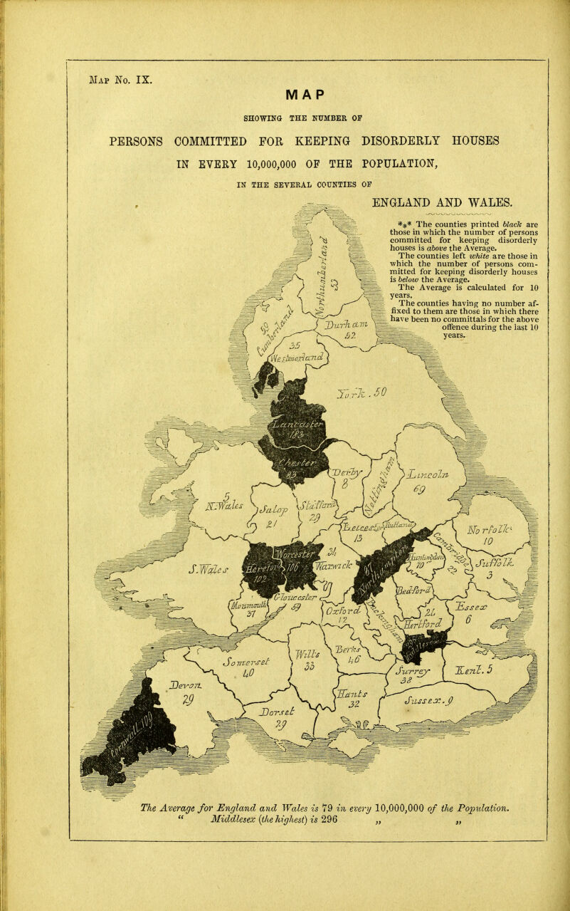 Map No. IX. MAP SHOWING THE NUMBER OF PERSONS COMMITTED FOR KEEPING DISORDERLY HOUSES IN EVEEY 10,000,000 OF THE POPULATION, IN THE SEVERAL COUNTIES OP ENGLAND AND WALES. *** The counties printed black are those in which the number of persons committed for keeping disorderly houses is above the Average. The counties left white are those in which the number of persons com- mitted for keeping disorderly houses is below the Average. The Average is calculated for 10 ^_ years. =s= The counties having no number af- _ fixed to them are those in which there have been no committals for the above offence during the last 10 years. The Average for England and Wales is 79 in every 10,000,000 of the Population.  Middlesex (the highest) is 296 „ „