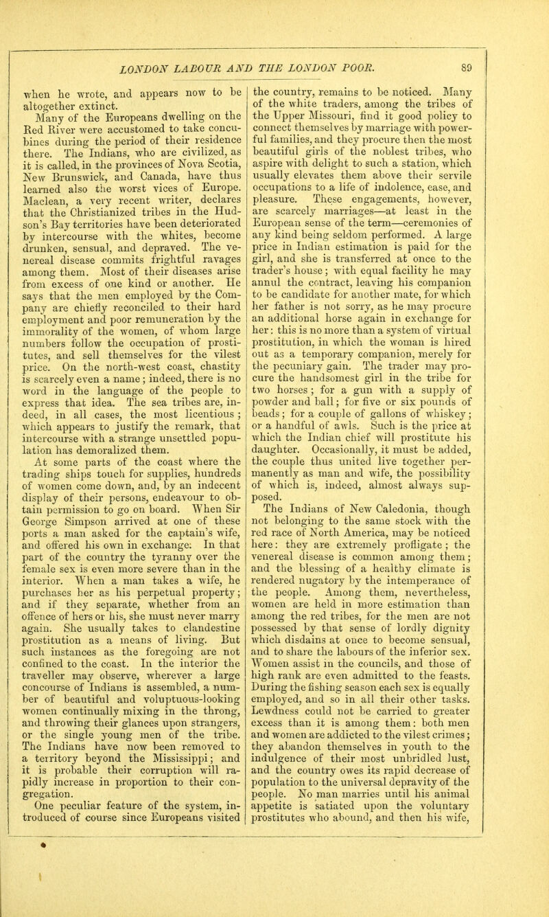 when he wrote, and appears now to be altogether extinct. Many of the Europeans dwelling on the Red River were accustomed to take concu- bines during the period of their residence there. The Indians, who are civilized, as it is called, in the provinces of Nova Scotia, New Brunswick, and Canada, have thus learned also the worst vices of Europe. Maclean, a very recent writer, declares that the Christianized tribes in the Hud- son's Bay territories have been deteriorated by intercourse with the whites, become drunken, sensual, and depraved. The ve- nereal disease commits frightful ravages among them. Most of their diseases arise from excess of one kind or another. He says that the men employed by the Com- pany are chiefly reconciled to their hard employment and poor remuneration by the immorality of the women, of whom large numbers follow the occupation of prosti- tutes, and sell themselves for the vilest price. On the north-west coast, chastity is scarcely even a name; indeed, there is no word in the language of the people to express that idea. The sea tribes are, in- deed, in all cases, the most licentious ; which appears to justify the remark, that intercourse with a strange unsettled popu- lation has demoralized them. At some parts of the coast where the trading ships touch for supplies, hundreds of women come down, and, by an indecent display of their persons, endeavour to ob- tain permission to go on board. When Sir George Simpson arrived at one of these ports a man asked for the captain's wife, and offered his own in exchange; In that part of the country the tyranny over the female sex is even more severe than in the interior. When a man takes a wife, he purchases her as his perpetual property; and if they separate, whether from an offence of hers or his, she must never marry again. She usually takes to clandestine prostitution as a means of living. But such instances as the foregoing are not confined to the coast. In the interior the traveller may observe, wherever a large concourse of Indians is assembled, a num- ber of beautiful and voluptuous-looking women continually mixing in the throng, and throwing their glances upon strangers, or the single young men of the tribe. The Indians have now been removed to a territory beyond the Mississippi; and it is probable their corruption will ra- pidly increase in proportion to their con- gregation. One peculiar feature of the system, in- troduced of course since Europeans visited the country, remains to be noticed. Many of the white traders, among the tribes of the Upper Missouri, find it good policy to connect themselves by marriage with power- ful families, and they procure then the most beautiful girls of the noblest tribes, who aspire with delight to such a station, which usually elevates them above their servile occupations to a life of indolence, ease, and pleasure. These engagements, however, are scarcely marriages—at least in the European sense of the term—ceremonies of any kind being seldom performed. A large price in Indian estimation is paid for the girl, and she is transferred at once to the trader's house; with equal facility he may annul the contract, leaving his companion to be candidate for another mate, for which her father is not sorry, as he may procure an additional horse again in exchange for her: this is no more than a system of virtual prostitution, in which the woman is hired out as a temporary companion, merely for the pecuniary gain. The trader may pro- cure the handsomest girl in the tribe for two horses ; for a gun with a supply of powder and ball; for five or six pounds of beads; for a couple of gallons of whiskey; or a handful of awls. Such is the price at which the Indian chief will prostitute his daughter. Occasionally, it must be added, the couple thus united live together per- manently as man and wife, the possibility of which is, indeed, almost always sup- posed. The Indians of New Caledonia, though not belonging to the same stock with the red race of North America, may be noticed here: they are extremely profligate ; the venereal disease is common among them; and the blessing of a healthy climate is rendered nugatory by the intemperance of the people. Among them, nevertheless, women are held in more estimation than among the red tribes, for the men are not possessed by that sense of lordly dignity which disdains at once to become sensual, and to share the labours of the inferior sex. Women assist in the councils, and those of high rank are even admitted to the feasts. During the fishing season each sex is equally employed, and so in all their other tasks. Lewdness could not be carried to greater excess than it is among them: both men and women are addicted to the vilest crimes; they abandon themselves in youth to the indulgence of their most unbridled lust, and the country owes its rapid decrease of population to the universal depravity of the people. No man marries until his animal appetite is satiated upon the voluntary prostitutes who abound, and then his wife,