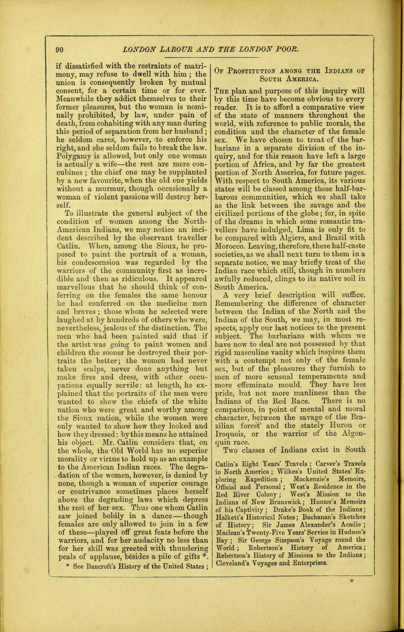 if dissatisfied with the restraints of matri- mony, may refuse to dwell with him; the union is consequently broken by mutual consent, for a certain time or for ever. Meanwhile they addict themselves to their former pleasures, but the woman is nomi- nally prohibited, by law, under pain of death, from cohabiting with any man during this period of separation from her husband; he seldom cares, however, to enforce his right, and she seldom fails to break the law. Polygamy is allowed, but only one woman is actually a wife—the rest are mere con- cubines ; the chief one may be supplanted by a new favourite, when the old one yields without a murmur, though occasionally a woman of violent passions will destroy her- self. To illustrate the general subject of the condition of women among the North- American Indians, we may notice an inci- dent described by the observant traveller Catlin. When, among the Sioux, he pro- posed to paint the portrait of a woman, his condescension was regarded by the warriors of the community first as incre- dible and then as ridiculous. It appeared marvellous that he should think of con- ferring on the females the same honour he had conferred on the medicine men and braves ; those whom he selected were laughed at by hundreds of others who were, nevertheless, jealous of the distinction. The men who had been painted said that if the artist was going to paint women and children the sooner he destroyed their por- traits the better; the women had never taken scalps, never done anything but make fires and dress, with other occu- pations equally servile: at length, he ex- plained that the portraits of the men were wanted to show the chiefs of the white nation who were great and worthy among the Sioux nation, while the women were only wanted to show how they looked and how they dressed: by this means he attained his object. Mr. Catlin considers that, on the whole, the Old World has no superior morality or virtue to hold up as an example to the American Indian races. The degra- dation of the women, however, is denied by none, though a woman of superior courage or contrivance sometimes places herself above the degrading laws which depress the rest of her sex. Thus one whom Catlin saw joined boldly in a dance — though females are only allowed to join in a few of these—played off great feats before the warriors, and for her audacity no less than for her skill was greeted with thundering peals of applause, besides a pile of gifts *. * See Bancroft's History of the United States ; Of Prostitution among the Indians op South America. The plan and purpose of this inquiry will by this time have become obvious to every reader. It is to afford a comparative view of the state of manners throughout the world, with reference to public morals, the condition and the character of the female sex. We have chosen to treat of the bar- barians in a separate division of the in- quiry, and for this reason have left a large portion of Africa, and by far the greatest portion of North America, for future pages. With respect to South America, its various states will be classed among those half-bar- barous communities, which we shall take as the link between the savage and the civilized portions of the globe; for, in spite of the dreams in which some romantic tra- vellers have indulged, Lima is only fit to be compared with Algiers, and Brazil with Morocco. Leaving, therefore, these half-caste societies, as we shall next turn to them in a separate notice, we may briefly treat of the Indian race which still, though in numbers awfully reduced, clings to its native soil in South America. A very brief description will suffice. Remembering the difference of character between the Indian of the North and the Indian of the South, we may, in most re- spects, apply our last notices to the present subject. The barbarians with whom we have now to deal are not possessed by that rigid masculine vanity which inspires them with a contempt not only of the female sex, but of the pleasures they furnish to men of more sensual temperaments and more effeminate mould. They have less pride, but not more manliness than the Indians of the Red Race. There is no comparison, in point of mental and moral character, between the savage of the Bra- zilian forest* and the stately Huron or Iroquois, or the warrior of the Algon- quin race. Two classes of Indians exist in South Catlin's Eight Years' Travels ; Carver's Travels in North America; Wilkes's United States' Ex- ploring Expedition ; Mackenzie's Memoirs, Official and Personal; West's Residence in the Red River Colony; West's Mission to the Indians of New Brunswick; Hunter's Memoirs of his Captivity ; Drake's Book of the Indians ; Halkett's Historical Notes; Buchanan's Sketches of History; Sir James Alexander's Acadie ; Maclean's Twenty-Five Years' Service in Hudson's Bay ; Sir George Simpson's Voyage round the World; Robertson's History of America ; Robertson's History of Missions to the Indians ; Cleveland's Voyages and Enterprises.