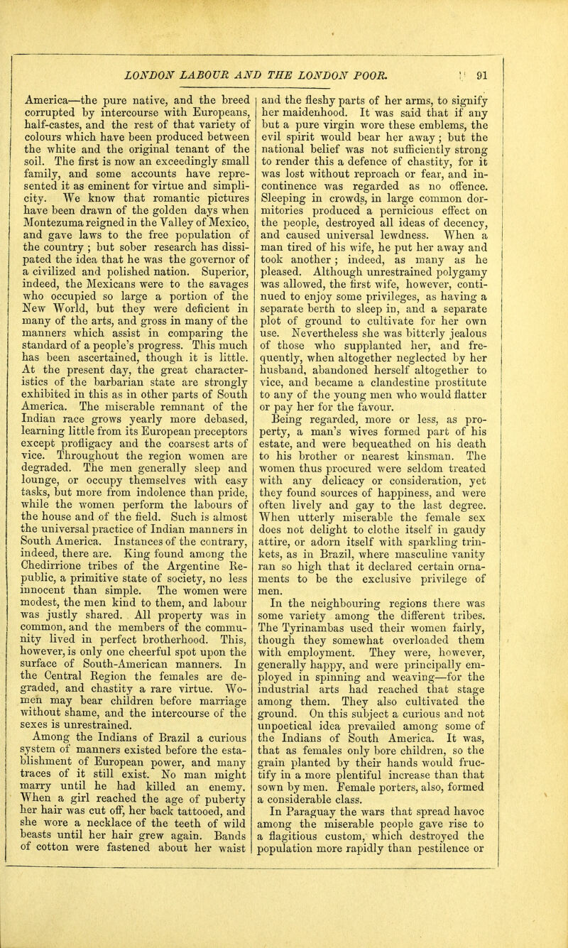 America—the pure native, and the breed corrupted by intercourse with Europeans, half-castes, and the rest of that variety of colours which have been produced between the white and the original tenant of the soil. The first is now an exceedingly small family, and some accounts have repre- sented it as eminent for virtue and simpli- city. We know that romantic pictures have been drawn of the golden days when Montezuma reigned in the Valley of Mexico, and gave laws to the free population of the country ; but sober research has dissi- pated the idea that he was the governor of a civilized and polished nation. Superior, indeed, the Mexicans were to the savages who occupied so large a portion of the New World, but they were deficient in many of the arts, and gross in many of the manners which assist in comparing the standard of a people's progress. This much has been ascertained, though it is little. At the present day, the great character- istics of the barbarian state are strongly exhibited in this as in other parts of South America. The miserable remnant of the Indian race grows yearly more debased, learning little from its European preceptors except profligacy and the coarsest arts of vice. Throughout the region women are degraded. The men generally sleep and lounge, or occupy themselves with easy tasks, but more from indolence than pride, while the women perform the labours of the house and of the field. Such is almost the universal practice of Indian manners in South America. Instances of the contrary, indeed, there are. King found among the Chedirrione tribes of the Argentine Re- public, a primitive state of society, no less innocent than simple. The women were modest, the men kind to them, and labour was justly shared. All property was in common, and the members of the commu- nity lived in perfect brotherhood. This, however, is only one cheerful spot upon the surface of South-American manners. In the Central Region the females are de- graded, and chastity a rare virtue. Wo- men may bear children before marriage without shame, and the intercourse of the sexes is unrestrained. Among the Indians of Brazil a curious system of manners existed before the esta- blishment of European power, and many traces of it still exist. No man might marry until he had killed an enemy. When a girl reached the age of puberty her hair was cut off, her back tattooed, and she wore a necklace of the teeth of wild beasts until her hair grew again. Bands of cotton were fastened about her waist and the fleshy parts of her arms, to signify her maidenhood. It was said that if any but a pure virgin wore these emblems, the evil spirit would bear her away; but the national belief was not sufficiently strong to render this a defence of chastity, for it was lost without reproach or fear, and in- continence was regarded as no offence. Sleeping in crowds, in large common dor- mitories produced a pernicious effect on the people, destroyed all ideas of decency, and caused universal lewdness. When a man tired of his wife, he put her away and took another; indeed, as many as he pleased. Although unrestrained polygamy was allowed, the first wife, however, conti- nued to enjoy some privileges, as having a separate berth to sleep in, and a separate plot of ground to cultivate for her own use. Nevertheless she was bitterly jealous of those who supplanted her, and fre- quently, when altogether neglected by her husband, abandoned herself altogether to vice, and became a clandestine prostitute to any of the young men who would flatter or pay her for the favour. Being regarded, more or less, as pro- perty, a man's wives formed part of his estate, and were bequeathed on his death to his brother or nearest kinsman. The women thus procured were seldom treated with any delicacy or consideration, yet they found sources of happiness, and were often lively and gay to the last degree. When utterly miserable the female sex does not delight to clothe itself in gaudy attire, or adorn itself with sparkling trin- kets, as in Brazil, where masculine vanity ran so high that it declared certain orna- ments to be the exclusive privilege of men. In the neighbouring regions there was some variety among the different tribes. The Tyrinambas used their women fairly, though they somewhat overloaded them with employment. They were, however, generally happy, and were principally em- ployed in spinning and weaving—for the industrial arts had reached that stage among them. They also cultivated the ground. On this subject a curious and not unpoetical idea prevailed among some of the Indians of South America. It was, that as females only bore children, so the grain planted by their hands would fruc- tify in a more plentiful increase than that sown by men. Female porters, also, formed a considerable class. In Paraguay the wars that spread havoc among the miserable people gave rise to a flagitious custom, which destroyed the population more rapidly than pestilence or