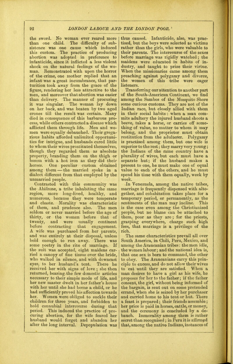 the sword. No woman ever reared more than one child. The difficulty of sub- sistence was one cause which induced this custom. The practice of producing abortion was adopted in preference to infanticide, since it inflicted a less violent shock on the natural feelings of the wo- man. Remonstrated with upon the horror of the crime, one mother replied that an infant was a great incumbrance, that par- turition took away from the grace of the figure, rendering her less attractive to the men, and moreover that abortion was easier than delivery. The manner of procuring it was singular. The woman lay down on her back, and was beaten by two aged crones till the result was certain. Many died in consequence of this barbarous pro- cess, while others contracted a disease which afflicted them through life. Men and wo- men were equally debauched. Their grega- rious habits afforded unlimited opportuni- ties for intrigue, and husbands cared little to whom their wives prostituted themselves, though they regarded them as absolute property, branding them on the thigh or bosom with a hot iron as they did their horses. One peculiar custom obtained among them — the married spoke in a dialect different from that employed by the unmarried people. Contrasted with this community was the Abifrone, a tribe inhabiting the same region, more long-lived, healthy, and numerous, because they were temperate and chaste. Morality was characteristic of them, and prudence also. The men seldom or never married before the age of thirty, or the women before that of twenty, and were usually continent before contracting that engagement. A wife was purchased from her parents, and was entirely at their disposal, unless bold enough to run away. There was some poetry in the rite of marriage. If the suit was accepted, eight maidens car- ried a canopy of fine tissue over the bride, who walked in silence, and with downcast eyes, to her husband's tent. There he received her with signs of love ; she then returned, bearing, the few domestic articles necessary to their simple mode of life, and her new master dwelt in her father's house with her until she had borne a child, or he had sufficiently proved his affection towards her. Women were obliged to suckle their children for three years, and forbidden to hold connubial intercourse during that period. This induced the practice of pro- curing abortion, for the wife feared her husband would forget and abandon her after the long interval. Depopulation was thus caused. Infanticide, also, was prac- tised, but the boys were selected as victims rather than the girls, who were valuable to their parents. The intercourse of the sexes before marriage was rigidly watched; the maidens were educated in habits of in- dustry, and taught to prize their virtue. When the missionaries came among them preaching against polygamy and divorce, the women of this tribe were eager listeners. Transferring our attention to another part of the South-American Continent, we find among the Sambos of the Mosquito Shore some curious customs. They are not of the Indian race, but closely allied with them in their social habits : when a man com- mits adultery the injured husband shoots a beeve, takes a horse, or carries off some- thing of value, no matter to whom it may belong, and the proprietor must obtain restitution from the adulterer. Polygamy is practised among them, but one wife is superior to the rest; they marry very young; the Indians of the game country have a plurality of wives, but each must have a separate hut; if the husband makes a present to one, he must make one of equal value to each of the others, and he must spend his time with them equally, week by week. In Venezuela, among the native tribes, marriage is frequently dispensed with alto- gether, and cohabitation takes place for a temporary period, or permanently, as the sentiments of the man may incline. This is the case even among the Christianized people, but no blame can be attached to them, poor as they are ; for the priests, grasping everywhere, charge such high fees, that marriage is a privilege of the rich. The same characteristics prevail all over South America, in Chili, Peru, Mexico, and among the Araucanian tribes: the men idle, the women labour; and the national idea is, that one sex is born to command, the other to obey. The Araucanians carry this prin- ciple to excess, and do not allow their wives to eat until they are satisfied. When a man desires to have a girl as his wife, he proposes for her to the father; if the father consent, the girl, without being informed of the bargain, is sent out on some pretended errand, when she is seized by her purchaser and carried home to his tent or hut. There a feast is prepared; their friends assemble; her price is paid in horses, cattle, or money, and the ceremony is concluded by a de- bauch. Immorality among them is rather secret than recognised; in Peru it is affirmed that, among the native Indians, instances of