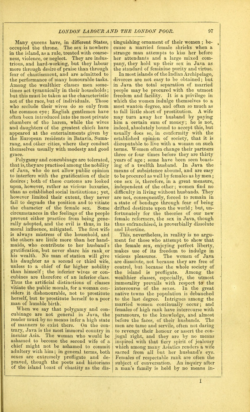 Many queens have, in different States, occupied the throne. The sex is nowhere in the island, as a rule, treated with coarse- ness, violence, or neglect. They are indus- trious, and hard-working, but they labour more through desire of praise than through fear of chastisement, and are admitted to the performance of many honourable tasks. Among the wealthier classes men some- times act tyrannically in their households; but this must be taken as the characteristic not of the race, but of individuals. Those who seclude their wives do so only from the common eye; English gentlemen have often been introduced into the most private chambers of the harem, while the wives and daughters of the greatest chiefs have appeared at the entertainments given by the European residents in Batavia, Suma- rang, and other cities, where they conduct themselves usually with modesty and good grace. Polygamy and concubinage are tolerated, that is, they are practised among the nobility of Java, who do not allow public opinion to interfere with the gratification of their desires ; both of these customs are looked upon, however, rather as vicious luxuries, than as established social institutions; yet, however limited their extent, they never fail to degrade the position and to vitiate the character of the female sex. Some circumstances in the feelings of the people prevent either practice from being gene- rally adopted, and the evil is thus, in its moral influence, mitigated. The first wife is always mistress of the household, and the others are little more than her hand- maids, who contribute to her husband's gratification, but never share his rank, or his wealth. No man of station will give his daughter as a second or third wife, unless to a chief of far higher nobility than himself; the inferior wives or con- cubines are therefore of an inferior class. Thus the artificial distinctions of classes vitiate the public morals, for a woman con- siders it dishonourable, not to prostitute herself, but to prostitute herself to a poor man of humble birth. When we say that polygamy and con- cubinage are not general in Java, the reader must by no means infer a high state of manners to exist there. On the con- trary, Java is the most immoral country in insular Asia. The woman who would be ashamed to become the second wife of a chief might not be ashamed to commit adultery with him; in general terms, both sexes are extremely profligate and de- praved, though the poets and historians of the island boast of chastity as the dis- tinguishing ornament of their women ; be- k cause a married female shrieks when a strange man attempts to kiss her before her attendants and a large mixed com- pany, they hold up their sex in Java as the standard of feminine purity and virtue. In most islands of the Indian Archipelago, divorces are not easy to be obtained; but in Java the total separation of married people may be procured with the utmost freedom and facility. It is a privilege in which the women indulge themselves to a most wanton degree, and often so much as to fall little short of prostitution. A wife may turn away her husband by paying him a certain sum of money; he is not, indeed, absolutely bound to accept this, but usually does so, in conformity with the established opinion of society, that it is disreputable to live with a woman on such terms. Women often change their partners three or four times before they are thirty years of age ; some have been seen boast- ing of a twelfth husband. In Java the means of subsistence abound, and are easy to be procured as well by females as by men; one sex is, therefore, in a great measure, independent of the other; women find no difficulty in living without husbands. They are not, consequently, forced to remain in a state of bondage through fear of being drifted destitute upon the world; but, un- fortunately for the theories of our new female reformers, the sex in Java, though thus enfranchised, is proverbially dissolute and libertine. This, nevertheless, in reality is no argu- ment for those who attempt to show that the female sex, enjoying perfect liberty, makes use of its freedom to indulge in vicious pleasures. The women of Java are dissolute, not because they are free of control, but because the whole society of the island is profligate. Among the wealthier classes, especially, the utmost immorality prevails with respect to- the intercourse of the sexes. In the great native towns the population is debauched to the last degree. Intrigues among the married women continually occur; and females of high rank have intercourse with paramours, to the knowledge, and almost before the faces, of their husbands. The men are tame and servile, often not daring to revenge their honour or assert the con- jugal right, and they are by no means inspired with that fiery spirit of jealousy which among many Asiatics renders a wife sacred from all but her husband's eye. Females of respectable rank are often the subject of conversation. An inquiry after a man's family is held by no means in- I