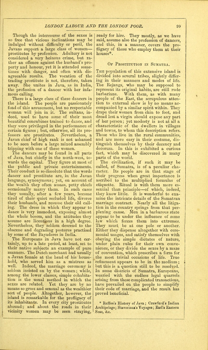 Though the intercourse of the sexes is so free that vicious inclinations may be indulged without difficulty or peril, the Javans support a large class of women— prostitutes by profession. Adultery is not considered a very heinous crime, but ra- ther an offence against the husband's pro- perty and honour, yet it is attended some- times with danger, and often with dis- agreeable results. The vocation of the trading prostitute is not, therefore, taken away. She unites in Java, as in India, the profession of a dancer with her infa- mous calling. There is a large class of these dancers in the island. The people are passionately fond of this amusement, but no respectable woman will join in it. The sultans, in- deed, used to have some of their most beautiful concubines trained to dance, and they were privileged in the performance of certain figures ; but, otherwise, all its pro- fessors are prostitutes. Nevertheless, a Javan chief of high rank is not ashamed to be seen before a large mixed assembly tripping with one of these women. The dancers may be found in all parts of Java, but chiefly in the north-west, to- wards the capital. They figure at most of the public and private entertainments. Their conduct is so dissolute that the words dancer and prostitute are, in the Javan language, synonymous; yet, on account of the wealth they often amass, petty chiefs occasionally marry them. In such cases they usually, after a few years^ become tired of their quiet secluded life, divorce their husbands, and resume their old call- ing. The dress in which they appear to dance is very immodest, exposing almost the whole bosom, and the attitudes they assume are licentious in a high degree. Nevertheless, they seldom descend to the obscene and degrading postures practised by some of the Bayaderes in India. The Europeans in Java have not cer- tainly, up to a late period, at least, set to their native subjects an example of pure manners. The Dutch merchant had usually a Javan female at the head of his house- hold, who served him as a mistress as well. Indeed, the marriage ceremony is seldom insisted on by the women; while, amoncr the lower classes, simple cohabita- tion is the usual method in which the sexes are related. Yet they are by no means so gross and sensual as the wealthier sort of people. Altogether, however, the island is remarkable for the profligacy of its inhabitants. In every city prostitutes abound; and about the roads in their vicinity women may be seen straying, ready for hire. They mostly, as we have said, assume also the profession of dancers, and this, in a manner, covers the pro- fligacy of those who employ them at their houses*. Of Prostitution in Sumatra. The population of this extensive island is divided into several tribes, slightly differ- ing in their manners and modes of life. The Rejangs, who may be supposed to represent its original habits, are still rude barbarians. With them, as with many people of the East, the scrupulous atten- tion to external show is by no means ac- companied by a similar spirit within. They drape their women from chin to foot, and dread lest a virgin should expose any part of her person; yet modesty is not at all a characteristic of the dwellers in villages and towns, to whom this description refers. Those who live in the rural communities, and are more easy in their costume, dis- tinguish themselves by their decency and decorum. In this is exhibited a curious fact, Avhich may be discovered in many parts of the world. The civilization, if such it may be called, of Sumatra, is of a peculiar cha- racter. Its people are in that stage of their progress when great importance is ascribed to the multiplied formulas of etiquette. Ritual is with them more es- sential than principle—of which, indeed, they knoAv little. It is wonderful to exa- mine the intricate details of the Sumatran marriage contract. Nearly all the litiga- tion in the country springs from that per- plexing cause. Men in a barbarous state appear to be under the influence of some law which forces them into extremes. They must be at one pole or another. Either they dispense altogether with cere- monial usages, and satisfy themselves with obeying the simple dictates of nature, under plain rules for their own conve- nience, or they divide the sexes by a maze of convention, which prescribes a form for the most trivial occasions of life. True refinement appears to be in the medium; but this is a question still to be resolved. In some districts of Sumatra, Europeans, wearied with the endless legal quarrels arising from these complicated transactions, have prevailed on the people to simplify their code of marriage, and the result has proved beneficial. * Raffles's History of Java ; Crawford's Indian Archipelago; Stavorinus's Voyages; Earl's Eastern Seas, &c.