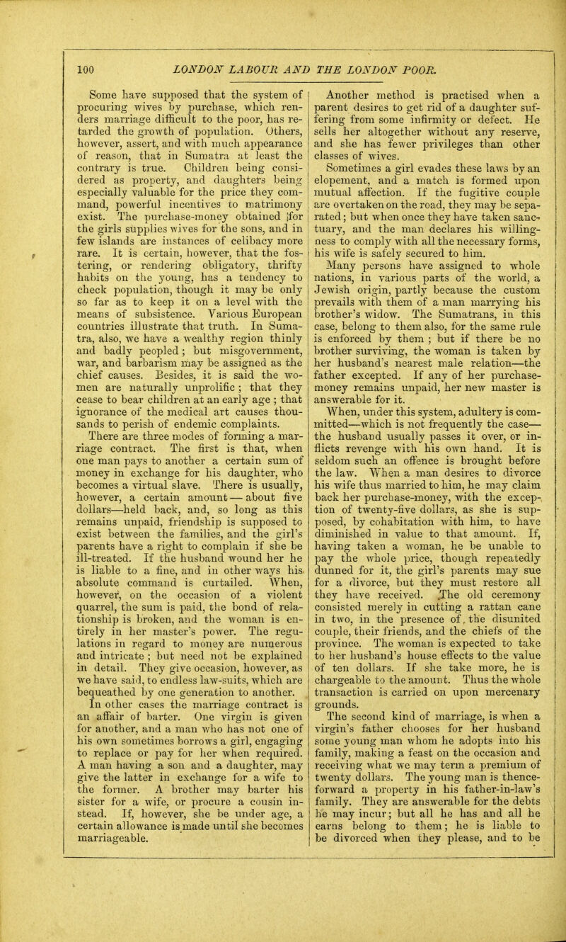 LONDON LABOUR AND THE LONDON POOR. Some have supposed that the system of procuring wives by purchase, which ren- ders marriage difficult to the poor, has re- tarded the growth of population. Others, however, assert, and with much appearance of reason, that in Sumatra at least the contrary is true. Children being consi- dered as property, and daughters being especially valuable for the price they com- mand, powerful incentives to matrimony exist. The purchase-money obtained [for the girls supplies wives for the sons, and in few islands are instances of celibacy more rare. It is certain, however, that the fos- tering, or rendering obligatory, thrifty habits on the young, has a tendency to check population, though it may be only so far as to keep it on a level with the means of subsistence. Various European countries illustrate that truth. In Suma- tra, also, we have a wealthy region thinly and badly peopled; but misgovernment, war, and barbarism may be assigned as the chief causes. Besides, it is said the wo- men are naturally unprolific ; that they cease to bear children at an early age ; that ignorance of the medical art causes thou- sands to perish of endemic complaints. There are three modes of forming a mar- riage contract. The first is that, when one man pays to another a certain sum of money in exchange for his daughter, who becomes a virtual slave. There is usually, however, a certain amount — about five dollars—held back, and, so long as this remains unpaid, friendship is supposed to exist between the families, and the girl's parents have a right to complain if she be ill-treated. If the husband wound her he is liable to a fine, and in other ways his, absolute command is curtailed. When, however, on the occasion of a violent quarrel, the sum is paid, the bond of rela- tionship is broken, and the woman is en- tirely in her master's power. The regu- lations in regard to money are numerous and intricate ; but need not be explained in detail. They give occasion, however, as we have said, to endless law-suits, which are bequeathed by one generation to another. In other cases the marriage contract is an affair of barter. One virgin is given for another, and a man who has not one of his own sometimes borrows a girl, engaging to replace or pay for her when required. A man having a son and a daughter, may give the latter in exchange for a wife to the former. A brother may barter his sister for a wife, or procure a cousin in- stead. If, however, she be under age, a certain allowance is made until she becomes marriageable. Another method is practised when a parent desires to get rid of a daughter suf- fering from some infirmity or defect. He sells her altogether without any reserve, and she has fewer privileges than other classes of wives. Sometimes a girl evades these laws by an elopement, and a match is formed upon mutual affection. If the fugitive couple are overtaken on the road, they may be sepa- rated ; but when once they have taken sanc- tuary, and the man declares his willing- ness to comply with all the necessary forms, his wife is safely secured to him. Many persons have assigned to whole nations, in various parts of the world, a Jewish origin, partly because the custom prevails with them of a man marrying his brother's widow. The Sumatrans, in this case, belong to them also, for the same rule is enforced by them ; but if there be no brother surviving, the woman is taken by her husband's nearest male relation—the father excepted. If any of her purchase- money remains unpaid, her new master is answerable for it. When, under this system, adultery is com- mitted—which is not frequently the case— the husband usually passes it over, or in- flicts revenge with his own hand. It is seldom such an offence is brought before the law. When a man desires to divorce his wife thus married to him, he may claim back her purchase-money, with the excep- tion of twenty-five dollars, as she is sup- posed, by cohabitation with him, to have diminished in value to that amount. If, having taken a woman, he be unable to pay the whole price, though repeatedly dunned for it, the girl's parents may sue for a divorce, but they must restore all they have received. .The old ceremony consisted merely in cutting a rattan cane in two, in the presence of, the disunited couple, their friends, and the chiefs of the province. The woman is expected to take to her husband's house effects to the value of ten dollars. If she take more, he is chargeable to the amount. Thus the whole transaction is carried on upon mercenary grounds. The second kind of marriage, is when a virgin's father chooses for her husband some young man whom he adopts into his family, making a feast on the occasion and receiving what we may term a premium of twenty dollars. The young man is thence- forward a property in his father-in-law's family. They are answerable for the debts he may incur; but all he has and all he earns belong to them; he is liable to be divorced when they please, and to be