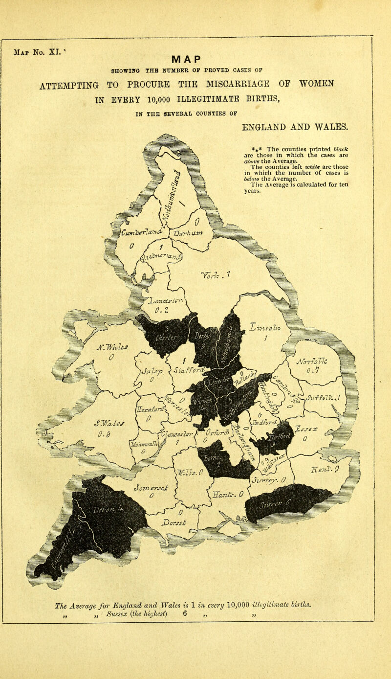 MAP SHOWING THH NUMBER OP PROVED CASES OP ATTEMPTING TO PROCURE THE MISCARRIAGE OF WOMEN IN EVERY 10,000 ILLEGITIMATE BIRTHS, IN THE SEVERAL COUNTIES OP ENGLAND AND WALES. *#* The counties printed black are those in which the ca*es are above the Average. The counties left white are those in which the number of cases is below the Average. The Average is calculated for ten years. The Average for England and Wales is 1 in every 10,000 illegitimate births. „ „ Sussex (the highest) 6 „ „