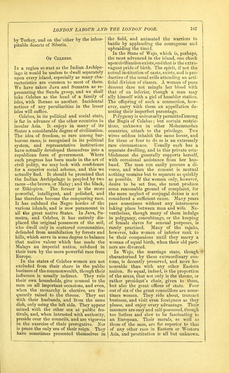 by Turkey, and on the'other by the inhos- pitable deserts of Siberia. Of Celebes. In a region so vast as the Indian Archipe- lago it would be useless to dwell separately upon every island, especially as many cha- racteristics are common to most of them. We have taken Java and Sumatra as re- presenting the Sunda group, and we shall take Celebes as the head of a family of isles, with Borneo as another. Incidental notices of any peculiarities in the lesser isles will suffice. Celebes, in its political and social state, is far in advance of the other countries in insular Asia. It enjoys in many of its States a considerable degree of civilization. The idea of freedom, so rare among bar- barous races, is recognised in its political system, and representative institutions have actually developed themselves into a republican form of government. Where such progress has been made in the art of civil polity, we may look with confidence for a superior social scheme, and this we actually find. It should be premised that the Indian Archipelago is peopled by two races—the brown, or Malay; and the black, or Ethiopian. The former is the more powerful, intelligent, and polished, and has therefore become the conquering race. It has subdued the Negro hordes of the various islands, and is now paramount in all the great native States. In Java, Su- matra, and Celebes, it has entirely dis- placed the original possessors of the soil, who dwell only in scattered communities, defended from annihilation by forests and hills, which serve in some degree to balance that native valour which has made the Malays an imperial nation, subdued in their turn by the more powerful race from Europe. In the states of Celebes women are not excluded from their share in the public business of the commonwealth, though their influence is usually indirect. They rule their own households, give counsel to the men on all important occasions, and even, when the monarchy is elective, are fre- quently raised to the throne. They eat with their husbands, and from the same dish, only using the left side. They appear mixed with the other sex at public fes- tivals, and, when intrusted with authority, preside over the councils, and are vigorous in the exercise of their prerogative. Nor is peace the only era of their reign. They have sometimes presented themselves in the field, and animated the warriors to battle by applauding the courageous and upbraiding the timid. In the State of Wajo, which is, perhaps, the most advanced in the island, one check upon civilization exists, and that is the extra- vagant pride of birth. The spirit, if not the actual institution of caste, exists, and is pro- ductive of the usual evils attending an arti- ficial division of classes. A woman of pure descent dare not mingle her blood Avith that of an inferior, though a man may ally himself with a girl of humbler station. The offspring of such a connection, how- ever, carry with them an appellation de- noting their imperfect parentage. Polygamy is universally permittedamong the Bugis of Celebes; but certain restric- tions, unknown in other Mohammedan countries, attach to the privilege. Two wives seldom inhabit the same house, and for three or four to do so is an extremely rare circumstance. Usually each has a separate dwelling, and in this private esta- blishment she generally supports herself, with occasional assistance from her hus- band. The men can easily procure a di- vorce, and when the consent is mutual nothing remains but to separate as quickly as possible. If the woman only, however, desire to be set free, she must produce some reasonable ground of complaint, for the mere neglect of conjugal duties is not considered a sufficient cause. Many years pass sometimes without any intercourse taking place between man and wife. Ne- vertheless, though many of them indulge in polygamy, concubinage, or the keeping of female slaves for sensual purposes, is rarely practised. Many of the rajahs, however, take women of inferior rank to be their companions until they marry a woman of equal birth, when their old part- ners are divorced. In Wajo, the marriage state, though characterised by these extraordinary cus- toms, is decently preserved, and more ho- nourable than with any other Eastern nation. So equal, indeed, is the proportion of the sexes, that not only is the throne, or rather president's chair, given to them, but also the great offices of state. Four out of six of the great councillors are some- times women. They ride about, transact business, and visit even foreigners as they please, and enjoy every advantage. Their manners are easy and self-possessed, though too listless and slow to be fascinating to an European. Their morals, as well as those of the men, are far superior to that of any other race in Eastern or Western Asia, and prostitution is all but unknown.