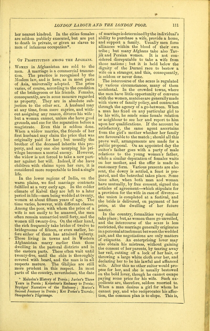 her nearest kindred. In the cities females are seldom publicly executed, but are put to death in private, or given as slaves to men of infamous occupation*. Or Prostitution among the Afghans. Women in Afghanistan are sold to the men. A marriage is a commercial transac- tion. The practice is recognised by the Moslem law, and is here, as iu most parts of Asia, universally adopted. The price varies, of course, according to the condition of the bridegroom or his friends. Females, consequently, are in some measure regarded as property. They are in absolute sub- jection to the other sex. A husband may at any time, from mere caprice, and with- out assigning any reason, divorce his wife ; but a woman cannot, unless she have good grounds, and sue for the separation before a magistrate. Even this is seldom done. When a widow marries, the friends of her first husband may claim the price that was originally paid for her ; but usually the brother of the deceased inherits this pro- perty, and any one else usurping his pri- vilege becomes a mortal enemy. However, the widow is not forced to take a new part- ner against her will. Indeed, if she have children with claims upon her care, it is considered more respectable to lead a single life. In the lower regions of India, on the warm plains, we find marriage contracts fulfilled at a very early age. In the colder climate of Kabul they are left to a later period in life—men being wedded at twenty, women at about fifteen years of age. The time varies, however, with different classes. Among the poor, with whom the price of a wife is not easily to be amassed, the men often remain unmarried until forty, and the women till twenty-five. On the other hand, the rich frequently take brides of twelve to bridegrooms of fifteen, or even earlier, be- fore either of them has attained puberty. Those living in towns and in Western Afghanistan marry earlier than those dwelling in the pastoral districts and in the eastern parts. These often wait until twenty-five, until the chin is thoioughly covered with beard, and the man is in all respects mature. The Ghiljies are still more prudent in this respect. In most parts of the country, nevertheless, the date * Malcolm's History of Persia; Javier's Three Tears in Persia ; Kotzebue's Embassy to Persia; Brydges' Narrative of the Embassy; Morier's Second Journey in Persia; Ker Porter's Travels; Stocqueler's Pilgrimage. of marriage is determined by the individual's ability to purchase a wife, provide a home, and support a family. Usually men form alliances within the blood of their own tribe; but many Afghans take also Tav- jik and Persian women. It is not con- sidered disreputable to take a wife from those nations ; but it is held below the dignity of the Durani race to bestow a wife on a stranger, and this, consequently, is seldom or never done. The intercourse of the sexes is regulated by various circumstances, many of them accidental. In the crowded towns, where the men have little opportunity of converse with the women, matches are generally made with views of family policy, and contracted through the agency of a go-between. When a man has fixed on any particular girl to be his wife, he sends some female relation or neighbour to see her and report to him upon her qualifications. If the account be satisfactory, the same agent ascertains from the girl's mother whether her family are favourable to the match; should all this prove well, arrangements are made for a public proposal. On an appointed day the suitor's father goes with a party of male relations to the young woman's father, while a similar deputation of females waits on her mother, and the offer is made in customary form. Various presents are also sent, the dowry is settled, a feast is pre- pared, and the betrothal takes place. Some time after, when both man and woman have mutually, by free consent, signed the articles of agreement—which stipulate for a provision for the wife in case of divorce— the union is completed at a festival, and the bride is delivered, on payment of her price, at the dwelling of her future master. In the country, formalities very similar take place; but, as women there go unveiled, and the intercourse of the sexes is less restricted, the marriage generally originates in a personal attachment between the wedded pair, and the negotiations are only matters of etiquette. An enterprising lover may also obtain his mistress, without gaining the consent of her parents, by tearing away her veil, cutting off a lock of her hair, or throwing a large white cloth over her, and declaring her to be his lawful and affianced wife. After this no other suitor would pro- pose for her, and she is usually bestowed on the bold lover, though he cannot escape paying some price for his wife. Such ex- pedients are, therefore, seldom resorted to. When a man desires a girl for whom he cannot pay, and who reciprocates his affec- tion, the common plan is to elope. This is,