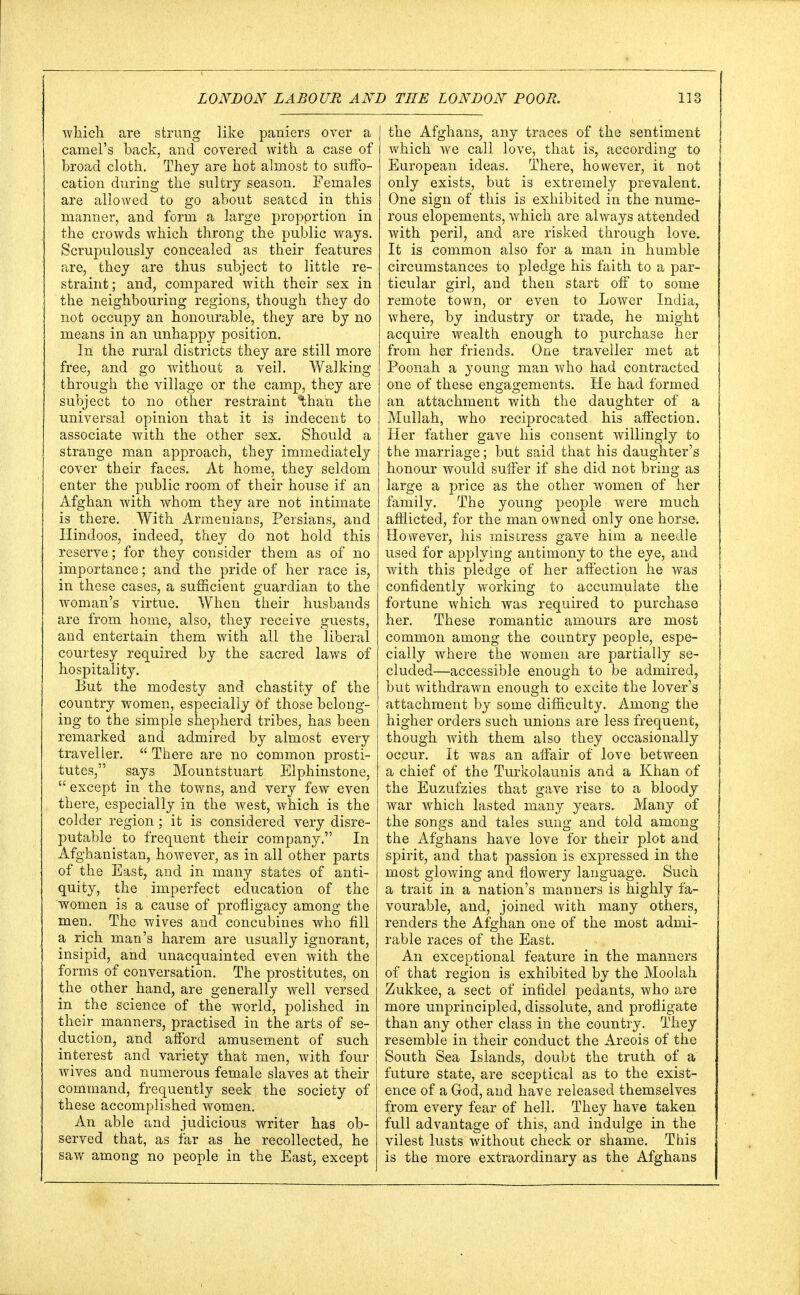 which are strung like paniers over a camel's back, and covered with a case of broad cloth. They are hot almost to suffo- cation during the sultry season. Females are allowed to go about seated in this manner, and form a large proportion in the crowds which throng the public ways. Scrupulously concealed as their features are, they are thus subject to little re- straint; and, compared with their sex in the neighbouring regions, though they do not occupy an honourable, they are by no means in an unhappy position. In the rural districts they are still more free, and go without a veil. Walking through the village or the camp, they are subject to no other restraint than the universal opinion that it is indecent to associate with the other sex. Should a strange man approach, they immediately cover their faces. At home, they seldom enter the public room of their house if an Afghan with whom they are not intimate is there. With Armenians, Persians, and Hindoos, indeed, they do not hold this reserve; for they consider them as of no importance; and the pride of her race is, in these cases, a sufficient guardian to the woman's virtue. When their husbands are from home, also, they receive guests, and entertain them with all the liberal courtesy required by the sacred laws of hospitality. But the modesty and chastity of the country women, especially of those belong- ing to the simple shepherd tribes, has been remarked and admired by almost every traveller.  There are no common prosti- tutes, says Mountstuart Elphinstone,  except in the towns, and very few even there, especially in the west, which is the colder region; it is considered very disre- putable to frequent their company. In Afghanistan, however, as in all other parts of the East, and in many states of anti- quity, the imperfect education of the women is a cause of profligacy among the men. The wives and concubines who fill a rich man's harem are usually ignorant, insipid, and unacquainted even with the forms of conversation. The prostitutes, on the other hand, are generally well versed in the science of the world, polished in their manners, practised in the arts of se- duction, and afford amusement of such interest and variety that men, with four wives and numerous female slaves at their command, frequently seek the society of these accomplished women. An able and judicious writer has ob- served that, as far as he recollected, he saw among no people in the East, except the Afghans, any traces of the sentiment which we call love, that is, according to European ideas. There, however, it not only exists, but is extremely prevalent. One sign of this is exhibited in the nume- rous elopements, which are always attended with peril, and are risked through love. It is common also for a man in humble circumstances to pledge his faith to a par- ticular girl, and then start off to some remote town, or even to Lower India, where, by industry or trade, he might acquire wealth enough to purchase her from her friends. One traveller met at Poonah a young man who had contracted one of these engagements. He had formed an attachment with the daughter of a Mullah, who reciprocated his affection. Her father gave his consent willingly to the marriage; but said that his daughter's honour would suffer if she did not bring as large a price as the other women of her family. The young people were much afflicted, for the man owned only one horse. However, his mistress gave him a needle used for applying antimony to the eye, and with this pledge of her affection he was confidently working to accumulate the fortune which was required to purchase her. These romantic amours are most common among the country people, espe- cially where the women are partially se- cluded—accessible enough to be admired, but withdrawn enough to excite the lover's attachment by some difficulty. Among the higher orders such unions are less frequent, though with them also they occasionally occur. It was an affair of love between a chief of the Turkolaunis and a Khan of the Euzufzies that gave rise to a bloody war which lasted many years. Many of the songs and tales sung and told among the Afghans have love for their plot and spirit, and that passion is expressed in the most glowing and flowery language. Such a trait in a nation's manners is highly fa- vourable, and, joined with many others, renders the Afghan one of the most admi- rable races of the East. An exceptional feature in the manners of that region is exhibited by the Moolah Zukkee, a sect of infidel pedants, who are more unprincipled, dissolute, and profligate than any other class in the country. They resemble in their conduct the Areois of the South Sea Islands, doubt the truth of a future state, are sceptical as to the exist- ence of a God, and have released themselves from every fear of hell. They have taken full advantage of this, and indulge in the vilest lusts without check or shame. This is the more extraordinary as the Afghans