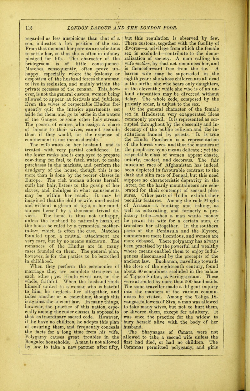 regarded as less auspicious than that of a son, indicates a low position of the sex. From that moment her parents are solicitous to settle her, so that she is often in infancy pledged for life. The character of the bridegroom is of little consequence. Matches, consequently, often prove un- happy, especially where the jealousy or despotism of the husband forces the woman to live in seclusion, and mainly within the private recesses of the zenana. This, how- ever, is not the general custom, women being allowed to appear at festivals and jubilees. Even the wives of respectable Hindus fre- quently quit the interior apartments set aside for them, and go to bathe in the waters of the Ganges or some other holy stream. The poorer, of course, who assign a share of labour to their wives, cannot seclude them if they would, for the expense of confinement is not inconsiderable. The wife waits on her husband, and is treated with very partial confidence. In the lower ranks she is employed to prepare cow-dung for fuel, to fetch water, to make purchases in the markets, and perform the drudgery of the house, though this is no more than is done by the poorer classes in Europe. The rich woman adorns herself, curls her hair, listens to the gossip of her slaves, and indulges in what amusements may be within her reach. It may be imagined that the child or wife, uneducated and without a gleam of light in her mind, amuses herself by a thousand trivial de- vices. The home is thus not unhappy, unless the husband be naturally harsh, or the house be ruled by a tyrannical mother- in-law, which is often the case. Matches founded upon a mutual attachment are very rare, but by no means unknown. The romances of the Hindus are in many cases founded on them. The general plan, however, is for the parties to be betrothed in childhood. When they perform the ceremonies of marriage they are complete strangers to each other ; yet Hindu wives are, on the whole, faithful. When the husband 'finds himself united to a woman who is hateful to him, he neglects her altogether, and takes another or a concubine, though this is against the ancient law. In many things, however, the practice of this nation, espe- cially among the ruder classes, is opposed to that extraordinary sacred code. However, if he have no children, he adopts this plan of ensuring them, and frequently conceals the facts for a long time from his wife. Polygamy causes great troubles in the Bengalee households. A man is not allowed by law to take a new partner after fifty, but this regulation is observed by few. These customs, together with the facility of divorce—a privilege from which the female sex is excluded—contribute to the demo- ralization of society. A man calling his wife mother, by that act renounces her, and is thenceforward free from the tie. A barren wife may be superseded in the eighth year ; she whose children are all dead in the birth; she who bears only daughters, in the eleventh ; while she who is of an un- kind disposition may be divorced without j delay. The whole code, composed by the ' priestly order, is unjust to the sex. Of the general character of the female sex in Hindustan very exaggerated ideas commonly prevail. It is represented as cor- rupted throughout by the obscenity and in- decency of the public religion and the in- stitutions framed by priests. It is true the Hindu Pantheon is a representation of the lowest vices, and that the manners of the people are by no means delicate ; yet the respectable class of women appear chaste, orderly, modest, and decorous. The fair muscular race of Afghanistan has indeed been depicted in favourable contrast to the dark and slim race of Bengal, but this need suppose no characteristic depravity in the latter, for the hardy mountaineers are cele- brated for their contempt of sensual plea- sures. Other parts of India exhibit their peculiar features. Among the rude Mughs of Arracan—a hunting and fishing, as well as cultivating, and formerly a pre- datory tribe—when a man wants money he pawns his wife for a certain sum, or transfers her altogether. In the southern parts of the Peninsula and the Mysore, manners are more licentious, and women are more debased. There polygamy has always been practised by the powerful and wealthy whose means enabled them to enjoy indul- gences discouraged by the precepts of the ancient law. Buchanan, travelling towards the close of the eighteenth century, found about 80 concubines secluded in the palace of Tippoo Sultan, at Seringapatam. These | were attended by more than 500 handmaids. The same traveller made a diligent inquiry into the manners of the various commu- nities he visited. Among the Teliga Di- vangas, followers of Siva, a man was allowed to take many wives, but not to hurt them, or divorce them, except for adultery. It was once the practice for the widow to bury herself alive with the body of her husband. The Shaynagas of Canara were not allowed to take a second wife unless the first had died, or had no children. The Corannas permitted polygamy, and girls