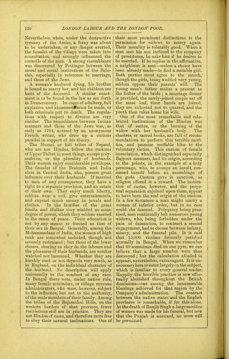 Nevertheless, when, under the destructive tyranny of the Amirs, a foray was about to be undertaken, or any danger averted, the females of the village were taken into consultation, and strongly influenced, the councils of the men. A strong resemblance was discovered by Pottinger between the moral and social institutions of the Belu- chis, especially in reference to marriage, and those of the Jews. A woman's husband dying, his brother is bound to marry her, and his children are heirs of the deceased. A similar enact- ment is to be found in the law as set forth in Deuteronomy. In cases of adultery, full expiation and atonemen#must be made, or both criminals put to death. The regula- tions with respect to divorce are very similar. The resemblance between Indian manners and those of the Jews was, i as early as 1704, noticed by an anonymous French writer, who drew up a curious parallel in support of his theory. The Muzmi, or hill tribes of Nepaul, who are not Hindus, follow the customs of Upper Thibet in most things, except poly- andrism, or the plurality of husbands. Their women enjoy considerable privileges. The females of the Brahmin and India class in Central India, also, possess great influence over their husbands. If married to men of any consequence, they have a right to a separate provision, and an estate of their own. They enjoy much liberty, seldom wear a veil, give entertainments, and expend much money in jewels and clothes. In the families of the great Sindia and Holkar they wielded no mean degree of power, which they seldom exerted in the cause of peace. Their education is not by any means so limited as that of their sex in Bengal. Generally, among the Mohammedans of India, the women of high rank are somewhat secluded, though not severely restrained ; but those of the lower classes, sharing as they do the labours and the pleasures of their husbands, are neither Avatched nor immured. Whether they are harshly used or not depends very much, as in England, on the individual character of the husband. No description will apply universally to the conduct of any race. In Bengal there were, under native rule, many female zemindars, or village revenue administrators, who were, however, subject to the influence, but not to the authority, of the male members of their family. Among the tribes of the Rajamahal Hills, on the western borders of that province, fewer restrictions still are in practice. They are not Hindus of caste, and therefore more free to obey their natural inclinations. One of their most prominent distinctions is the permission for widows to marry again. Their morality is tolerably good. When a man sees his son inclined to the company of prostitutes, he asks him if he desires to be married. If he replies in the affirmative, a neighbour is sent—unless a choice have been already made—to find a suitable girl. Both parties must agree to the match,- though the girls, being wedded very young, seldom oppose their parents' will. The young man's father makes a present to the father of the bride ; a marriage dinner is provided, the newly-joined couple eat off the same leaf, their hands are joined, they are exhorted not to quarrel, and the youth then takes home his wife. One of the most remarkable and cele- brated institutions of the^ Hindus was that of suttee, or the burning of the widow with her husband's body. The j shastres, or sacred books, are full of recom- mendations to perform this terrible sacri- fice, and promise ineffable bliss to the voluntary victim. This custom of female immolation, which distinguished especially Rajpoot manners, had its origin, according to the priests, in the example of a holy | personage, who, to avenge an insult, con- sumed herself before an assemblage of the god3. Custom gave it sanction, as religion offered it a reward. The institu- tion of castes, however, and the perpe- tual separation enjoined upon them, appear to have been the real origin of the custom. In a few instances a man might marry a woman of inferior order, but in no case could she descend. Polygamy being prac- tised, men continually left numerous young widows, who, being forbidden under the pain of damnation, to contract a second engagement, had to choose between infamy, misery, and the funeral pile. It is said that 15,000 victims formerly perished annually in Bengal. When we remember that 60 sometimes died on one pyre, we can believe that a large number were thus destroyed ; but the calculation alluded to appears, nevertheless, extravagant. It is un- necessary here to enter largely on the subj ec t, which is familiar to every general reader. Happily the horrible practice is now effec- tually abolished throughout the British dominions-—one among the innumerable blessings achieved for that region by the Company's administration. The contrast between the native states and the English provinces is remarkable, if for this alone. At the death of Runjit Singh a large sacrifice of women was made for his funeral, but now that the Punjab is annexed, no more will be permitted.