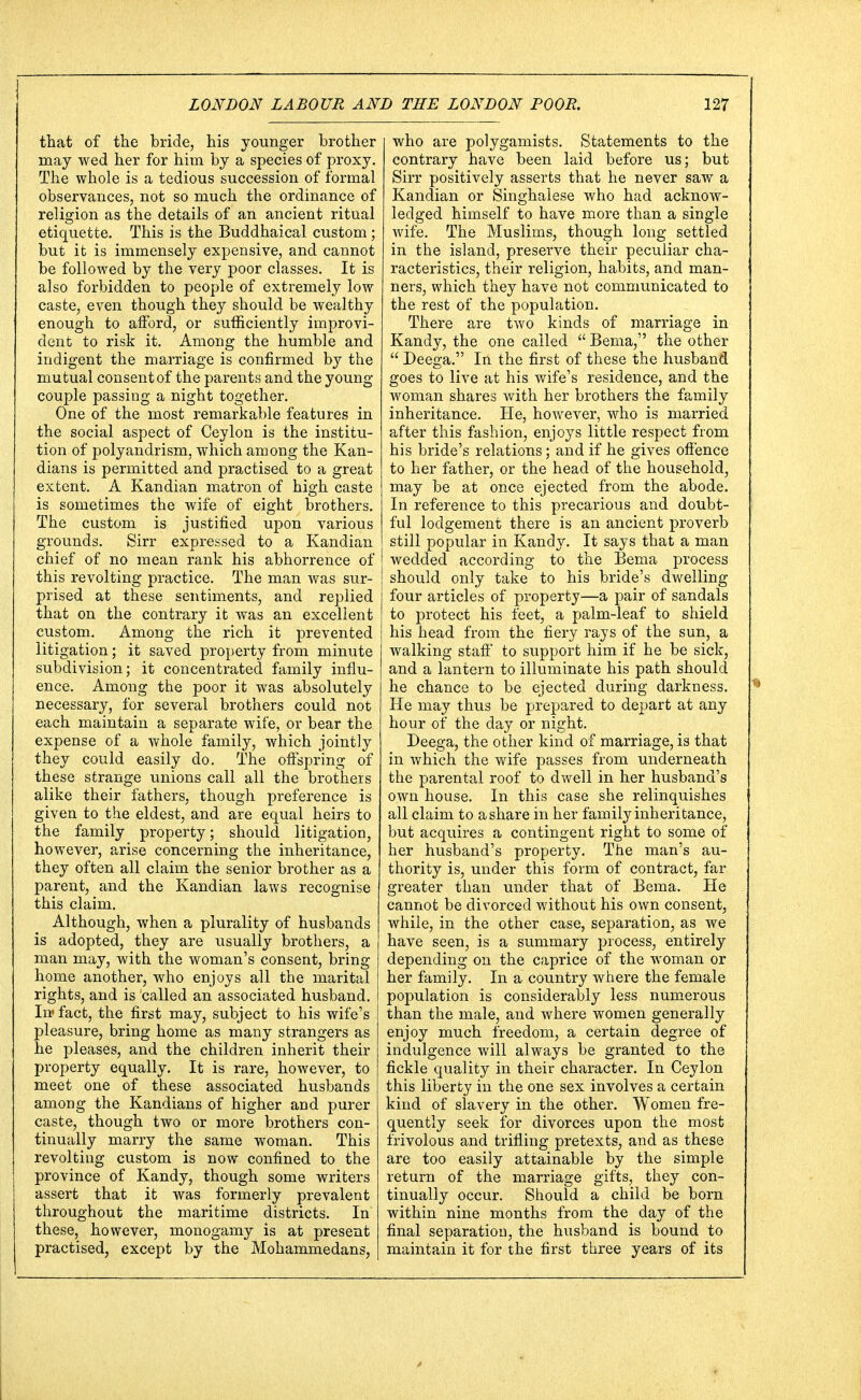that of the bride, his younger brother may wed her for him by a species of proxy. The whole is a tedious succession of formal observances, not so much the ordinance of religion as the details of an ancient ritual etiquette. This is the Buddhaical custom; but it is immensely expensive, and cannot be followed by the very poor classes. It is also forbidden to people of extremely low caste, even though they should be wealthy enough to afford, or sufficiently improvi- dent to risk it. Among the humble and indigent the marriage is confirmed by the mutual consent of the parents and the young- couple passing a night together. One of the most remarkable features in the social aspect of Ceylon is the institu- tion of polyandrism, which among the Kan- dians is permitted and practised to a great extent. A Kandian matron of high caste is sometimes the wife of eight brothers. The custom is justified upon various grounds. Sirr expressed to a Kandian chief of no mean rank his abhorrence of this revolting practice. The man was sur- prised at these sentiments, and replied that on the contrary it was an excellent custom. Among the rich it prevented litigation; it saved property from minute subdivision; it concentrated family influ- ence. Among the poor it was absolutely necessary, for several brothers could not each maintain a separate wife, or bear the expense of a whole family, which jointly they could easily do. The offspring of these strange unions call all the brothers alike their fathers, though preference is given to the eldest, and are equal heirs to the family property; should litigation, however, arise concerning the inheritance, they often all claim the senior brother as a parent, and the Kandian laws recognise this claim. Although, when a plurality of husbands is adopted, they are usually brothers, a man may, with the woman's consent, bring home another, who enjoys all the marital rights, and is called an associated husband. In» fact, the first may, subject to his wife's pleasure, bring home as many strangers as he pleases, and the children inherit their property equally. It is rare, however, to meet one of these associated husbands among the Kandians of higher and purer caste, though two or more brothers con- tinually marry the same woman. This revolting custom is now confined to the province of Kandy, though some writers assert that it was formerly prevalent throughout the maritime districts. In these, however, monogamy is at present practised, except by the Mohammedans, who are polygamists. Statements to the contrary have been laid before us; but Sirr positively asserts that he never saw a Kandian or Singhalese who had acknow- ledged himself to have more than a single wife. The Muslims, though long settled in the island, preserve their peculiar cha- racteristics, their religion, habits, and man- ners, which they have not communicated to the rest of the population. There are two kinds of marriage in Kandy, the one called  Berna, the other  Deega. In the first of these the husband goes to live at his wife's residence, and the woman shares with her brothers the family inheritance. He, however, who is married after this fashion, enjoys little respect from his bride's relations; and if he gives offence to her father, or the head of the household, may be at once ejected from the abode. In reference to this precarious and doubt- ful lodgement there is an ancient proverb still popular in Kandy. It says that a man wedded according to the Bema process should only take to his bride's dwelling four articles of property—a pair of sandals to protect his feet, a palm-leaf to shield his head from the fiery rays of the sun, a walking staff to support him if he be sick, and a lantern to illuminate his path should he chance to be ejected during darkness. He may thus be prepared to depart at any hour of the day or night. Deega, the other kind of marriage, is that in which the wife passes from underneath the parental roof to dwell in her husband's own house. In this case she relinquishes all claim to a share in her family inheritance, but acquires a contingent right to some of her husband's property. The man's au- thority is, under this form of contract, far greater than under that of Bema. He cannot be divorced without his own consent, while, in the other case, separation, as we have seen, is a summary process, entirely depending on the caprice of the woman or her family. In a country where the female population is considerably less numerous than the male, and where women generally enjoy much freedom, a certain degree of indulgence will always be granted to the fickle quality in their character. In Ceylon this liberty in the one sex involves a certain kind of slavery in the other. Women fre- quently seek for divorces upon the most frivolous and trifling pretexts, and as these are too easily attainable by the simple return of the marriage gifts, they con- tinually occur. Should a child be born within nine months from the day of the final separation, the husband is bound to maintain it for the first three years of its