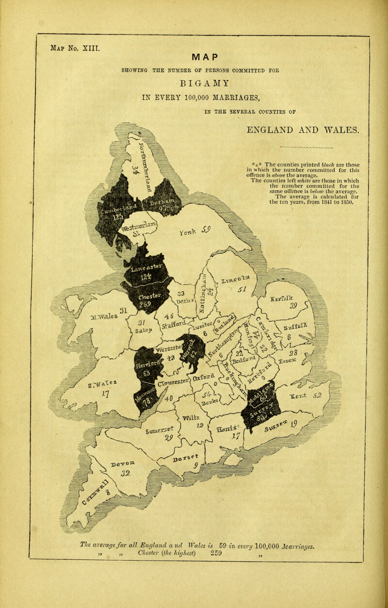 BIGAMY IN EVERY 100,000 MARRIAGES, IN THE SEVERAL COUNTIES OF ENGLAND AND WALES. *** The counties printed black are those in which the number committed for this offence is above the average. The counties left white are those in which the number committed for the same offence is below the average. The average is calculated for the ten years, from 1841 to 1850. The average for all England a nd Wales is 59 in every 100,000 Marriages. „ „ Chester (the highest) 259 „