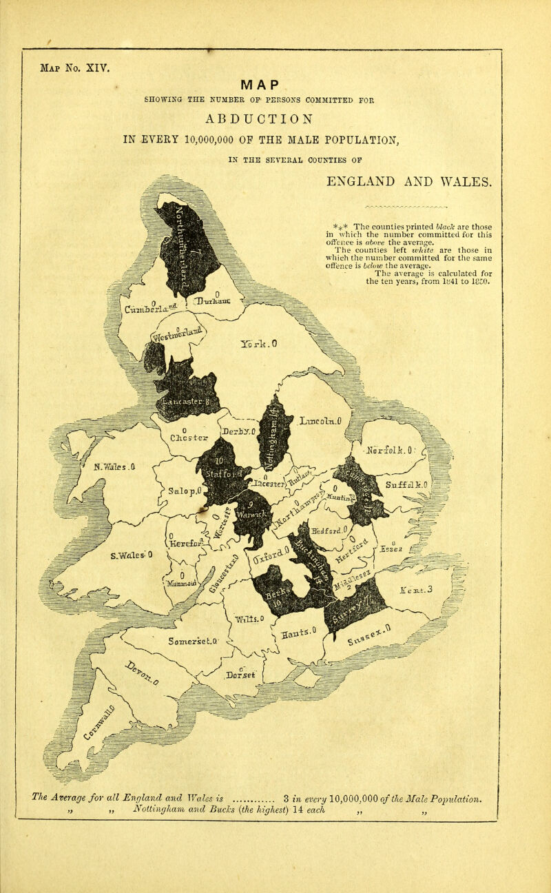 Map No. XIV. MAP SHOWING- THE NUMBER OF PERSONS COMMITTED FOR ABDUCTION IN EVERY 10,000,000 OF THE MALE POPULATION, IN THE SEVERAL COUNTIES OF ENGLAND AND WALES. *#* The counties printed black are those in which the number committed for this offence is above the average. The counties left white are those in which the number committed for the same offence is below the average. The average is calculated for the ten years, from lt!41 to 1CS0. The Average for all England and Wales is 3 m every 10,000,000 of the Male Popidation. „ „ Nottingham and Bucks {the highest) 14 each „ „