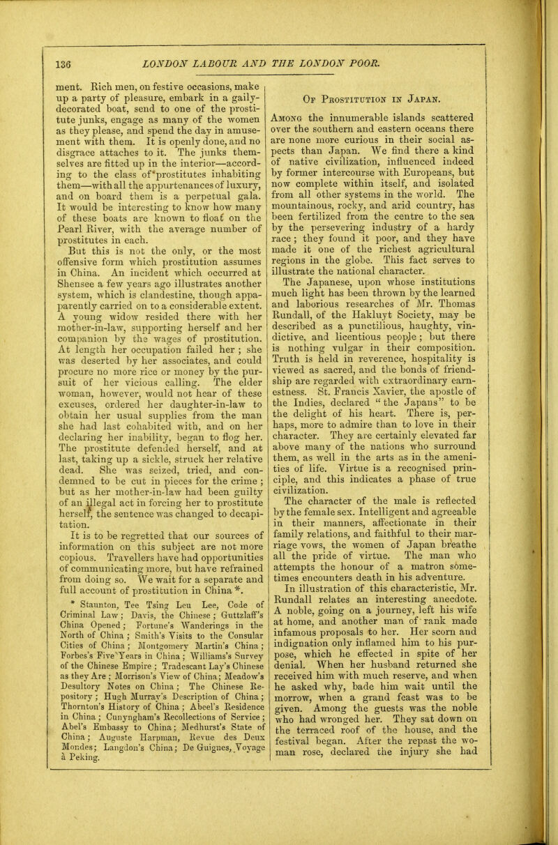 ment. Rich men, on festive occasions, make up a party of pleasure, embark in a gaily- decorated boat, send to one of the prosti- tute junks, engage as many of the women as they please, and spend the day in amuse- ment with them. It is openly done, and no disgrace attaches to it. The junks them- selves are fitted up in the interior—accord- ing to the class of 'prostitutes inhabiting them—with all the appurtenances of luxury, and on board them is a perpetual gala. It would be interesting to know how many of these boats are known to float' on the Pearl River, with the average number of prostitutes in each. But this is not the only, or the most offensive form which prostitution assumes in China. An incident which occurred at Shensee a few years ago illustrates another system, which is clandestine, though appa- parently carried on to a considerable extent. A young widow resided there with her mother-in-law, supporting herself and her companion by the wages of prostitution. At length her occupation failed her ; she was deserted by her associates, and could procure no more rice or money by the pur- suit of her vicious calling. The elder woman, however, would not hear of these excuses, ordered her daughter-in-law to obtain her usual supplies from the man she had last cohabited with, and on her declaring her inability, began to flog her. The prostitute defended herself, and at last, taking up a sickle, struck her relative dead. She was seized, tried, and con- demned to be cut in pieces for the crime ; but as her mother-in-law had been guilty of an illegal act in forcing her to prostitute herself*, the sentence was changed to decapi- tation. It is to be regretted that our sources of information on this subject are not more copious. Travellers have had opportunities of communicating more, but have refrained from doing so. We wait for a separate and full account of prostitution in China * Staunton, Tee Tsing Leu Lee, Code of Criminal Law; Davis, the Chinese ; Guttzlaff's China Opened; Fortune's Wanderings in the North of China ; Smith's Visits to the Consular Cities of China; Montgomery Martin's China ; Forbes's FiveTears in China ; Williams's Survey of the Chinese Empire ; Tradescant Lay's Chinese as they Are ; Morrison's View of China; Meadow's Desultory Notes on China; The Chinese Re- pository ; Hugh Murray's Description of China; Thornton's History of China ; Abeel's Residence in China ; Cunyngham's Recollections of Service ; Abel's Embassy to China; Medhurst's State of China • Auguste Harpman, Revue des Deux Mondes; Langdon's China; De Gfuignes, Voyage a Peking. Of Prostitution in Japan. Among the innumerable islands scattered over the southern and eastern oceans there are none more curious in their social as- pects than Japan. We find there a kind of native civilization, influenced indeed by former intercourse with Europeans, but now complete within itself, and isolated from all other systems in the world. The mountainous, rocky, and arid country, has been fertilized from the centre to the sea by the persevering industry of a hardy race ; they found it poor, and they have | made it one of the richest agricultural regions in the globe. This fact serves to illustrate the national character. The Japanese, upon whose institutions much light has been thrown by the learned and laborious researches of Mr. Thomas Rundall, of the Hakluyt Society, may be described as a punctilious, haughty, vin- j dictive, and licentious peopje ; but there ; is nothing vulgar in their composition. Truth is held in reverence, hospitality is viewed as sacred, and the bonds of friend- ship are regarded with extraordinary earn- estness. St. Francis Xavier, the apostle of the Indies, declared the Japans to be the delight of his heart. There is, per- haps, more to admire than to love in their character. They are certainly elevated far above many of the nations who surround them, as well in the arts as in the ameni- ties of life. Virtue is a recognised prin- ciple, and this indicates a phase of true civilization. The character of the male is reflected by the female sex. Intelligent and agreeable in their manners, affectionate in their family relations, and faithful to their mar- riage vows, the women of Japan breathe all the pride of virtue. The man who attempts the honour of a matron some- times encounters death in his adventure. In illustration of this characteristic, Mr. Rundall relates an interesting anecdote. A noble, going on a journey, left his wife at home, and another man of -rank made infamous proposals to her. Her scorn and indignation only inflamed him to his pur- pose, which he effected in spite of her denial. When her husband returned she received him with much reserve, and when he asked why, bade him wait until the morrow, when a grand feast was to be given. Among the guests was the noble who had wronged her. They sat down on the terraced roof of the house, and the festival began. After the repast the wo- man rose, declared the injury she had