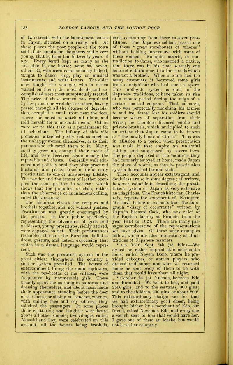 of two streets, with the handsomest houses in Japan, situated on a rising hill. At these places the poor people of the town sold their handsome daughters while very young, that is, from ten to twenty years of age. Every bawd kept as many as she was able in one house; some had seven, others 30, who were commodiously lodged, taught to dance, sing, play on musical instruments, and write letters. The elder ones taught the younger, who in return waited on them; the most docile.and ac- complished were most sumptuously treated. The price of these women was regulated by law; and one wretched creature, having passed through all the degrees of degrada- tion, occupied a small room near the door, where she acted as watch all night, and sold herself for a miserable coin. Others were set to this task as a punishment for ill behaviour. The infamy of this vile profession attached justly, not so much to the unhappy women themselves, as to their parents who educated them to it. Many, as they grew up, changed their mode of life, and were received again among the reputable and chaste. Generally well edu- cated and politely bred, they often procured husbands, and passed from a life of daily prostitution to one of unswerving fidelity. The pander and the tanner of leather occu- pied the same position in society; which shows that the prejudice of class, rather than the abhorrence of an infamous calling, ruled the Japanese. The historian classes the temples and brothels together, and not without justice. Prostitution was greatly encouraged by the priests. In their public spectacles, representing the adventures of gods and goddesses, young prostitutes, richly attired, were engaged to act. Their performances resembled those of the European ballet— dress, gesture, and action expressing that which in a drama language would repre- sent. Such was the prostitute system in the great cities; throughout the country a similar ^ system prevailed. The houses of entertainment lining the main highways, with the tea-booths of the villages, were frequented by innumerable girls. These usually spent the morning in painting and dressing themselves, and about noon made their appearance standing before the door of the house, or sitting on benches, whence, with smiling face and coy address, they solicited the passengers. In some places their chattering and laughter were heard above all other sounds; two villages, called Akasaki and Goy, were celebrated on this account, all the houses being brothels, each containing from three to seven pros- titutes. The Japanese seldom passed one of these great storehouses of whores without holding intercourse with some of these women. Kcempfer asserts, in con- tradiction to Caras, who married a native, that there was in his time scarcely one house of entertainment in the islands which was not a brothel. When one inn had too many customers, it borrowed some girls from a neighbour who had some to spare. This profligate system is said, in the Japanese traditions, to have taken its rise at a remote period, during the reign of a certain martial emperor. That monarch, who was perpetually marching his armies to and fro, feared lest his soldiers should become weary of separation from their wives; he therefore licensed public and private brothels, which multiplied to such an extent that Japan came to be known as  the bawdy-house of China. This was in allusion to a period when prostitution was made in that empire an unlawful calling, and suppressed by severe laws. The people, deprived of the resources they had formerly enjoyed at home, made Japan the place of resort; so that its prostitution system flourished far and wide. These accounts appear extravagant, and doubtless are so in some degree; all writers, however, coincide in describing the prosti- tution system of Japan as very extensive and flagitious. The French historian, Charle- roix, repeats the statement of Kcempfer. We have before us extracts from the auto- graph  diary of occurrants written by Captain Richard Cock, who was chief of the English factory at Firando, from the year 1613 to 1623. There are many pas- sages corroborative of the rejjresentations we have given. Of these some examples follow, which are also interesting as illus- trations of Japanese manners. aj>. 1616, Sept. 8th (at Edo).—We dyned or rather supped at a merchant's house called Neyem l)ono, where he pro- vided caboques, or women players, who danced and sung; and when we returned home he sent every of them to lie with them that would have them all night. ,  October 24 (at Yuenda, between Edo and Firando.)—We went to bed, and paid 3500 gins; and to the servants, 300 gins; and to the children, 200 gins, or about 200/. This extraordinary charge was for that we had extraordinary good cheer, being brought hither by a merchant of Edo, our friend, called Neyemon Edo, and every one a wench sent to him that would have her. I gave one of them an ichebo, but would not have her company.