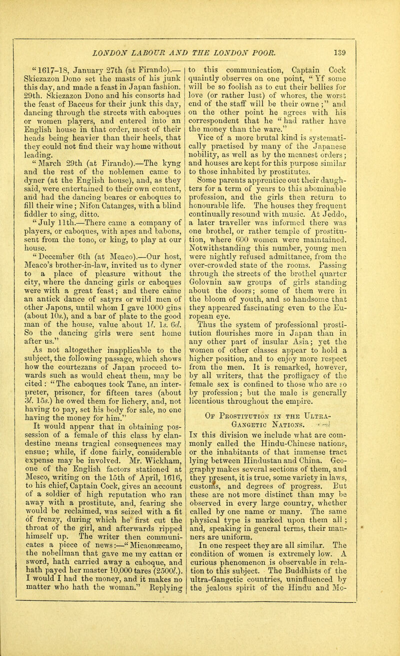 1617-18, January 27th (at Firando).-— Skiezazon Dono set the masts of his junk this day, and made a feast in Japan fashion. 29th. Skiezazon Dono and his consorts had the feast of Baccus for their junk this day, dancing through the streets with caboques or women players, and entered into an English house in that order, most of their heads being heavier than their heels, that they could not find their way home without leading. March 29th (at Firando).—The kyng and the rest of the noblemen came to dyner (at the English house), and, as they said, were entertained to their own content, and had the dancing beares or caboques to fill their wine; Nifon Catanges, with a blind fiddler to sing, ditto. July 11th.—There came a company of players, or caboques, with apes and babons, sent from the tono, or king, to play at our house. December 6th (at Meaco).—Our host, Meaco's brother-in-law, invited us to dyner to a place of pleasure without the city, where the dancing girls or caboques were with a great feast; and there came an antick dance of satyrs or wild men of other Japons, until whom I gave 1000 gins (about 10s.), and a bar of plate to the good man of the house, value about 11. Is. 6d. So the dancing girls were sent home after us. As not altogether inapplicable to the subject, the following passage, which shows how the courtezans of Japan proceed to- wards such as would cheat them, may be cited :  The caboques took Tane, an inter- preter, prisoner, for fifteen tares (about 31. 15s.) he owed them for lichery, and, not having to pay, set his body for sale, no one having the money for him. It would appear that in obtaining pos- session of a female of this class by clan- destine means tragical consequences may ensue; while, if done fairly, considerable expense may be involved. Mr. Wickham, one of the English factors stationed at Mesco, writing on the 15th of April, 1616, to his chief, Captain Cock, gives an account of a soldier of high reputation who ran away with a prostitute, and, fearing she would be reclaimed, was seized with a fit of frenzy, during which he' first cut the throat of the girl, and afterwards ripped himself up. The writer then communi- cates a piece of news:—Micaoneecamo, the nobellman that gave me my cattan or sword, hath carried away a caboque, and hath payed her master 10,000 tares (25001.). I would I had the money, and it makes no matter who hath the woman. Replying to this communication, Captain Cock quaintly observes on one point,  Yf some will be so foolish as to cut their bellies for love (or rather lust) of whores, the worst end of the staff will be their owne ; and on the other point he agrees with his correspondent that he  had rather have the money than the ware. Vice of a more brutal kind is systemati- cally practised by many of the Japanese nobility, as well as by the meanest orders; and houses are kept for this purpose similar to those inhabited by prostitutes. Some parents apprentice out their daugh- ters for a term of years to this abominable profession, and the girls then return to honourable life. The houses they frequent continually resound with music. At Jeddo, a later traveller was informed there was one brothel, or rather temple of prostitu- tion, where 600 women were maintained. Notwithstanding this number, young men were nightly refused admittance, from the over-crowded state of the rooms. Passing through the streets of the brothel quarter Golovnin saw groups of girls standing about the doors; some of them were in the bloom of youth, and so handsome that they appeared fascinating even to the Eu- ropean eye. Thus the system of professional prosti- tution flourishes more in Japan than in any other part of insular Asia; yet the women of other classes appear to hold a higher position, and to enjoy more respect from the men. It is remarked, however, by all writers, that the profligacy of the female sex is confined to those who are so by profession; but the male is generally licentious throughout the empire. Of Prostitution w the Ultba- Gangetic Nations. . In this division we include what are com- monly called the Hindu-Chinese nations, or the inhabitants of that immense tract lying between Hindustan and China. Geo- graphy makes several sections of them, and they present, it is true, some variety in laws, custonfs, and degrees of progress. But these are not more distinct than may be observed in every large country, whether called by one name or many. The same physical type is marked upon them all ; and, speaking in general terms, their man- ners are uniform. In one respect they are all similar. The condition of women is extremely low. A curious phenomenon is observable in rela- tion to this subject. The Buddhists of the ultra-Gangetic countries, uninfluenced by the jealous spirit of the Hindu and Mo-