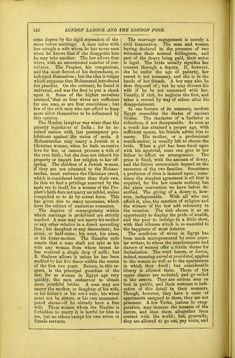 some degree by the rigid separation of the sexes before marriage. A man takes with less scruple a wife whom he has never seen when he knows that if she disappoint him he may take another. The law allows four wives, with an unrestricted number of con- cubines. The Prophet, his companions, and the most devout of his descendants, so indulged themselves ; but the idea is vulgar which supposes that Mohammed introduced the practice. On the contrary, he found it universal, and was the first to put a check upon it. Some of the higher moralists contend,that as four wives are sufficient for one man, so are four concubines ; but few of the rich men who can afford to keep more allow themselves to be influenced by this opinion. The Muslim lawgiver was wiser than the priestly legislators of India ; for he in- sulted nature with less peremptory pro- hibitions against the union of sects. A Mohammedan may marry a Jewish or a Christian woman, when he feels excessive love for her, or cannot procure a wife of the true faith; but she does not inherit his property or impart her religion to her off- spring. The children of a Jewish woman, if they are not educated to the Moham- medan, must embrace the Christian creed, which is considered better than their own. In this we find a privilege reserved by the male sex to itself, for a woman of the Pro- phet's faith dare not marry an infidel, unless compelled so to do by actual force. This has given rise to many apostasies, which form the subject of numerous romances. The degrees of consanguinity within which marriage is prohibited are strictly marked. A man may not marry his mother or any other relative in a direct ascending line ; his daughter or any descendant; his sister, or half-sister; his aunt, his niece, or his foster-mother. The Hanafee code enacts that a man shall not take as his wife any woman from whose breast he has received a single drop of milk; but E. Shafseee allows it unless he has been suckled by her five times within the course of the first two years. Nature, in this re- spect, is the principal guardian of the law, for as women in Egypt age very quickly, the men endeavour to obtain more youthful brides. A man may not marry the mother, or daughter of his wife, or his father's or his son's wife; his wives must not be sisters, or his own unemanci- pated slaves—if he already have a free wife. Those women whom the Muslim is forbidden to marry it is lawful for him to see, but no others except his own wives or female servants. The marriage engagement is merely a civil transaction. The man and woman having declared in the presence of two witnesses their mutual willingness, and part of the dowry being paid, their union is legal. The bride usually signifies her consent through a deputy. If, however, she be under the age of puberty, her assent is not necessary, and she is in the hands of her friends. A boy may also be thus disposed of; but he may divorce his wife if he be not contented with her. Usually, if rich, he neglects the first, and takes a second by way of solace after his disappointment. In one feature of its manners, modern Egypt resembles the States of ancient Greece. The character of a bachelor is ridiculous, if not disreputable. As soon as a youth has attained a proper age, with sufficient means, his friends advise him to marry. His mother, or a professional match-maker, is usually left to choose the bride. When a girl has been fixed upon with his approval, some one goes to her father to effect an arrangement. The price is fixed, with the amount of dowry, and the future ceremonials depend on the resources of the two families. Sometimes a profusion of rites is insisted upon; some- times the simplest agreement is all that is required, for the law exacts nothing but the' plain convention we have before de- scribed. The giving of a dowry is, how- ever, indispensable. With all who can afford it, also, the sanction of religion and the witness of the law add solemnity to the occasion. The rich choose it as an opportunity to display the pride of wealth, and the poor to indulge in a little show, with that idleness which is so essential to the happiness of most Asiatics. The condition of wives in Egypt has been much misrepresented by some popu- lar writers, to whom the imprisonment and slavery of women offer a fertile theme for declamation. The word harem, or harim, indeed, meaning sacred orprohibited, applies to the women as well as to the apartments in which they dwell; but considerable liberty is allowed them. Those of the upper classes are secluded, and go veiled in the streets. They are seldom seen on foot in public, and their costume is indi- cative of this detail in their manners. Though, however, they have a suite of apartments assigned to them, they are not prisoners. A few Turks, jealous to exag- geration, may immure the inmates of the harem, and shut them altogether from contact with the world; but, generally, they are allowed to go out, pay visits, and