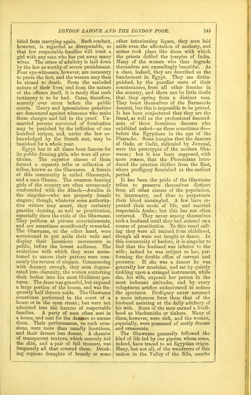 bited from marrying again. Such conduct, however, is regarded as disreputable, so that few respectable families will trust a girl with any man who has put away many wives. The crime of adultery is laid down by the law as worthy of severe punishment. Four eye-witnesses, however, are necessary to prove the fact, and the woman may then be stoned to death. From the secluded nature of their lives/ and from the nature of the offence itself, it is rarely that such testimony is to be had. Cases, therefore, scarcely ever occur before the public courts. Heavy and ignominious penalties are denounced against witnesses who make these charges and fail in the proof. Un- married persons convicted of fornication may be punished by the infliction of one hundred stripes, and, under the law ac- knowledged by the Sumrh sect, may be banished for a whole year. Egypt has in all times been famous for its public dancing girls, who were all pros- titutes. The superior classes of them formed a separate tribe or collection of tribes, known as the Ghawazee. A female of this community is called Ghazeeyeh, and a man Ghazee. The common dancing girls of the country are often erroneously confounded with the Almeh—Awalim in the singular—who are properly female singers; though, whatever some authorita- tive writers may assert, they certainly practise dancing, as well as prostitution, especially since the exile of the Ghawazee. They perform at private entertainments, and are sometimes munificently rewarded. The Ghawazee, on the other hand, were accustomed to put aside their veils and display their licentious movements in public, before the lowest audience. The evolutions with which they were accus- tomed to amuse their patrons were com- monly the reverse of elegant. Commencing with decency enough, they soon degene- rated into obscenity, the women contorting their bodies into the most libidinous pos- tures. The dress was graceful, but exposed a large portion of the bosom, and was fre- quently half thrown aside. The Ghawazee sometimes performed in the court of a house or in the open street; but were not admitted into the harems of respectable families. A party of men often met in a house, and sent for the dancers to amuse them. Their performances, on such occa- sions, were more than usually licentious, and their dresses less decent. A chemise of transparent texture, which scarcely hid the skin, and a pair of full trousers, was frequently all that covered them. Drink- ing copious draughts of brandy or some other intoxicating liquor, they soon laid aside even the affectation of modesty, and scenes took place like those with which the priests defiled the temples of India. Many of the women who thus degrade themselves are exceedingly beautiful. As a class, indeed, they are described as the handsomest in Egypt. They are distin- guished, by the peculiar caste of their countenances, from all other females in the country, and there can be little doubt that they spring from a distinct race. They boast themselves of the Barmecide descent, but this is impossible to be proved. It has been conjectured that they are the lineal, as well as the professional descend- ants of those licentious dancers who exhibited naked—as these sometimes do— before the Egyptians in the age of the Pharaohs. Some imagine that the dancers of Gade, or Cadiz, ridiculed by Juvenal, were the prototypes of the modern Gha- wazee; but it has been supposed, with more reason, that the Phoenicians intro- duced the practice thither from the East, where profligacy flourished at the earliest period. It has been the pride of the Ghawazee tribes to preserve themselves distinct from all other classes of the population, to intermarry, and thus to perpetuate their blood unmingled. A few have re- pented their mode of life, and married respectable Arabs; but this has not often occurred. They never among themselves took a husband until they had entered on a course of prostitution. To this venal call- ing they were all trained from childhood, though all were not taught to dance. In this community of harlots, it is singular to find that the husband was inferior to the wife; indeed he was subject to her, per- forming the double office of servant and procurer. If she was a dancer he was generally her musician, and sat by quietly tinkling upon a stringed instrument, while she, his wife, exposed her person in the most indecent attitudes, and by every voluptuous artifice endeavoured to seduce the spectator. Profligacy never assumed a more infamous form than that of the husband assisting at the daily adultery of his wife. Some of the men earned a liveli- hood as blacksmiths or tinkers. Many of them, however, were rich, and the women, especially, were possessed of costly dresses and ornaments. The Ghawazee generally followed the kind of life led by our gipsies, whom some, indeed, have traced to an Egyptian origin. Many, but not all, of the wanderers of this nation in the Valley of the Nile, ascribe