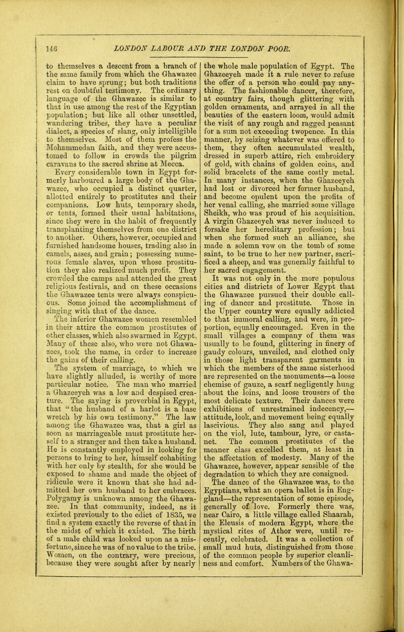to themselves a descent from a branch of the same family from which the Ghawazee claim to have sprung; but both traditions rest on doubtful testimony. The ordinary language of the Ghawazee is similar to that in use among the rest of the Egyptian population; but like all other unsettled, Tendering tribes, they have a peculiar dialect, a species of slang, only intelligible to themselves. Most of them profess the Mohammedan faith, and they were accus- tomed to follow in crowds the pilgrim caravans to the sacred shrine at Mecca. Every considerable town in Egypt for- merly harboured a large body of the Gha- wazee, who occupied a distinct quarter, allotted entirely to prostitutes and their companions. Low huts, temporary sheds, or tents, formed their usual habitations, since they were in the habit of frequently transplanting themselves from one district to another. Others, however, occupied and furnished handsome houses, trading also in camels, asses, and grain; possessing nume- rous female slaves, upon whose prostitu- tion they also realized much profit. They crowded the camps and attended the great religious festivals, and on these occasions the Ghawazee tents were always conspicu- ous. Some joined the accomplishment of singing with that of the dance. The inferior Ghawazee women resembled in their attire the common prostitutes of other classes, which also swarmed in Egypt. Many of these also, who were not Ghawa- zees, took the name, in order to increase the gains of their calling. The system of marriage, to which we have slightly alluded, is worthy of more particular notice. The man who married a Ghazeeyeh was a low and despised crea- ture. The saying is proverbial in Egypt, that the husband of a harlot is a base wretch by his own testimony. The law among the Ghawazee was, that a girl as soon as marriageable must prostitute her- self to a stranger and then take a husband. He is constantly employed in looking for persons to bring to her, himself cohabiting with her only by stealth, for she would be exposed to shame and made the object of ridicule were it known that she had ad- mitted her own husband to her embraces. Polygamy is unknown among the Ghawa- zee. In that community, indeed, as it existed previously to the edict of 1835, we find a system exactly the reverse of that in the midst of which it existed. The birth of a male child was looked upon as a mis- fortune, since he was of no value to the tribe. Women, on the contrary, were precious, because they were sought after by nearly the whole male population of Egypt. The Ghazeeyeh made it a rule never to refuse the offer of a person who could pay any- thing. The fashionable dancer, therefore, at country fairs, though glittering with golden ornaments, and arrayed in all the beauties of the eastern loom, would admit the visit of any rough and ragged peasant for a sum not exceeding twopence. In this manner, by seizing whatever was offered to them, they often accumulated wealth, dressed in superb attire, rich embroidery of gold, with chains of golden coins, and solid bracelets of the same costly metal. In many instances, when the Ghazeeyeh had lost or divorced her former husband, and become opulent upon the profits of her venal calling, she married some village Sheikh, who was proud of his acquisition. A virgin Ghazeeyeh was never induced to forsake her hereditary profession; but when she formed such an alliance, she made a solemn vow on the tomb of some saint, to be true to her new partner, sacri- ficed a sheep, and was generally faithful to her sacred engagement. It was not only in the more populous cities and districts of Lower Egypt that the Ghawazee pursued their double call- ing of dancer and prostitute. Those in the Upper country were equally addicted to that immoral calling, and were, in pro- portion, equally encouraged. Even in the small villages a company of them was usually to be found, glittering in finery of gaudy colours, unveiled, and clothed only in those light transparent garments in which the members of the same sisterhood are represented on the monuments—a loose chemise of gauze, a scarf negligently hung about the loins, and loose trousers of the most delicate texture. Their dances were exhibitions of unrestrained indecency,— attitude, look, and movement being equally lascivious. They also sang and played on the viol, lute, tambour, lyre, or Casta- net. The common prostitutes of the meaner class excelled them, at least in the affectation of modesty. Many of the Ghawazee, however, appear sensible of the degradation to which they are consigned. The dance of the Ghawazee was, to the Egyptians, what an opera ballet is in Eng- gland—the representation of some episode, generally of. love. Formerly there was, near Cairo, a little village called Shaarah, the Eleusis of modern Egypt, where the mystical rites of Athor were, until re- cently, celebrated. It was a collection of small mud huts, distinguished from those of the common people by superior cleanli- ness and comfort. Numbers of the Ghawa-