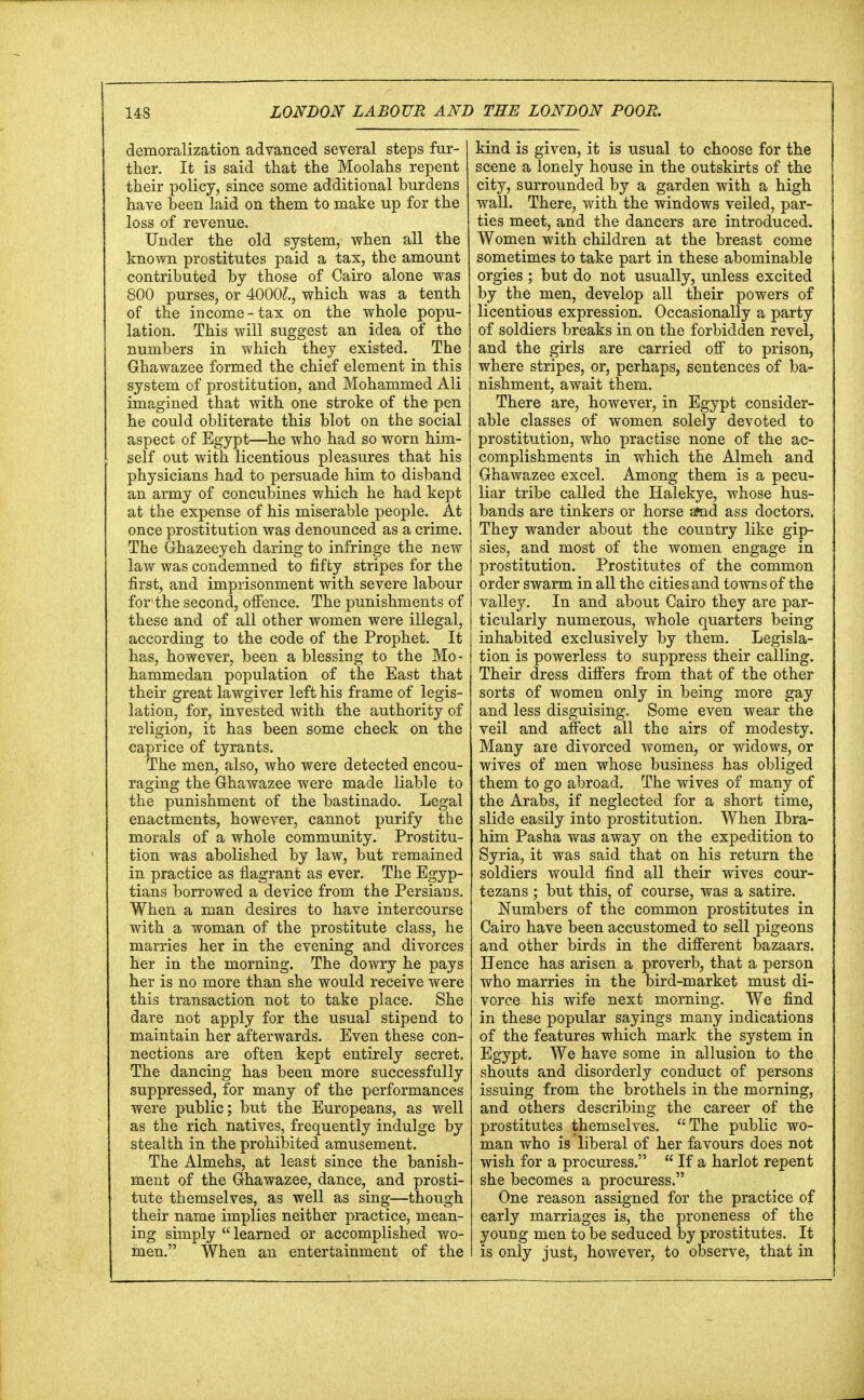 demoralization advanced several steps fur- ther. It is said that the Moolahs repent their policy, since some additional burdens have been laid on them to make up for the loss of revenue. Under the old system, when all the known prostitutes paid a tax, the amount contributed by those of Cairo alone was 800 purses, or 4000?., which was a tenth of the income-tax on the whole popu- lation. This will suggest an idea of the numbers in which they existed. The Ghawazee formed the chief element in this system of prostitution, and Mohammed Ali imagined that with one stroke of the pen he could obliterate this blot on the social aspect of Egypt—he who had so worn him- self out with licentious pleasures that his physicians had to persuade him to disband an army of concubines which he had kept at the expense of his miserable people. At once prostitution was denounced as a crime. The Ghazeeyeh daring to infringe the new law was condemned to fifty stripes for the first, and imprisonment with severe labour for the second, offence. The punishments of these and of all other women were illegal, according to the code of the Prophet. It has, however, been a blessing to the Mo- hammedan population of the East that their great lawgiver left his frame of legis- lation, for, invested with the authority of religion, it has been some check on the caprice of tyrants. The men, also, who were detected encou- raging the Ghawazee were made liable to the punishment of the bastinado. Legal enactments, however, cannot purify the morals of a whole community. Prostitu- tion was abolished by law, but remained in practice as flagrant as ever. The Egyp- tians borrowed a device from the Persians. When a man desires to have intercourse with a woman of the prostitute class, he marries her in the evening and divorces her in the morning. The dowry he pays her is no more than she would receive were this transaction not to take place. She dare not apply for the usual stipend to maintain her afterwards. Even these con- nections are often kept entirely secret. The dancing has been more successfully suppressed, for many of the performances were public; but the Europeans, as well as the rich natives, frequently indulge by stealth in the prohibited amusement. The Almehs, at least since the banish- ment of the Ghawazee, dance, and prosti- tute themselves, as well as sing—though their name implies neither practice, mean- ing simply  learned or accomplished wo- men. When an entertainment of the kind is given, it is usual to choose for the scene a lonely house in the outskirts of the city, surrounded by a garden with a high wall. There, with the windows veiled, par- ties meet, and the dancers are introduced. Women with children at the breast come sometimes to take part in these abominable orgies ; but do not usually, unless excited by the men, develop all their powers of licentious expression. Occasionally a party of soldiers breaks in on the forbidden revel, and the girls are carried off to prison, where stripes, or, perhaps, sentences of ba- nishment, await them. There are, however, in Egypt consider- able classes of women solely devoted to prostitution, who practise none of the ac- complishments in which the Almeh and Ghawazee excel. Among them is a pecu- liar tribe called the Halekye, whose hus- bands are tinkers or horse afnd ass doctors. They wander about the country like gip- sies, and most of the women engage in prostitution. Prostitutes of the common order swarm in all the cities and towns of the valley. In and about Cairo they are par- ticularly numerous, whole quarters being inhabited exclusively by them. Legisla- tion is powerless to suppress their calling. Their dress differs from that of the other sorts of women only in being more gay and less disguising. Some even wear the veil and affect all the airs of modesty. Many are divorced women, or widows, or wives of men whose business has obliged them to go abroad. The wives of many of the Arabs, if neglected for a short time, slide easily into prostitution. When Ibra- him Pasha was away on the expedition to Syria, it was said that on his return the soldiers would find all their wives cour- tezans ; but this, of course, was a satire. Numbers of the common prostitutes in Cairo have been accustomed to sell pigeons and other birds in the different bazaars. Hence has arisen a proverb, that a person who marries in the bird-market must di- vorce his wife next morning. We find in these popular sayings many indications of the features which mark the system in Egypt. We have some in allusion to the shouts and disorderly conduct of persons issuing from the brothels in the morning, and others describing the career of the prostitutes themselves. The public wo- man who is liberal of her favours does not wish for a procuress.  If a harlot repent she beeomes a procuress. One reason assigned for the practice of early marriages is, the proneness of the young men to be seduced by prostitutes. It is only just, however, to observe, that in