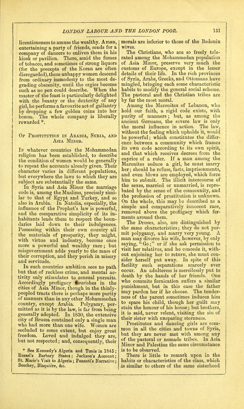 licentiousness to amuse the wealthy. A man, entertaining a party of friends, sencb for a company of dancers to enliven them in his kiosk or pavilion. There, amid the fumes of tobacco, and sometimes of strong liquors (for the precepts of the Koran are often disregarded), these unhappy women descend from ordinary immodesty to the most de- grading obscenity, until the orgies become such as no pen could describe. When the master of the feast is particularly delighted with the beauty or the dexterity of any girl, he performs a favourite act of gallantry by dropping a few golden coins into her bosom. The whole company is liberally rewarded *; Of Prostitution in Arabia, Syria, and Asia Minor. In whatever countries the Mohammedan religion has been established, to describe the condition of women would be generally to repeat the accounts already given. Their character varies in different populations, but everywhere the laws to which they are subject are substantially the same. In Syria and Asia Minor the marriage code is, among the Muslims, precisely simi- lar to that of Egypt and Turkey, and so also in Arabia. In Natolia, especially, the influence of the Prophet's law is powerful, and the comparative simplicity of its in- habitants leads them to respect the boun- daries laid down to their indulgences. Possessing within their own country all the materials of prosperity, they might, with virtue and industry, become once more a powerful and wealthy race ; but misgovernment adds yearly to the mass of their corruption, and they perish in misery and servitude. In such countries ambition sees no path but that of reckless crime, and mental ac- tivity only stimulates to sensual pursuits. Accordingly profligacy lourishes in the cities of Asia Minor, though in the thinly- peopled tracts there is perhaps more purity of manners than in any other Mohammedan country, except Arabia. Polygamy, per- mitted as it is by the law, is far from being generally adopted. In 1830, the extensive city of Brussa contained only a single man who had more than one wife. Women are secluded to some extent, but enjoy great freedom. Loved and indulged they are, but not respected; and, consequently, their * See Kennedy's Algeria and Tunis in 1845; Hussel's Barbary States; Jackson's Account; St. Marie's Visit to Algeria; Pananti's Narrative ; Beechey, Blaquiere, &c. morals are inferior to those of the Bedouin wives. The Christians, who are so freely tole- rated among the Mohammedan population of Asia Minor, preserve very much the customs of Europe, except in the lesser details of their life. In the rich provinces of Syria, Arabs, Greeks, and Ottomans have mingled, bringing each some characteristic habits to modify the general social scheme. The pastoral and the Christian tribes are by far the most moral. Among the Maronites of Lebanon, who hold our faith, a rigid code exists, with purity of manners; but, as among the ancient Germans, the severe law is only the moral influence in action. The law, without the feeling which upholds it, would be powerful; which constitutes the differ- ence between a community which frames its own code according to its own spirit, and that which receives decrees from the caprice of a ruler. If a man among the Maronites seduce a girl, he must marry her; should he refuse, fasts, imprisonments, and even blows are employed, which force him to submit. The illicit intercourse of the sexes, married or unmarried, is repro- bated by the sense of the community, and the profession of prostitution is unknown. On the whole, this may be described as a simple and comparatively innocent race, removed above the profligacy which fer- ments around them. The Druses, also, are distinguished by the same characteristics; they do not per- mit polygamy, and marry very young. A man may divorce his wife, however, by only saying, Go; or if she ask permission to visit her relatives, and he concede it, with- out enjoining her to return, she must con- sider herself put away. In spite of this facility such separations scarcely ever occur. An adulteress is mercilessly put to death by the hands of her friends. One who commits fornication suffers a similar punishment, but in this case the father may pardon her if he choose. The tender- ness of the parent sometimes induces him to spare his child, though her guilt may stain the honour of his house; but brothers, it is said, never relent, visiting the sin of their sister with unsparing sternness. Prostitutes and dancing girls are com- mon in all the cities and towns of Syria, but they are never met with among any of the pastoral or nomade tribes. In Asia Minor and Palestine the same circumstance is to be observed. There is little to remark upon in the habits or characteristics of the class, which is similar to others of the same sisterhood
