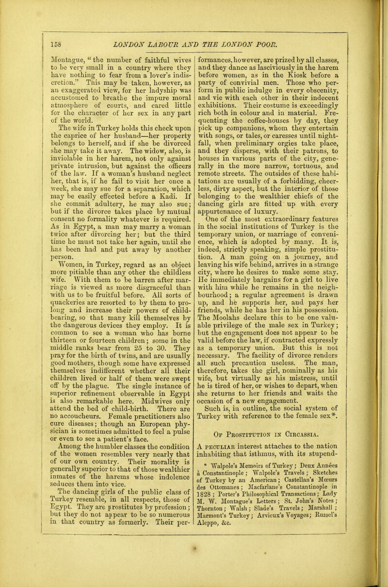 Montague,  the number of faithful wives to be very small in a country where they have nothing to fear from a lover's indis- cretion. This may be taken, however, as an exaggerated view, for her ladyship was accustomed to breathe the impure moral atmosphere of courts, and cared little for the character of her sex in any part of the world. The wife in Turkey holds this check upon the caprice of her husband—her property belongs to herself, and if she be divorced she may take it away. The widow, also, is inviolable in her harem, not only against private intrusion, but against the officers of the law. If a woman's husband neglect her, that is, if he fail to visit her once a week, she may sue for a separation, which may be easily effected before a Kadi. If she commit adultery, he may also sue; but if the divorce takes place by mutual consent no formality whatever is required. As in Egypt, a man may marry a woman twice after divorcing her; but the third time he must not take her again, until she has been had and put away by another person. Women, in Turkey, regard as an object more pitiable than any other the childless wife. With them to be barren after mar- riage is viewed as more disgraceful than with us to be fruitful before. All sorts of quackeries are resorted to by them to pro- long and increase their powers of child- beaving, so that many kill themselves by the dangerous devices they employ. It is common to see a woman who has borne thirteen or fourteen children ; some in the middle ranks bear from 25 to 30. They pray for the birth of twins, and are usually good mothers, though some have expressed themselves indifferent whether all their children lived or half of them were swept off by the plague. The single instance of superior refinement observable in Egypt is also remarkable here. Midwives only attend the bed of child-birth. There are no accoucheurs. Female practitioners also cure diseases; though an European phy- sician is sometimes admitted to feel a pulse or even to see a patient's face. Among the humbler classes the condition j of the women resembles very nearly that j of our own country. Their morality is generally superior to that of those wealthier inmates of the harems whose indolence seduces them into vice. The dancing girls of the public class of : Turkey resemble, in all respects, those of Egypt. They are prostitutes by profession; i but they do not appear to be so numerous I in that country as formerly. Their per- formances, however, are prized by all classes, and they dance as lasciviously in the harem before women, as in the Kiosk before a party of convivial men. Those who per- form in public indulge in every obscenity, and vie with each other in their indecent exhibitions. Their costume is exceedingly rich both in colour and in material. Fre- quenting the coffee-houses by day, they pick up companions, whom they entertain with songs, or tales, or caresses until night- fall, when preliminary orgies take place, and they disperse, with their patrons, to houses in various parts of the city, gene- rally in the more narrow, tortuous, and remote streets. The outsides of these habi- tations are usually of a forbidding, cheer- less, dirty aspect, but the interior of those belonging to the wealthier chiefs of the dancing girls are fitted up with every appurtenance of luxury. One of the most extraordinary features in the social institutions of Turkey is the temporary union, or marriage of conveni- ence, which is adopted by many. It is, indeed, strictly speaking, simple prostitu- tion. A man going on a journey, and leaving his wife behind, arrives in a strange city, where he desires to make some stay. He immediately bargains for a girl to live with him while he remains in the neigh- bourhood; a regular agreement is drawn up, and he supports her, and pays her friends, while he has her in his possession. The Moolahs declare this to be one valu- able privilege of the male sex in Turkey; but the engagement does not appear to be valid before the law, if contracted expressly as a temporary union. But this is not necessary. The facility of divorce renders all such precaution useless. The man, therefore, takes the girl, nominally as his wife, but virtually as his mistress, until he is tired of her, or wishes to depart, when she returns to her friends and waits the occasion of a new engagement. Such is, in outline, the social system of Turkey with reference to the female sex*. Op Prostitution in Circassia. A peculiar interest attaches to the nation inhabiting that isthmus, with its stupend- * Walpole's Memoirs of Turkey; Deux Annees a Constantinople ; Walpole's Travels ; Sketches of Turkey by an American; Castellan's Moeurs des Ottomanes; Macfarlane's Constantinople in 1828; Porter's Philosophical Transactions; Lady M. W. Montague's Letters; St. John's Notes; Thornton ; Walsh ; Slade's Travels ; Marshall ; Marmont's Turkey; Arvieux's Voyages; Eussel's Aleppo, &c.