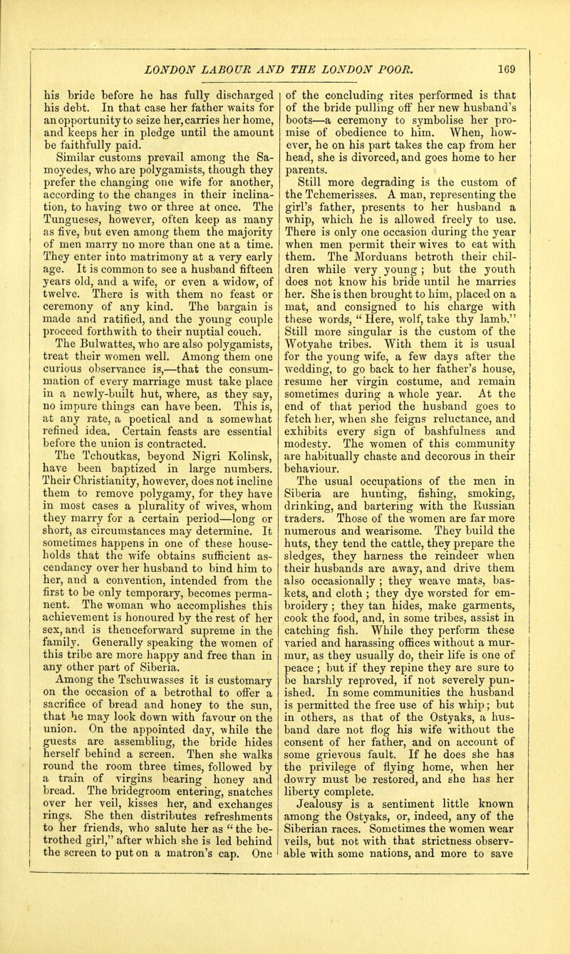 his bride before he has fully discharged his debt. In that case her father waits for an opportunity to seize her, carries her home, and keeps her in pledge until the amount be faithfully paid. Similar customs prevail among the Sa- moyedes, who are polygamists, though they prefer the changing one wife for another, according to the changes in their inclina- tion, to having two or three at once. The Tungueses, however, often keep as many as five, but even among them the majority of men marry no more than one at a time. They enter into matrimony at a very early age. It is common to see a husband fifteen years old, and a wife, or even a widow, of twelve. There is with them no feast or ceremony of any kind. The bargain is made and ratified, and the young couple proceed forthwith to their nuptial couch. The Bulwattes, who are also polygamists, treat their women well. Among them one curious observance is,—that the consum- mation of every marriage must take place in a newly-built hut, where, as they say, no impure things can have been. This is, at any rate, a poetical and a somewhat refined idea. Certain feasts are essential before the union is contracted. The Tchoutkas, beyond Nigri Kolinsk, have been baptized in large numbers. Their Christianity, however, does not incline them to remove polygamy, for they have in most cases a plurality of wives, whom they marry for a certain period—long or short, as circumstances may determine. It sometimes happens in one of these house- holds that the wife obtains sufficient as- cendancy over her husband to bind him to her, and a convention, intended from the first to be only temporary, becomes perma- nent. The woman who accomplishes this achievement is honoured by the rest of her sex, and is thenceforward supreme in the family. Generally speaking the women of this tribe are more happy and free than in any other part of Siberia. Among the Tschuwasses it is customary on the occasion of a betrothal to offer a sacrifice of bread and honey to the sun, that he may look down with favour on the union. On the appointed day, while the guests are assembling, the bride hides herself behind a screen. Then she walks round the room three times, followed by a train of virgins bearing honey and bread. The bridegroom entering, snatches over her veil, kisses her, and exchanges rings. She then distributes refreshments to her friends, who salute her as  the be- trothed girl, after which she is led behind the screen to put on a matron's cap. One of the concluding rites performed is that of the bride pulling off her new husband's boots—a ceremony to symbolise her pro- mise of obedience to him. When, how- ever, he on his part takes the cap from her head, she is divorced, and goes home to her parents. Still more degrading is the custom of the Tchemerisses. A man, representing the girl's father, presents to her husband a whip, which he is allowed freely to use. There is only one occasion during the year when men permit their wives to eat with them. The Morduans betroth their chil- dren while very young ; but the youth does not know his bride until he marries her. She is then brought to him, placed on a mat, and consigned to his charge with these words,  Here, wolf, take thy lamb. Still more singular is the custom of the Wotyahe tribes. With them it is usual for the young wife, a few days after the wedding, to go back to her father's house, resume her virgin costume, and remain sometimes during a whole year. At the end of that period the husband goes to fetch her, when she feigns reluctance, and exhibits every sign of bashfulness and modesty. The women of this community are habitually chaste and decorous in their behaviour. The usual occupations of the men in Siberia are hunting, fishing, smoking, drinking, and bartering with the Russian traders. Those of the women are far more numerous and wearisome. They build the huts, they tend the cattle, they prepare the sledges, they harness the reindeer when their husbands are away, and drive them also occasionally ; they weave mats, bas- kets, and cloth ; they dye worsted for em- broidery ; they tan hides, make garments, cook the food, and, in some tribes, assist in catching fish. While they perform these varied and harassing offices without a mur- mur, as they usually do, their life is one of peace ; but if they repine they are sure to be harshly reproved, if not severely pun- ished. In some communities the husband is permitted the free use of his whip; but in others, as that of the Ostyaks, a hus- band dare not flog his wife without the consent of her father, and on account of some grievous fault. If he does she has the privilege of flying home, when her dowry must be restored, and she has her liberty complete. Jealousy is a sentiment little known among the Ostyaks, or, indeed, any of the Siberian races. Sometimes the women wear veils, but not with that strictness observ- able with some nations, and more to save