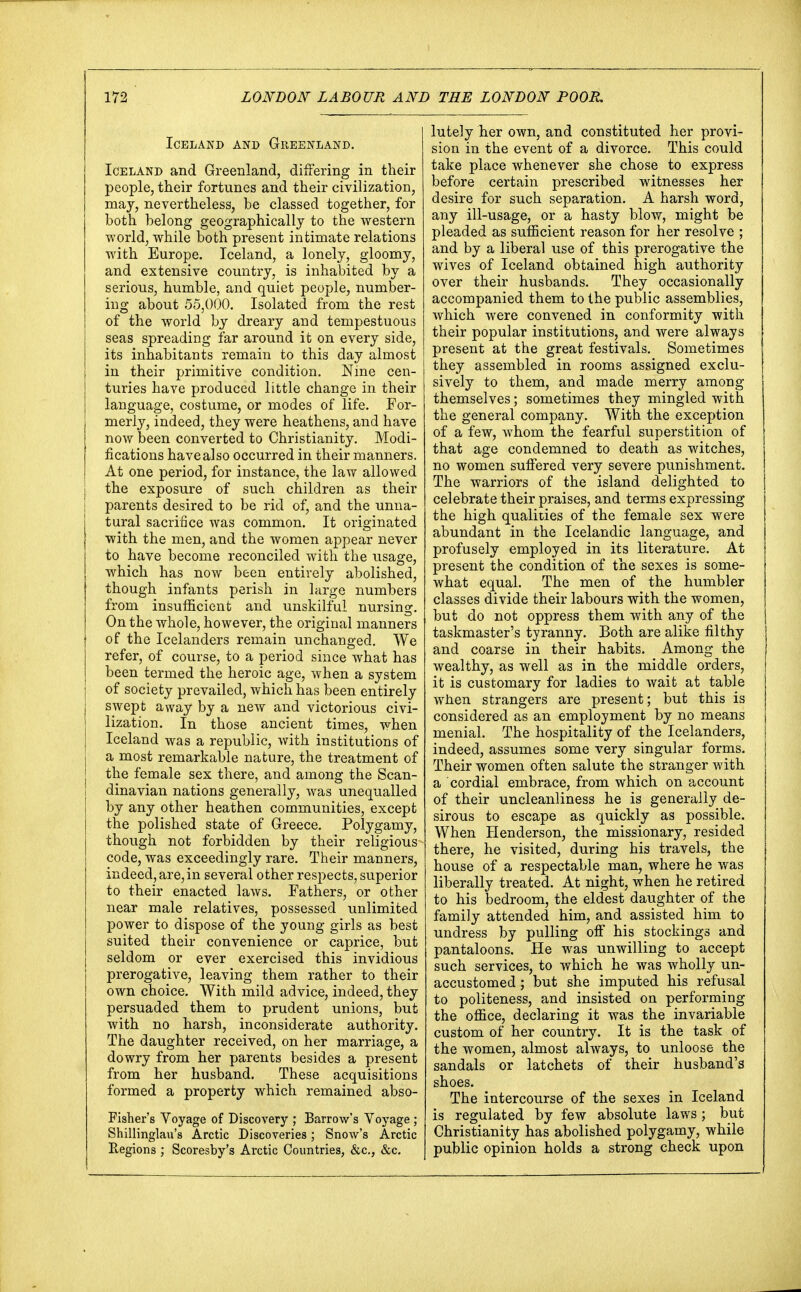 Iceland and Greenland. Iceland and Greenland, differing in their people, their fortunes and their civilization, may, nevertheless, be classed together, for both belong geographically to the western world, while both present intimate relations with Europe. Iceland, a lonely, gloomy, and extensive country, is inhabited by a serious, humble, and quiet people, number- ing about 55,000. Isolated from the rest of the world by dreary and tempestuous seas spreading far around it on every side, its inhabitants remain to this day almost in their primitive condition. Nine cen- turies have produced little change in their language, costume, or modes of life. For- merly, indeed, they were heathens, and have now been converted to Christianity. Modi- fications have also occurred in their manners. At one period, for instance, the law allowed the exposure of such children as their parents desired to be rid of, and the unna- tural sacrifice was common. It originated with the men, and the women appear never to have become reconciled with the usage, which has now been entirely abolished, though infants perish in large numbers from insufficient and unskilful nursing. On the whole, however, the original manners of the Icelanders remain unchanged. We refer, of course, to a period since what has been termed the heroic age, when a system of society prevailed, which has been entirely swept away by a new and victorious civi- lization. In those ancient times, when Iceland was a republic, with institutions of a most remarkable nature, the treatment of the female sex there, and among the Scan- dinavian nations generally, was unequalled by any other heathen communities, except the polished state of Greece. Polygamy, though not forbidden by their religious code, was exceedingly rare. Their manners, indeed, are,in several other respects, superior to their enacted laws. Fathers, or other near male relatives, possessed unlimited power to dispose of the young girls as best suited their convenience or caprice, but seldom or ever exercised this invidious prerogative, leaving them rather to their own choice. With mild advice, indeed, they persuaded them to prudent unions, but with no harsh, inconsiderate authority. The daughter received, on her marriage, a dowry from her parents besides a present from her husband. These acquisitions formed a property which remained abso- Fisher's Voyage of Discovery ; Barrow's Voyage ; Shillinglau's Arctic Discoveries; Snow's Arctic Regions ; Scoresby's Arctic Countries, &c, &c. lutely her own, and constituted her provi- sion in the event of a divorce. This could take place whenever she chose to express before certain prescribed witnesses her desire for such separation. A harsh word, any ill-usage, or a hasty blow, might be pleaded as sufficient reason for her resolve ; and by a liberal use of this prerogative the wives of Iceland obtained high authority over their husbands. They occasionally accompanied them to the public assemblies, which were convened in conformity with their popular institutions, and were always present at the great festivals. Sometimes they assembled in rooms assigned exclu- sively to them, and made merry among themselves; sometimes they mingled with the general company. With the exception of a few, whom the fearful superstition of that age condemned to death as witches, no women suffered very severe punishment. The warriors of the island delighted to celebrate their praises, and terms expressing the high qualities of the female sex were abundant in the Icelandic language, and profusely employed in its literature. At present the condition of the sexes is some- what equal. The men of the humbler classes divide their labours with the women, but do not oppress them with any of the taskmaster's tyranny. Both are alike filthy and coarse in their habits. Among the wealthy, as well as in the middle orders, it is customary for ladies to wait at table when strangers are present; but this is considered as an employment by no means menial. The hospitality of the Icelanders, indeed, assumes some very singular forms. Their women often salute the stranger with a cordial embrace, from which on account of their uncleanliness he is generally de- sirous to escape as quickly as possible. When Henderson, the missionary, resided there, he visited, during his travels, the house of a respectable man, where he was liberally treated. At night, when he retired to his bedroom, the eldest daughter of the family attended him, and assisted him to undress by pulling off his stockings and pantaloons. He was unwilling to accept such services, to which he was wholly un- accustomed ; but she imputed his refusal to politeness, and insisted on performing the office, declaring it was the invariable custom of her country. It is the task of the women, almost always, to unloose the sandals or latchets of their husband's shoes. The intercourse of the sexes in Iceland is regulated by few absolute laws; but Christianity has abolished polygamy, while public opinion holds a strong check upon
